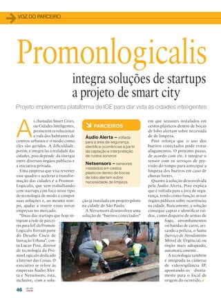 VOZ DO PARCEIRO
46
Projeto implementa plataforma de IOE para dar vida às cidades inteligentes
A
s chamadas Smart Cities,
ou Cidades Inteligentes,
prometem revolucionar
a vida dos habitantes de
centros urbanos e o modo como
eles são geridos. A dificuldade,
porém, é integrá-las à realidade das
cidades, pois depende da sinergia
entre diversos órgãos públicos e
a iniciativa privada.
Uma empresa que visa reverter
esse quadro e acelerar a transfor-
mação das cidades é a Promon-
Logicalis, que vem trabalhando
com startups com foco nesse tipo
de tecnologia de modo a compor
suas soluções e, ao mesmo tem-
po, ajudar a inserir essas novas
empresas no mercado.
“Duas das startups que hoje in-
tegram a rede de parcei-
ros para IoT da Promon-
Logicalis fizeram parte
do Desafio Cisco de
Inovação Urbana”, con-
ta Lucas Pinz, diretor
de tecnologia da Pro-
monLogicalis dedicado
a Internet das Coisas. O
executivo se refere às
empresas Áudio Aler-
ta e Netsensors, esta,
inclusive, com a solu-
Promonlogicalis
à PARCEIROS
Áudio Alerta – voltada
para a área de segurança,
identifica ocorrências a partir
da captação e interpretação
de ruídos sonoros
Netsensors – sensores
instalados em cestos
plásticos dentro de bocas
de lobo alertam sobre
necessidade de limpeza
integra soluções de startups
a projeto de smart city
em que sensores instalados em
cestos plásticos dentro de bocas
de lobo alertam sobre necessida
de de limpeza.
Pinz reforça que o uso dos
bueiros conectados pode evitar
alagamentos. O próximo passo,
de acordo com ele, é integrar o
sensor com os serviços de pre-
visão do tempo para antecipar a
limpeza dos bueiros em caso de
chuvas fortes.
Quanto à solução desenvolvida
pela Áudio Alerta, Pinz explica
que é voltada para a área de segu-
rança, tendo como função avisar
órgãos públicos sobre ocorrências
na cidade. Basicamente, a solução
consegue captar e identificar ruí-
dos, como disparos de armas de
fogo, arrombamentos
ou batidas de carro, avi-
sando a polícia, o Samu
(Serviço de Atendimento
Móvel de Urgência) ou
órgão mais adequado,
automaticamente.
A tecnologia também
é integrada às câmeras
de videovigilância IP,
apontando-as direta-
mente para o local de
origem do ocorrido.
ção já instalada em projeto-piloto
na cidade de São Paulo.
A Netsensors desenvolveu uma
solução de “bueiros conectados”
DIVULGAÇÃO/PROMONLOGICALIS
46_VOZ DO PARCEIRO_[Promonlogicalis].indd 46 08/04/2016 12:12:58
 