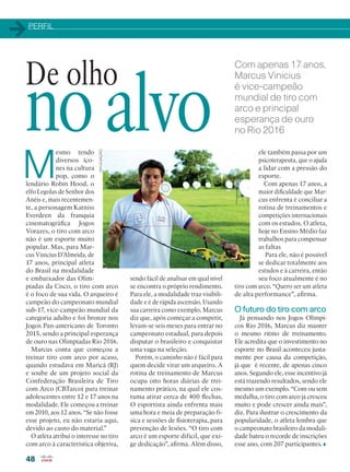 PERFIL
48
Com apenas 17 anos,
Marcus Vinicius
é vice-campeão
mundial de tiro com
arco e principal
esperança de ouro
no Rio 2016
M
esmo tendo
diversos íco-
nes na cultura
pop, como o
lendário Robin Hood, o
elfo Legolas de Senhor dos
Anéis e, mais recentemen-
te, a personagem Katniss
Everdeen da franquia
cinematográfica Jogos
Vorazes, o tiro com arco
não é um esporte muito
popular. Mas, para Mar-
cus Vinicius D’Almeida, de
17 anos, principal atleta
do Brasil na modalidade
e embaixador das Olim-
píadas da Cisco, o tiro com arco
é o foco de sua vida. O arqueiro é
campeão do campeonato mundial
sub-17, vice-campeão mundial da
categoria adulto e foi bronze nos
Jogos Pan-americano de Toronto
2015, sendo a principal esperança
de ouro nas Olimpíadas Rio 2016.
Marcus conta que começou a
treinar tiro com arco por acaso,
quando estudava em Maricá (RJ)
e soube de um projeto social da
Confederação Brasileira de Tiro
com Arco (CBTarco) para treinar
adolescentes entre 12 e 17 anos na
modalidade. Ele começou a treinar
em 2010, aos 12 anos. “Se não fosse
esse projeto, eu não estaria aqui,
devido ao custo do material.”
O atleta atribui o interesse no tiro
com arco à característica objetiva,
De olho
no alvo
sendo fácil de analisar em qual nível
se encontra o próprio rendimento.
Para ele, a modalidade traz visibili-
dade e é de rápida ascensão. Usando
sua carreira como exemplo, Marcus
diz que, após começar a competir,
levam-se seis meses para entrar no
campeonato estadual, para depois
disputar o brasileiro e conquistar
uma vaga na seleção.
Porém, o caminho não é fácil para
quem decide virar um arqueiro. A
rotina de treinamento de Marcus
ocupa oito horas diárias de trei-
namento prático, na qual ele cos-
tuma atirar cerca de 400 flechas.
O esportista ainda enfrenta mais
uma hora e meia de preparação fí-
sica e sessões de fisioterapia, para
prevenção de lesões. “O tiro com
arco é um esporte difícil, que exi-
ge dedicação”, afirma. Além disso,
ele também passa por um
psicoterapeuta, que o ajuda
a lidar com a pressão do
esporte.
Com apenas 17 anos, a
maior dificuldade que Mar-
cus enfrenta é conciliar a
rotina de treinamentos e
competições internacionais
com os estudos. O atleta,
hoje no Ensino Médio faz
trabalhos para compensar
as faltas
Para ele, não é possível
se dedicar totalmente aos
estudos e à carreira, então
seu foco atualmente é no
tiro com arco. “Quero ser um atleta
de alta performance”, afirma.
O futuro do tiro com arco
Já pensando nos Jogos Olímpi-
cos Rio 2016, Marcus diz manter
o mesmo ritmo de treinamento.
Ele acredita que o investimento no
esporte no Brasil aconteceu justa-
mente por causa da competição,
já que é recente, de apenas cinco
anos. Segundo ele, esse incentivo já
está trazendo resultados, sendo ele
mesmo um exemplo. “Com ou sem
medalha, o tiro com arco já cresceu
muito e pode crescer ainda mais”,
diz. Para ilustrar o crescimento da
popularidade, o atleta lembra que
o campeonato brasileiro da modali-
dade bateu o recorde de inscrições
esse ano, com 207 participantes.
DIVULGAÇÃO
48_PERFIL_[Marcus Vinicius].indd 48 08/04/2016 13:16:13
 