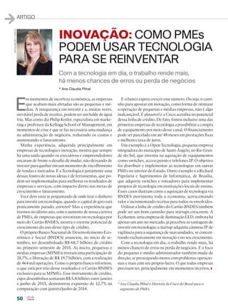 50
ARTIGO
E
m momentos de incerteza econômica, as empresas
que acabam mais afetadas são as pequenas e mé-
dias. A insegurança em investir e a, muitas vezes,
inevitável perda de receitas, podem ser um balde de água
fria. Mas como diz Philip Kotler, especialista em marke-
ting e professor da Kellogg School of Management, em
momentos de crise é que se faz necessária uma mudança
na administração de negócios, reduzindo os custos e
aumentando o faturamento.
Minha experiência, adquirida principalmente em
empresas de tecnologia e inovação, mostra que sempre
há uma saída quando os executivos e empreendedores
encaram de frente o desafio de mudar, não deixando de
investir para ganhar em um momento de encolhimento
de vendas e mercados. E a Tecnologia é justamente uma
dessas fontes de novas ideias e de ferramentas, que po-
dem ser implementadas para melhorar os resultados de
empresas e serviços, com impacto direto nas metas de
crescimento e faturamento.
Você deve estar se perguntando de onde tirar o dinheiro
para investir em tecnologia, quando o capital de giro está
praticamente parado, correto? Mas a experiência que
tivemos no último ano, com o aumento de nossa carteira
de PMEs, de empresas que investiram em tecnologia por
meio do Cartão BNDES, mostra o enorme potencial de
crescimento do uso desse tipo de crédito.
O próprio Banco Nacional de Desenvolvimento Eco-
nômico e Social (BNDES) anunciou, no início de se-
tembro, ter desembolsado R$ 68,7 bilhões de crédito
no primeiro semestre de 2015. As micro, pequenas e
médias empresas (MPMEs) tiveram uma participação de
28,7%, e liberação de R$ 19,7 bilhões, com a realização
de 464 mil operações. Como o próprio banco informou,
o que está por trás desse resultado é o Cartão BNDES
exclusivo para as MPMEs. Esse instrumento de crédito,
cujos desembolsos somaram R$ 5,8 bilhões entre janeiro
e junho de 2015, demonstrou expansão de 12,7% na
comparação com janeiro/junho de 2014.
E o banco espera crescer esse número. Ou seja: o cami-
nho para apostar em inovação, como forma de otimizar
a operação de pequenas e médias empresas, não é algo
inalcançável. É plausível e a Cisco acredita no potencial
dessa linha de crédito. De fato, fomos inclusive uma das
primeiras empresas de tecnologia a possibilitar a compra
de equipamento por meio desse canal. O financiamento
pode ser parcelado em até 48 meses em prestações fixas
e melhores taxa de juros.
Um exemplo é a Open Tecnologia, pequena empresa
integradora do município de Santo Ângelo, no Rio Gran-
de do Sul, que investiu na aquisição de equipamentos
como switches, access points e telefones IP. O objetivo
foi distribuir e implementar as tecnologias em outras
PMEs no interior do Estado. Outro exemplo é a Richard
Papelaria e Suprimentos de Informática, de Brasília,
que adquiriu switches e roteadores para implementar
projetos de tecnologia em instituições locais de ensino.
Esses casos ilustram como a aquisição de tecnologia via
BNDES movimenta toda a economia, acrescentando
valor e incrementando receitas para todos os envolvidos.
Utilizar a linha de crédito do Cartão BNDES também
pode ser um bom caminho para startups crescerem. A
Ecolumen, uma empresa de iluminação LED, embora há
apenas um ano no mercado, já percebeu as vantagens de
investir em tecnologia: a startup adquiriu câmeras IP de
vigilância para a segurança de suas unidades, se concen-
trando exclusivamente em inovação e no seu crescimento.
Com a tecnologia em dia, o trabalho rende mais, há
menos chances de erros ou perda de negócios. E o foco
do pequeno e médio administrador também muda de
direção, se preocupando menos com problemas operacio-
nais e mais com seu próprio lucro. O que todas empresas
precisam ter, principalmente em momentos incertos.
* Ana Claudia Plihal
Com a tecnologia em dia, o trabalho rende mais,
há menos chances de erros ou perda de negócios
INOVAÇÃO: COMO PMEs
PODEM USAR TECNOLOGIA
PARA SE REINVENTAR
* Ana Claudia Plihal é Diretora da Cisco do Brasil para o
segmento de PMEs
DIVULGAÇÃO/CISCO
50_ARTIGO_[Ana Claudia Plihal].indd 50 08/04/2016 12:26:37
 