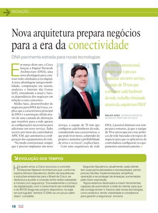 INOVAÇÃO
10
E
m março deste ano, a Cisco
lançou a Digital Network
Architecture (DNA), uma
nova abordagem para cons-
truir redes alinhadas à era digital.
A nova abordagem integra mobi-
lidade, computação em nuvem,
analytics e Internet das Coisas
(IoT), entendendo a atual e futu-
ra dependência dos negócios em
relação a estes conceitos.
Malko Saez, desenvolvedor de
negócios para DNA da Cisco, ex-
plica que a característica principal
da DNA é a automação obtida atra-
vés de uma camada de abstração
que transfere para a rede apenas
as configurações necessárias para
adicionar um novo serviço. Tudo
ocorre por meio da controladora
APIC-EM, que automatiza a confi-
guração dos equipamentos de rede.
“No modo convencional, sempre
que é preciso implantar um novo
Nova arquitetura prepara negócios
para a era da conectividade
ARQUIVO/CISCODNA pavimenta estrada para novas tecnologias
No modo convencional,
sempre que é preciso
implantar um novo serviço,
a equipe de TI tem que
configurar cada hardware
da rede, trabalho eliminado
através da arquitetura DNA”
MALKO SAEZ, DESENVOLVEDOR DE
NEGÓCIOS PARA DNA DA CISCO
àEVOLUÇÃO DOS TEMPOS
Há quatro anos, a Cisco anunciou o conceito
Enterprise Network Architecture que, conforme
explica Adriano Gaudencio, diretor de arquiteturas
e soluções enterprise para o Brasil da Cisco, se
dedicava a auxiliar a conexão entre redes cabeadas
e móveis com segurança. “Era exatamente o começo
da digitalização, com o crescimento da mobilidade
e do BYOD (traga seu próprio dispositivo, na sigla
em português)”, lembra.“O DNA vai um pouco além
disso”, completa.
Segundo Gaudencio, atualmente, cada cliente
tem suas particularidades e necessidades, sendo
preciso facilitar implementações, simplificar
operação e se proteger de ameaças, aumentadas
pela maior exposição.
“Agora estamos dedicados a inserir ferramentas
capazes de automatizar a rede do cliente, para que
ele consiga extrair o máximo das novas tecnologias,
como analytics, tendo visibilidade e compliance
para garantir a segurança”, encerra.
serviço, a equipe de TI tem que
configurar cada hardware da rede,
considerando suas características, o
que pode levar meses, a depender do
projeto e aumentar a probabilidade
de erros e os riscos”, explica Saez.
Com uma arquitetura de rede
DNA, é possível diminuir esse tem-
po para semanas, já que a equipe
de TI se preocupa em criar políti-
cas de rede baseadas em regras de
negócio para que os aplicativos da
controladora configurem os equi-
pamentos automaticamente.
 