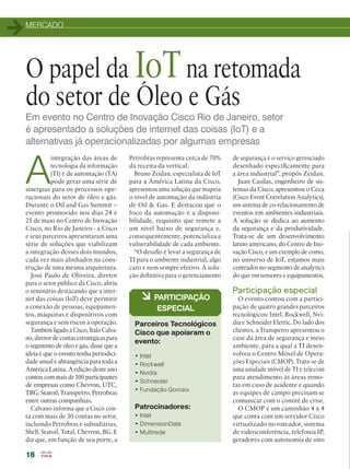 MERCADO
18
Em evento no Centro de Inovação Cisco Rio de Janeiro, setor
é apresentado a soluções de internet das coisas (IoT) e a
alternativas já operacionalizadas por algumas empresas
O papel da IoTna retomada
do setor de Óleo e Gás
A
integração das áreas de
tecnologia da informação
(TI) e de automação (TA)
pode gerar uma série de
sinergias para os processos ope-
racionais do setor de óleo e gás.
Durante o Oil and Gas Summit –
evento promovido nos dias 24 e
25 de maio no Centro de Inovação
Cisco, no Rio de Janeiro - a Cisco
e seus parceiros apresentaram uma
série de soluções que viabilizam
a integração desses dois mundos,
cada vez mais alinhados na cons-
trução de uma mesma arquitetura.
José Paulo de Oliveira, diretor
para o setor público da Cisco, abriu
o seminário destacando que a inter-
net das coisas (IoT) deve permitir
a conexão de pessoas, equipamen-
tos, máquinas e dispositivos com
segurança e sem riscos à operação.
Também ligado à Cisco, Ítalo Calva-
no, diretor de contas estratégicas para
o segmento de óleo e gás, disse que a
ideia é que o evento tenha periodici-
dade anual e abrangência para toda a
América Latina. A edição deste ano
contou com mais de 100 participantes
de empresas como Chevron, UTC,
TBG, Statoil, Transpetro, Petrobras
entre outras companhias.
Calvano informa que a Cisco con-
ta com mais de 30 contas no setor,
incluindo Petrobras e subsidiárias,
Shell, Statoil, Total, Chevron, BG. E
diz que, em função de seu porte, a
• Intel
• Rockwell
• Nvidia
• Schneider
• Fundação Gorceix
Patrocinadores:
• Intel
• DimensionData
• Multirede
à PARTICIPAÇÃO
ESPECIAL
Parceiros Tecnológicos
Cisco que apoiaram o
evento:
de segurança é o serviço gerenciado
desenhado especificamente para
a área industrial”, propôs Zeidan.
Juan Casilas, engenheiro de sis-
temas da Cisco, apresentou o Ceca
(Cisco Event Correlation Analytics),
um sistema de co-relacionamento de
eventos em ambientes industriais.
A solução se dedica ao aumento
da segurança e da produtividade.
Trata-se de um desenvolvimento
latino americano, do Centro de Ino-
vação Cisco, e um exemplo de como,
no universo de IoT, estamos mais
centrados no segmento de analytics
do que em sensores e equipamentos.
Participação especial
O evento contou com a partici-
pação de quatro grandes parceiros
tecnológicos: Intel, Rockwell, Nvi-
dia e Schneider Eletric. Do lado dos
clientes, a Transpetro apresentou o
case da área de segurança e meio
ambiente, para a qual a TI desen-
volveu o Centro Móvel de Opera-
ções Especiais (CMOP). Trata-se de
uma unidade móvel de TI e telecom
para atendimento às áreas remo-
tas em caso de acidente e quando
as equipes de campo precisam se
comunicar com o comitê de crise.
O CMOP é um caminhão 4 x 4
que conta com um servidor Cisco
virtualizado no roteador, sistema
de videoconferência, telefonia IP,
geradores com autonomia de oito
Petrobras representa cerca de 70%
da receita da vertical.
Bruno Zeidan, especialista de IoT
para a América Latina da Cisco,
apresentou uma solução que mapeia
o nível de automação da indústria
de Oil  Gas. E destacou que o
foco da automação é a disponi-
bilidade, requisito que remete a
um nível baixo de segurança e,
consequentemente, potencializa a
vulnerabilidade de cada ambiente.
“O desafio é levar a segurança de
TI para o ambiente industrial, algo
caro e nem sempre efetivo. A solu-
ção definitiva para o gerenciamento
 