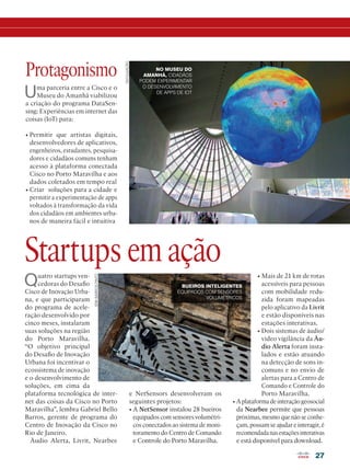 27
DIVULGAÇÃO
ERIKBARROSPINTO
Quatro startups ven-
cedoras do Desafio
Cisco de Inovação Urba-
na, e que participaram
do programa de acele-
ração desenvolvido por
cinco meses, instalaram
suas soluções na região
do Porto Maravilha.
“O objetivo principal
do Desafio de Inovação
Urbana foi incentivar o
ecossistema de inovação
e o desenvolvimento de
soluções, em cima da
plataforma tecnológica de inter-
net das coisas da Cisco no Porto
Maravilha”, lembra Gabriel Bello
Barros, gerente de programa do
Centro de Inovação da Cisco no
Rio de Janeiro.
Áudio Alerta, Livrit, Nearbee
Startups em ação
e NetSensors desenvolveram os
seguintes projetos:
• A NetSensor instalou 28 bueiros
equipados com sensores volumétri-
cos conectados ao sistema de moni-
toramento do Centro de Comando
e Controle do Porto Maravilha.
Uma parceria entre a Cisco e o
Museu do Amanhã viabilizou
a criação do programa DataSen-
sing: Experiências em internet das
coisas (IoT) para:
• Permitir que artistas digitais,
desenvolvedores de aplicativos,
engenheiros, estudantes, pesquisa-
dores e cidadãos comuns tenham
acesso à plataforma conectada
Cisco no Porto Maravilha e aos
dados coletados em tempo real
• Criar soluções para a cidade e
permitir a experimentação de apps
voltados à transformação da vida
dos cidadãos em ambientes urba-
nos de maneira fácil e intuitiva
Protagonismo
BUEIROS INTELIGENTES
EQUIPADOS COM SENSORES
VOLUMÉTRICOS
NO MUSEU DO
AMANHÃ, CIDADÃOS
PODEM EXPERIMENTAR
O DESENVOLVIMENTO
DE APPS DE IOT
• Mais de 21 km de rotas
acessíveis para pessoas
com mobilidade redu-
zida foram mapeadas
pelo aplicativo da Livrit
e estão disponíveis nas
estações interativas.
• Dois sistemas de áudio/
vídeo vigilância da Áu-
dio Alerta foram insta-
lados e estão atuando
na detecção de sons in-
comuns e no envio de
alertas para a Centro de
Comando e Controle do
Porto Maravilha.
• A plataforma de interação geosocial
da Nearbee permite que pessoas
próximas, mesmo que não se conhe-
çam, possam se ajudar e interagir, é
recomendadanasestaçõesinterativas
e está disponível para download.
 
