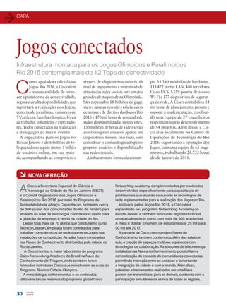 CAPA
30
Infraestrutura montada para os Jogos Olímpicos e Paralímpicos
Rio 2016 contempla mais de 1,2 Tbps de conectividade
C
omo apoiadora oficial dos
Jogos Rio 2016, a Cisco tem
a responsabilidade de forne-
cer a plataforma de conectividade,
segura e de alta disponibilidade, que
suportará a realização dos Jogos,
conectando jornalistas, emissoras de
TV, atletas, família olímpica, força
de trabalho, voluntários e espectado-
res. Todos conectados na realização
e divulgação do maior evento
A expectativa para os Jogos no
Rio de Janeiro é de 5 bilhões de te-
lespectadores e pelo menos 1 bilhão
de usuários online, em sua maio-
ria acompanhando as competições
pla 33.380 módulos de hardware,
113.472 portas LAN, 440 servidores
Cisco UCS, 5.159 pontos de acesso
Wi-Fi e 177 dispositivos de seguran-
ça de rede. A Cisco contabiliza 34
mil horas de planejamento, projeto e
suporte à implementação, envolven-
do uma equipe de 27 engenheiros
responsáveis pelo desenvolvimento
de 54 projetos. Além disso, a Cis-
co atua localmente no Centro de
Operações de Tecnologia do Rio
2016, suportando a operação dos
Jogos, com uma equipe de 65 enge-
nheiros, trabalhando 25.732 horas
desde Janeiro de 2016.
Jogos conectados
através de dispositivos móveis. O
nível de engajamento e interatividade
através das redes sociais será um dos
grandes destaques desta Olimpíada.
São esperados 18 bilhões de page
views apenas nos sites oficiais dos
detentores de direitos das Jogos Rio
2016 e 170 mil horas de conteúdo de
vídeo disponibilizadas nestes sites.
130 milhões de horas de video serão
assistidos pelos usuários apenas em
dispositivos móveis. Isso tudo, sem
considerar o conteúdo gerado pelos
próprios usuários e disponibilizado
nas redes sociais.
A infraestrutura fornecida contem-
à NOVA GERAÇÃO
ACisco, a Secretaria Especial de Ciência e
Tecnologia da Cidade do Rio de Janeiro (SECT)
e o Comitê Organizador dos Jogos Olímpicos e
Paralímpicos Rio 2016, por meio do Programa de
Sustentabilidade Abraça Capacitação, formaram cerca
de 300 jovens das comunidades do Rio de Janeiro para
atuarem na área de tecnologia, contribuindo assim para
a geração de emprego e renda na cidade do Rio.
Desse total, mais de 70 alunos que concluíram o curso
Técnico Cidade Olímpica já foram contratados para
trabalhar como técnicos de rede durante os Jogos nas
instalações de competição. As aulas foram ministradas
nas Naves do Conhecimento distribuídas pela cidade do
Rio de Janeiro.
A Cisco montou o maior laboratório do programa
Cisco Networking Academy do Brasil na Nave do
Conhecimento de Triagem, onde também foram
formados instrutores Cisco que ministraram as aulas do
Programa Técnico Cidade Olímpica.
A metodologia, as ferramentas e os conteúdos
utilizados são os mesmos do programa global Cisco
Networking Academy, complementados por conteúdos
desenvolvidos especificamente para capacitação de
profissionais que atuarão no suporte às tecnologias de
rede implementadas para a realização dos Jogos no Rio.
Motivada pelos Jogos Rio 2016, a Cisco está
expandindo seu programa Networking Academy no
Rio de Janeiro e também em outras regiões do Brasil,
onde atualmente já conta com mais de 300 academias.
A meta é dobrar o número de estudantes de 25 mil para
50 mil até 2017.
A parceria da Cisco com o projeto Naves do
Conhecimento também contemplou, além das salas de
aula, a criação de espaços multiuso, equipados com
tecnologias de colaboração. As soluções de telepresença
instaladas nas Naves do Conhecimento possibilitam a
concretização do conceito de comunidades conectadas,
permitindo interação entre as pessoas e fomentando
a integração da cidade e com o mundo. Além disso,
palestras e treinamentos realizados em uma Nave
podem ser transmitidos para as demais, contando com a
participação simultânea de alunos de todas as regiões.
 