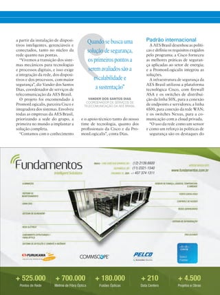 a partir da instalação de disposi-
tivos inteligentes, gerenciáveis e
conectados, tanto no núcleo da
rede quanto nas pontas.
“Vivemos a transição dos siste-
mas mecânicos para tecnologias
e processos digitais, e isso exige
a integração da rede, dos disposi-
tivos e dos processos, com maior
segurança”, diz Vander dos Santos
Dias, coordenador de serviços de
telecomunicação da AES Brasil.
O projeto foi encomendado à
PromonLogicalis, parceira Cisco e
integradora dos sistemas. Envolveu
todas as empresas da AES Brasil,
priorizando a sede do grupo, a
primeira no mundo a implantar a
solução completa.
“Contamos com o conhecimento
Quando se busca uma
solução de segurança,
os primeiros pontos a
serem avaliados são a
escalabilidade e
a sustentação”
VANDER DOS SANTOS DIAS,
COORDENADOR DE SERVIÇOS DE
TELECOMUNICAÇÃO DA AES BRASIL.
Padrão internacional
A AES Brasil desenhou as políti-
cas e definiu os requisitos exigidos
pelo programa; a Cisco forneceu
as melhores práticas de seguran-
ça aplicadas ao setor de energia;
e a PromonLogicalis integrou as
soluções.
A infraestrutura de segurança da
AES Brasil utilizou a plataforma
tecnológica Cisco, com firewall
ASA e os switches de distribui-
ção da linha 50X, para a conexão
de endpoints e servidores; a linha
6500, para conexão da rede WAN;
e os switches Nexus, para a co-
municação com a cloud privada.
“O uso da rede como um sensor
e como um reforço às políticas de
segurança são os destaques do
e o apoio técnico tanto do nosso
time de tecnologia, quanto dos
profissionais da Cisco e da Pro-
monLogicalis”, conta Dias.
 