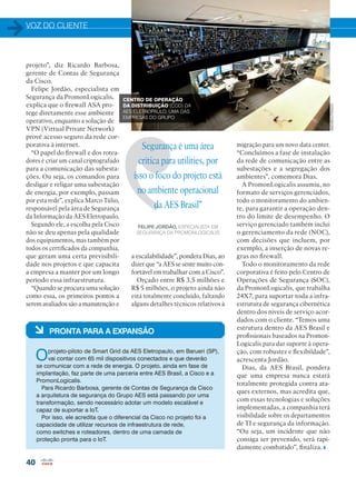 VOZ DO CLIENTE
40
Segurança é uma área
crítica para utilities, por
isso o foco do projeto está
no ambiente operacional
da AES Brasil”
FELIPE JORDÃO, ESPECIALISTA EM
SEGURANÇA DA PROMONLOGICALIS
projeto”, diz Ricardo Barbosa,
gerente de Contas de Segurança
da Cisco.
Felipe Jordão, especialista em
Segurança da PromonLogicalis,
explica que o firewall ASA pro-
tege diretamente esse ambiente
operativo, enquanto a solução de
VPN (Virtual Private Network)
provê acesso seguro da rede cor-
porativa à internet.
“O papel do firewall e dos rotea-
dores é criar um canal criptografado
para a comunicação das subesta-
ções. Ou seja, os comandos para
desligar e religar uma subestação
de energia, por exemplo, passam
por esta rede”, explica Marco Túlio,
responsável pela área de Segurança
da Informação da AES Eletropaulo.
Segundo ele, a escolha pela Cisco
não se deu apenas pela qualidade
dos equipamentos, mas também por
todos os certificados da companhia,
que geram uma certa previsibili-
dade nos projetos e que capacita
a empresa a manter por um longo
período essa infraestrutura.
“Quando se procura uma solução
como essa, os primeiros pontos a
serem avaliados são a manutenção e
migração para um novo data center.
“Concluímos a fase de instalação
da rede de comunicação entre as
subestações e a segregação dos
ambientes”, comemora Dias.
A PromonLogicalis assumiu, no
formato de serviços gerenciados,
todo o monitoramento do ambien-
te, para garantir a operação den-
tro do limite de desempenho. O
serviço gerenciado também inclui
o gerenciamento da rede (NOC),
com decisões que incluem, por
exemplo, a inserção de novas re-
gras no firewall.
Todo o monitoramento da rede
corporativa é feito pelo Centro de
Operações de Segurança (SOC),
da PromonLogicalis, que trabalha
24X7, para suportar toda a infra-
estrutura de segurança cibernética
dentro dos níveis de serviço acor-
dados com o cliente. “Temos uma
estrutura dentro da AES Brasil e
profissionais baseados na Promon-
Logicalis para dar suporte à opera-
ção, com robustez e flexibildade”,
acrescenta Jordão.
Dias, da AES Brasil, pondera
que uma empresa nunca estará
totalmente protegida contra ata-
ques externos, mas acredita que,
com essas tecnologias e soluções
implementadas, a companhia terá
visibilidade sobre os departamentos
de TI e segurança da informação.
“Ou seja, um incidente que não
consiga ser prevenido, será rapi-
damente combatido”, finaliza.
a escalabilidade”, pondera Dias, ao
dizer que “a AES se sente muito con-
fortável em trabalhar com a Cisco”.
Orçado entre R$ 3,5 milhões e
R$ 5 milhões, o projeto ainda não
está totalmente concluído, faltando
alguns detalhes técnicos relativos à
à PRONTA PARA A EXPANSÃO
Oprojeto-piloto de Smart Grid da AES Eletropaulo, em Barueri (SP),
vai contar com 65 mil dispositivos conectados e que deverão
se comunicar com a rede de energia. O projeto, ainda em fase de
implantação, faz parte de uma parceria entre AES Brasil, a Cisco e a
PromonLogicalis.
Para Ricardo Barbosa, gerente de Contas de Segurança da Cisco
a arquitetura de segurança do Grupo AES está passando por uma
transformação, sendo necessário adotar um modelo escalável e
capaz de suportar a IoT.
Por isso, ele acredita que o diferencial da Cisco no projeto foi a
capacidade de utilizar recursos de infraestrutura de rede,
como switches e roteadores, dentro de uma camada de
proteção pronta para o IoT.
CENTRO DE OPERAÇÃO
DA DISTRIBUIÇÃO (COD) DA
AES ELETROPAULO, UMA DAS
EMPRESAS DO GRUPO
ANDREAPRADO
 