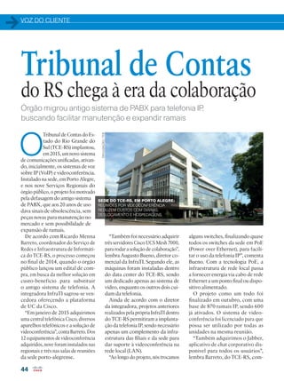 VOZ DO CLIENTE
44
Órgão migrou antigo sistema de PABX para telefonia IP,
buscando facilitar manutenção e expandir ramais
O
Tribunal de Contas do Es-
tado do Rio Grande do
Sul (TCE-RS) implantou,
em 2015, um novo sistema
de comunicações unificadas, ativan-
do, inicialmente, os sistemas de voz
sobre IP (VoIP) e videoconferência.
Instalado na sede, em Porto Alegre,
e nos nove Serviços Regionais do
órgão público, o projeto foi motivado
pela defasagem do antigo sistema
de PABX, que aos 20 anos de uso
dava sinais de obsolescência, sem
peças novas para manutenção no
mercado e sem possibilidade de
expansão de ramais.
De acordo com Ricardo Menna
Barreto, coordenador do Serviço de
Redes e Infraestrutura de Informáti-
ca do TCE-RS, o processo começou
no final de 2014, quando o órgão
público lançou um edital de com-
pra, em busca da melhor solução em
custo-benefício para substituir
o antigo sistema de telefonia. A
integradora InfraTI sagrou-se ven-
cedora oferecendo a plataforma
de UC da Cisco.
“Em janeiro de 2015 adquirimos
uma central telefônica Cisco, diversos
aparelhos telefônicos e a solução de
videoconferência”, conta Barreto. Dos
12 equipamentos de videoconferência
adquiridos, nove foram instalados nas
regionais e três nas salas de reuniões
da sede porto-alegrense.
Tribunal de Contas
do RS chega à era da colaboração
alguns switches, finalizando quase
todos os switches da sede em PoE
(Power over Ethernet), para facili-
tar o uso da telefonia IP”, comenta
Bueno. Com a tecnologia PoE, a
infraestrutura de rede local passa
a fornecer energia via cabo de rede
Ethernet a um ponto final ou dispo-
sitivo alimentado.
O projeto como um todo foi
finalizado em outubro, com uma
base de 870 ramais IP, sendo 600
já ativados. O sistema de video-
conferência foi licenciado para que
possa ser utilizado por todas as
unidades na mesma reunião.
“Também adquirimos o Jabber,
aplicativo de chat corporativo dis-
ponível para todos os usuários”,
lembra Barreto, do TCE-RS, com-
“Também foi necessário adquirir
três servidores Cisco UCS Mesh 7000,
para rodar a solução de colaboração”,
lembra Augusto Bueno, diretor co-
mercial da InfraTI. Segundo ele, as
máquinas foram instaladas dentro
do data center do TCE-RS, sendo
um dedicado apenas ao sistema de
vídeo, enquanto os outros dois cui-
dam da telefonia.
Ainda de acordo com o diretor
da integradora, projetos anteriores
realizados pela própria InfraTI dentro
do TCE-RS permitiram a implanta-
ção da telefonia IP, sendo necessário
apenas um complemento da infra-
estrutura das filiais e da sede para
dar suporte à videoconferência na
rede local (LAN).
“Ao longo do projeto, nós trocamos
SEDE DO TCE-RS, EM PORTO ALEGRE:
REUNIÕES POR VIDEOCONFERÊNCIA
REDUZEM CUSTOS COM DIÁRIAS,
DESLOCAMENTO E HOSPEDAGENS
DIVULGAÇÃO/TCE
 