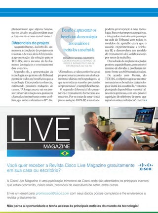 plementando que alguns funcio-
nários de alto escalão podem usar
a ferramenta como ramal móvel.
Diferenciais do projeto
Augusto Bueno, da InfraTI, co-
memora a conclusão do projeto sem
traumas e destaca dois diferenciais:
a apresentação da solução para o
TCE-RS, antes mesmo do fecha-
mento do negócio; e o treinamento
dos usuários.
Segundo ele, a apresentação da
tecnologia aos gestores do Tribunal
pontuou todos os benefícios que a
tecnologia Cisco poderia oferecer,
estimando possíveis reduções de
custos. “A longo prazo, vai ser pos-
sível observar redução nos gastos em
chamadas interurbanas entre as fi-
liais, que serão realizadas via IP”, diz.
“Além disso, a videoconferência vai
proporcionar economia em desloca-
mentos e diárias em hospedagens, já
que nem todas as reuniões precisarão
ser presenciais”, exemplifica Bueno.
O segundo diferencial do proje-
to foi o treinamento fornecido aos
usuários. Por se tratar de uma virada
para a solução 100% IP, a novidade
Desafio é apresentar os
benefícios da tecnologia
aos usuários e
incitá-los a usufruí-la
RICARDO MENNA BARRETO,
COORDENADOR DO SERVIÇO DE
REDES E INFRAESTRUTURA DE
INFORMÁTICA DO TCE-RS
poderia gerar rejeição à nova tecno-
logia. Para evitar respostas negativas,
a integradora instalou um quiosque
na sede do Tribunal com todos os
modelos de aparelho para que o
usuário experimentasse a telefo-
nia IP, e desenvolveu um modelo
de treinamento dos colaboradores
por setor de trabalho.
Oresultadodaimplementaçãofoi
positivo,segundoBueno,comumnível
mínimo de dúvidas e problemas mí-
nimofrenteaos600ramaisativados.
De acordo com Menna, do
TCE-RS, o objetivo agora é mostrar
aosusuáriososbenefíciosdatecnolo-
giaeincitá-losausufruí-la.“Estamos
planejandodisponibilizarreuniões1x1
nosníveisgerenciais,comumapossível
aquisição de telefones de mesa que
suportemvideoconferência”,encerra.
 