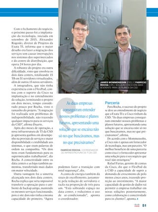 51
As duas empresas
conseguiram entender
nossos problemas e planos
futuros, apresentando uma
solução que se encaixa não
só no que buscávamos, mas
no que precisávamos”
FABRÍCIO ROCHA, COORDENADOR
DE INFRAESTRUTURA DE TI DA CSD
Com o fechamento do negócio,
o próximo passo foi a implanta-
ção da tecnologia, iniciada em
setembro de 2015. Alexandre
Rogoski, diretor de Projetos da
Exata TI, informa que o maior
desafio era fazer a migração dos
serviços sem causar interrupções
nos sistemas dos supermercados
e do centro de distribuição, que
opera 24 horas por dia.
A robustez do projeto era outra
dificuldade, visto que envolvia os
dois data centers, totalizando 15
TB em 51 servidores virtualizados,
além de outros 15 novos servidores.
A integradora, que não tinha
experiência com o FlexPod, con-
tou com o suporte da Cisco na
implantação e no entendimento
da solução, terminando o projeto
em dois meses, tempo conside-
rado pouco por Rocha, visto o
tamanho do projeto. “A migração
foi realizada sem problemas de
indisponibilidade, não trazendo
qualquer impacto para os serviços
da CSD”, afirma Duarte.
Após dez meses de operação, a
nova infraestrutura de TI da CSD
já apresenta ganhos em desempe-
nho na provisão de serviços e maior
disponibilidade e estabilidade aos
sistemas, o que eram palavras de
ordem na companhia. “Os dois
itens eram fundamentais para os
supermercados trabalharem”, diz
Rocha. A conectividade entre os
data centers e as lojas também au-
mentou, transferindo mais dados
em maior velocidade.
Outra vantagem foi a simetria
alcançada nos dois data centers.
Rocha explica que seria impossível
transferir a operação para o am-
biente de backup antigo, mantendo
os mesmos serviços funcionando,
pois o site dois não tinha a mesma
capacidade do primeiro. “Agora
Parceria
Para Rocha, o sucesso do projeto
se deve ao entendimento de negócio
que a Exata TI e a Cisco tinham da
CSD. “As duas empresas consegui-
ram entender nossos problemas e
planos futuros, apresentando uma
solução que se encaixa não só no
que buscávamos, mas no que pre-
cisávamos”, afirma.
De acordo com e Mommensohn,
a Cisco não é apenas um fornecedor
de tecnologia, mas um parceiro. “O
melhor benefício de uma parceria
como essa é o fornecedor apresentar
uma solução para o seu negócio que
você não enxergava.”
Rafael Farias, gerente de contas
da Cisco, diz que o FlexPod dá
à CSD a capacidade de suprir a
demanda de crescimento de pelo
menos cinco anos, trazendo pro-
teção ao investimento. “A maior
capacidade de gestão de dados vai
permitir à empresa trabalhar em
novas soluções posteriormente,
como colaboração e conectividade
para os clientes”, aponta.
JAMES MOMMENSOHN (ESQ.) E FABRÍCIO
ROCHA (DIR.): SOLUÇÃO CISCO ERA MAIS
ADERENTE PARA OS PLANOS DA CSD
podemos fazer a transição com
total segurança”, diz.
A conta de energia também dá
sinais de encolhimento, justamen-
te pela redução de servidores e
racks na proporção de três para
um. “Está sobrando espaço no
data center, e reduzimos o uso
de ar-condicionado”, aponta
o coordenador.
DIVULGAÇÃO/CSD
 
