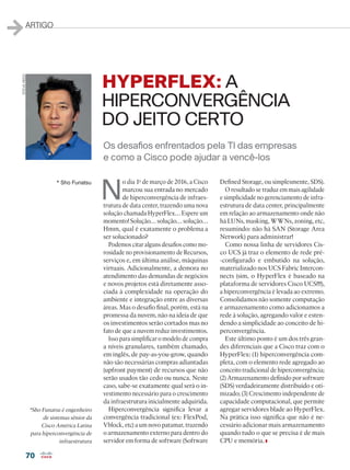 70
ARTIGO
N
o dia 1o
de março de 2016, a Cisco
marcou sua entrada no mercado
de hiperconvergência de infraes-
trutura de data center, trazendo uma nova
solução chamada HyperFlex… Espere um
momento! Solução… solução… solução…
Hmm, qual é exatamente o problema a
ser solucionado?
Podemos citar alguns desafios como mo-
rosidade no provisionamento de Recursos,
serviços e, em última análise, máquinas
virtuais. Adicionalmente, a demora no
atendimento das demandas de negócios
e novos projetos está diretamente asso-
ciada à complexidade na operação do
ambiente e integração entre as diversas
áreas. Mas o desafio final, porém, está na
promessa da nuvem, não na ideia de que
os investimentos serão cortados mas no
fato de que a nuvem reduz investimentos.
Isso para simplificar o modelo de compra
a níveis granulares, também chamado,
em inglês, de pay-as-you-grow, quando
não são necessárias compras adiantadas
(upfront payment) de recursos que não
serão usados tão cedo ou nunca. Neste
caso, sabe-se exatamente qual será o in-
vestimento necessário para o crescimento
da infraestrutura inicialmente adquirida.
Hiperconvergência significa levar a
convergência tradicional (ex: FlexPod,
Vblock, etc) a um novo patamar, trazendo
o armazenamento externo para dentro do
servidor em forma de software (Software
Defined Storage, ou simplesmente, SDS).
O resultado se traduz em mais agilidade
e simplicidade no gerenciamento de infra-
estrutura de data center, principalmente
em relação ao armazenamento onde não
há LUNs, masking, WWNs, zoning, etc,
resumindo: não há SAN (Storage Area
Network) para administrar!
Como nossa linha de servidores Cis-
co UCS já traz o elemento de rede pré-
-configurado e embutido na solução,
materializado nos UCS Fabric Intercon-
nects (sim, o HyperFlex é baseado na
plataforma de servidores Cisco UCS!!!),
a hiperconvergência é levada ao extremo.
Consolidamos não somente computação
e armazenamento como adicionamos a
rede à solução, agregando valor e esten-
dendo a simplicidade ao conceito de hi-
perconvergência.
Este último ponto é um dos três gran-
des diferenciais que a Cisco traz com o
HyperFlex: (1) hiperconvergência com-
pleta, com o elemento rede agregado ao
conceito tradicional de hiperconvergência;
(2) Armazenamento definido por software
(SDS) verdadeiramente distribuído e oti-
mizado; (3) Crescimento independente de
capacidade computacional, que permite
agregar servidores blade ao HyperFlex.
Na prática isso significa que não é ne-
cessário adicionar mais armazenamento
quando tudo o que se precisa é de mais
CPU e memória.
* Sho Funatsu
Os desafios enfrentados pela TI das empresas
e como a Cisco pode ajudar a vencê-los
HYPERFLEX: A
HIPERCONVERGÊNCIA
DO JEITO CERTO
*Sho Funatsu é engenheiro
de sistemas sênior da
Cisco América Latina
para hiperconvergência de
infraestrutura
STEVE-REED
 
