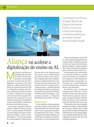 INOVAÇÃO
8
M
elhorar e transformar a
qualidade da educação
na América Latina, pro-
porcionar conectividade
à internet em toda sala de aula e
digitalizar a educação. Com estes
objetivos, o Banco de Desenvolvi-
mento da América Latina (o CAF)
e a Comissão Econômica das Na-
ções Unidas para América Latina
e Caribe (a Cepal), em seu papel
como Secretaria Técnica da eLAC,
contarão com o apoio da Cisco para
viabilizar projetos de tecnologia em
escolas, universidades e instituições
de ensino na América Latina.
Isso, porque, segundo as Nações
Unidas, a região da América Latina
corre o risco de perder o bonde da
economia digital, ficando em defa-
sagem em relação a outras econo-
mias globais. “Se quiser participar
da economia digital, a região precisa
Aliançavai acelerar a
digitalização do ensino na AL
Comissão Econômica
(Cepal), Banco de
Desenvolvimento
(CAF) e Cisco se
unem para apoiar
iniciativas públicas e
privadas na área
da educação digital
investir não só em infraestrutura
de internet, mas na digitalização
do ensino em todas as fases, do en-
sino fundamental à universidade”,
afirmou Catalina Achermann, sub-
secretária de telecomunicações da
Cepal (Comissão Econômica para a
América Latina – unidade regional
das Nações Unidas), no Encontro
Anual do Fórum Cisco de Líderes
em Educação  Tecnologia – que
aconteceu durante o Congresso
Bett Brasil Educar 2016, em maio.
Mobilização
Como resposta a esta preocupação
regional, a Cepal se uniu ao Banco de
Desenvolvimento da América Latina
(CAF)eàCisco,paraapoiariniciativas
de digitalização do ensino – desde
formulação de políticas públicas, até
a definição da arquitetura e platafor-
ma de rede e os recursos financeiros.
“Nossa participação será técni-
ca, oferecendo uma plataforma de
conectividade completa para que
as redes não sejam uma barreira às
iniciativas digitais”, explicou Andrez
Maz, diretor de políticas públicas
para a América Latina da Cisco.
Catalina sugere que escolas públi-
cas e privadas, prefeituras, estados
e governos federais se mobilizem
em conjunto ou individualmente
para desenvolver seus projetos, re-
forçando que “a participação da
economia digital passa, essencial-
mente, pela educação”.
Ela lembrou que a Comissão,
composta por ministros e repre-
sentantes da área de educação da
América Latina, aprovou, ano pas-
sado, uma agenda digital válida até
2018, com metas e ações mínimas a
serem perseguidas pelos governos.
“Precisamos criar uma sociedade
focada em inovação e sustentabilida-
de”, reforçou, dizendo que a Cepal
apoiaospaísesemdesenvolvimentona
implementaçãodeumaagendadigital,
com a geração de indicadores e a di-
vulgação de iniciativas que servem de
exemplos regionais.
SHUTTERSTOCK
 