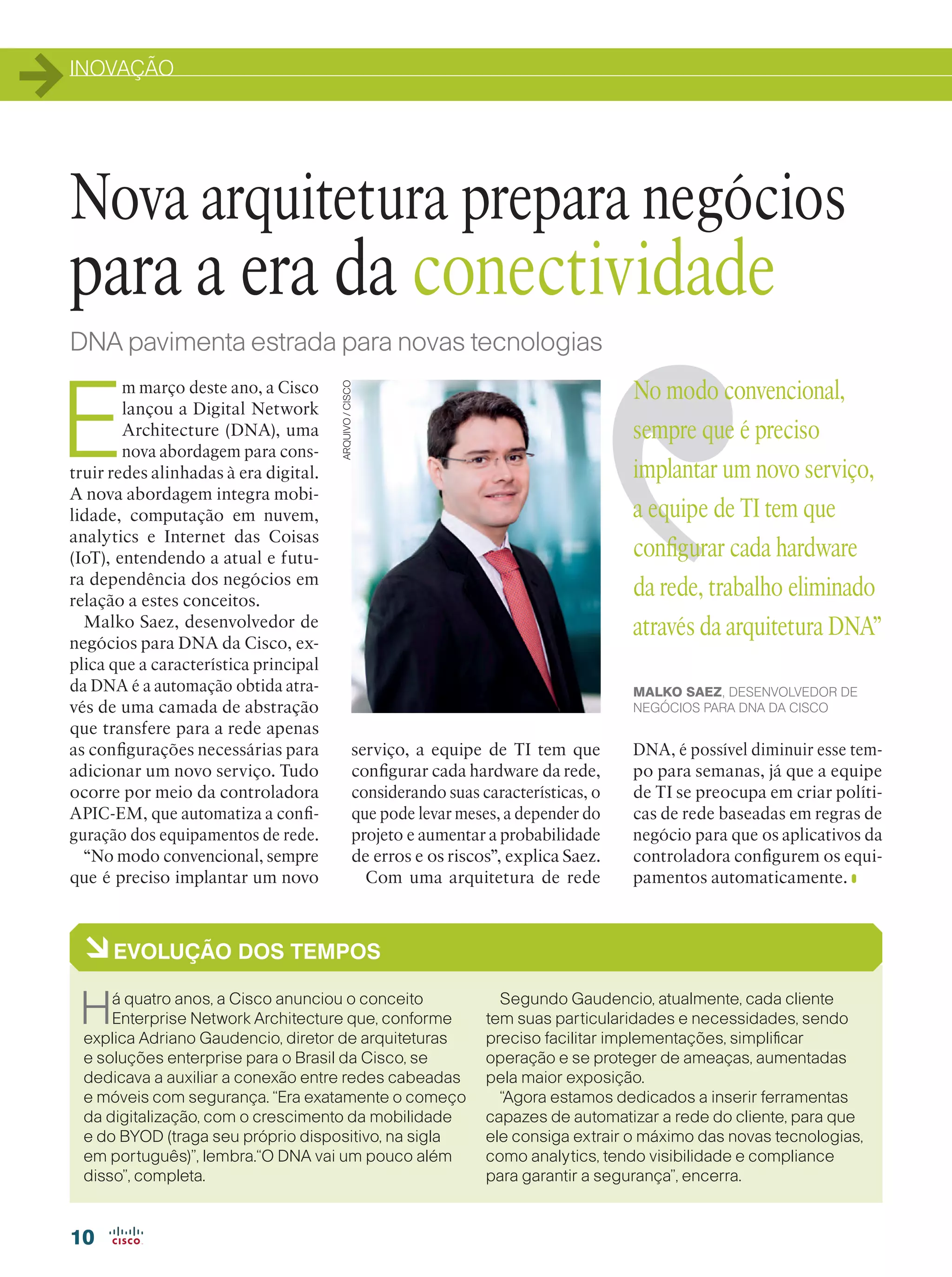 INOVAÇÃO
10
E
m março deste ano, a Cisco
lançou a Digital Network
Architecture (DNA), uma
nova abordagem para cons-
truir redes alinhadas à era digital.
A nova abordagem integra mobi-
lidade, computação em nuvem,
analytics e Internet das Coisas
(IoT), entendendo a atual e futu-
ra dependência dos negócios em
relação a estes conceitos.
Malko Saez, desenvolvedor de
negócios para DNA da Cisco, ex-
plica que a característica principal
da DNA é a automação obtida atra-
vés de uma camada de abstração
que transfere para a rede apenas
as configurações necessárias para
adicionar um novo serviço. Tudo
ocorre por meio da controladora
APIC-EM, que automatiza a confi-
guração dos equipamentos de rede.
“No modo convencional, sempre
que é preciso implantar um novo
Nova arquitetura prepara negócios
para a era da conectividade
ARQUIVO/CISCODNA pavimenta estrada para novas tecnologias
No modo convencional,
sempre que é preciso
implantar um novo serviço,
a equipe de TI tem que
configurar cada hardware
da rede, trabalho eliminado
através da arquitetura DNA”
MALKO SAEZ, DESENVOLVEDOR DE
NEGÓCIOS PARA DNA DA CISCO
àEVOLUÇÃO DOS TEMPOS
Há quatro anos, a Cisco anunciou o conceito
Enterprise Network Architecture que, conforme
explica Adriano Gaudencio, diretor de arquiteturas
e soluções enterprise para o Brasil da Cisco, se
dedicava a auxiliar a conexão entre redes cabeadas
e móveis com segurança. “Era exatamente o começo
da digitalização, com o crescimento da mobilidade
e do BYOD (traga seu próprio dispositivo, na sigla
em português)”, lembra.“O DNA vai um pouco além
disso”, completa.
Segundo Gaudencio, atualmente, cada cliente
tem suas particularidades e necessidades, sendo
preciso facilitar implementações, simplificar
operação e se proteger de ameaças, aumentadas
pela maior exposição.
“Agora estamos dedicados a inserir ferramentas
capazes de automatizar a rede do cliente, para que
ele consiga extrair o máximo das novas tecnologias,
como analytics, tendo visibilidade e compliance
para garantir a segurança”, encerra.
serviço, a equipe de TI tem que
configurar cada hardware da rede,
considerando suas características, o
que pode levar meses, a depender do
projeto e aumentar a probabilidade
de erros e os riscos”, explica Saez.
Com uma arquitetura de rede
DNA, é possível diminuir esse tem-
po para semanas, já que a equipe
de TI se preocupa em criar políti-
cas de rede baseadas em regras de
negócio para que os aplicativos da
controladora configurem os equi-
pamentos automaticamente.
 