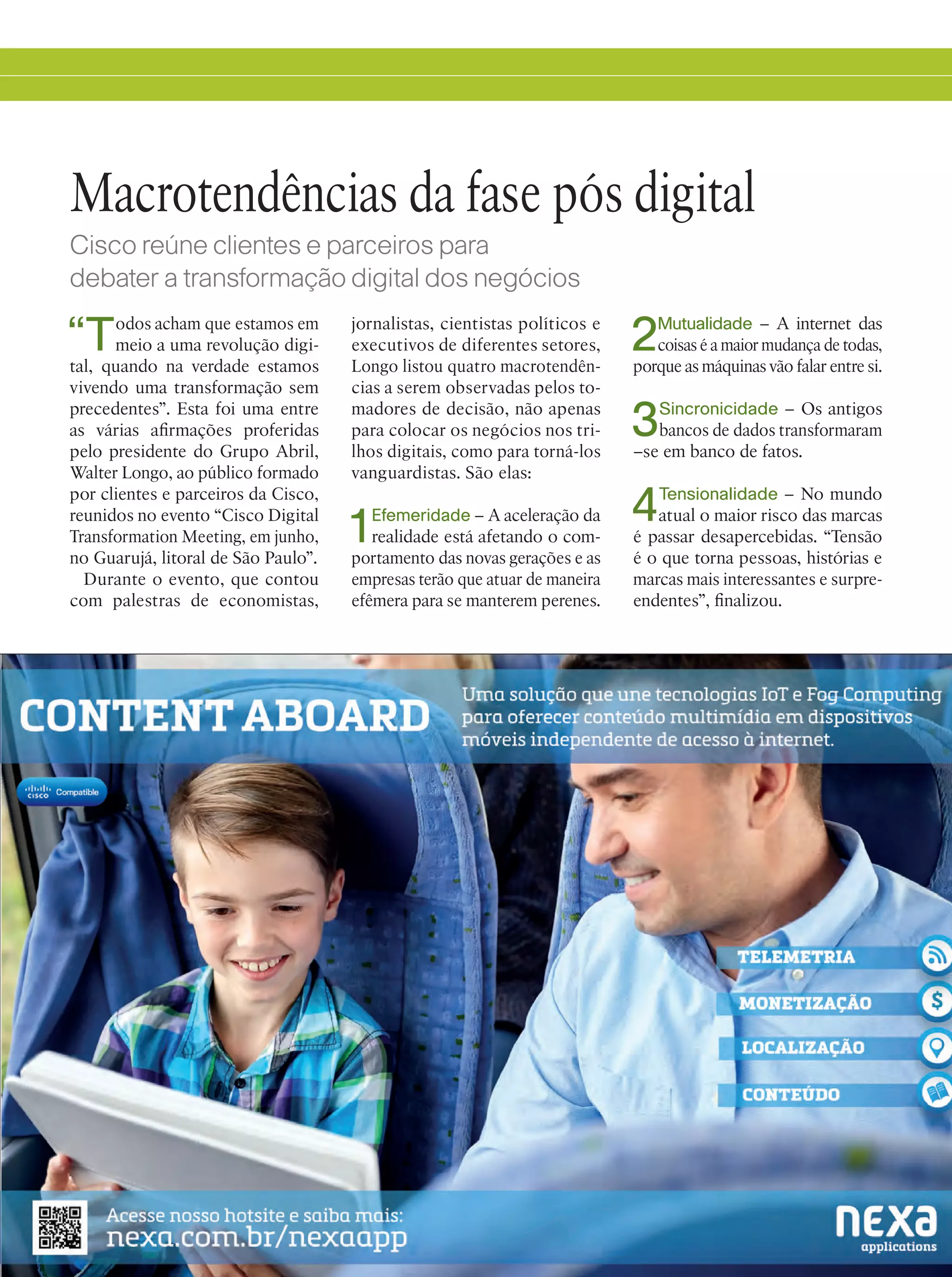 11
“Todos acham que estamos em
meio a uma revolução digi-
tal, quando na verdade estamos
vivendo uma transformação sem
precedentes”. Esta foi uma entre
as várias afirmações proferidas
pelo presidente do Grupo Abril,
Walter Longo, ao público formado
por clientes e parceiros da Cisco,
reunidos no evento “Cisco Digital
Transformation Meeting, em junho,
no Guarujá, litoral de São Paulo”.
Durante o evento, que contou
com palestras de economistas,
Macrotendências da fase pós digital
Cisco reúne clientes e parceiros para
debater a transformação digital dos negócios
jornalistas, cientistas políticos e
executivos de diferentes setores,
Longo listou quatro macrotendên-
cias a serem observadas pelos to-
madores de decisão, não apenas
para colocar os negócios nos tri-
lhos digitais, como para torná-los
vanguardistas. São elas:
1Efemeridade – A aceleração da
realidade está afetando o com-
portamento das novas gerações e as
empresas terão que atuar de maneira
efêmera para se manterem perenes.
2Mutualidade – A internet das
coisas é a maior mudança de todas,
porque as máquinas vão falar entre si.
3Sincronicidade – Os antigos
bancos de dados transformaram
–se em banco de fatos.
4Tensionalidade – No mundo
atual o maior risco das marcas
é passar desapercebidas. “Tensão
é o que torna pessoas, histórias e
marcas mais interessantes e surpre-
endentes”, finalizou.
 