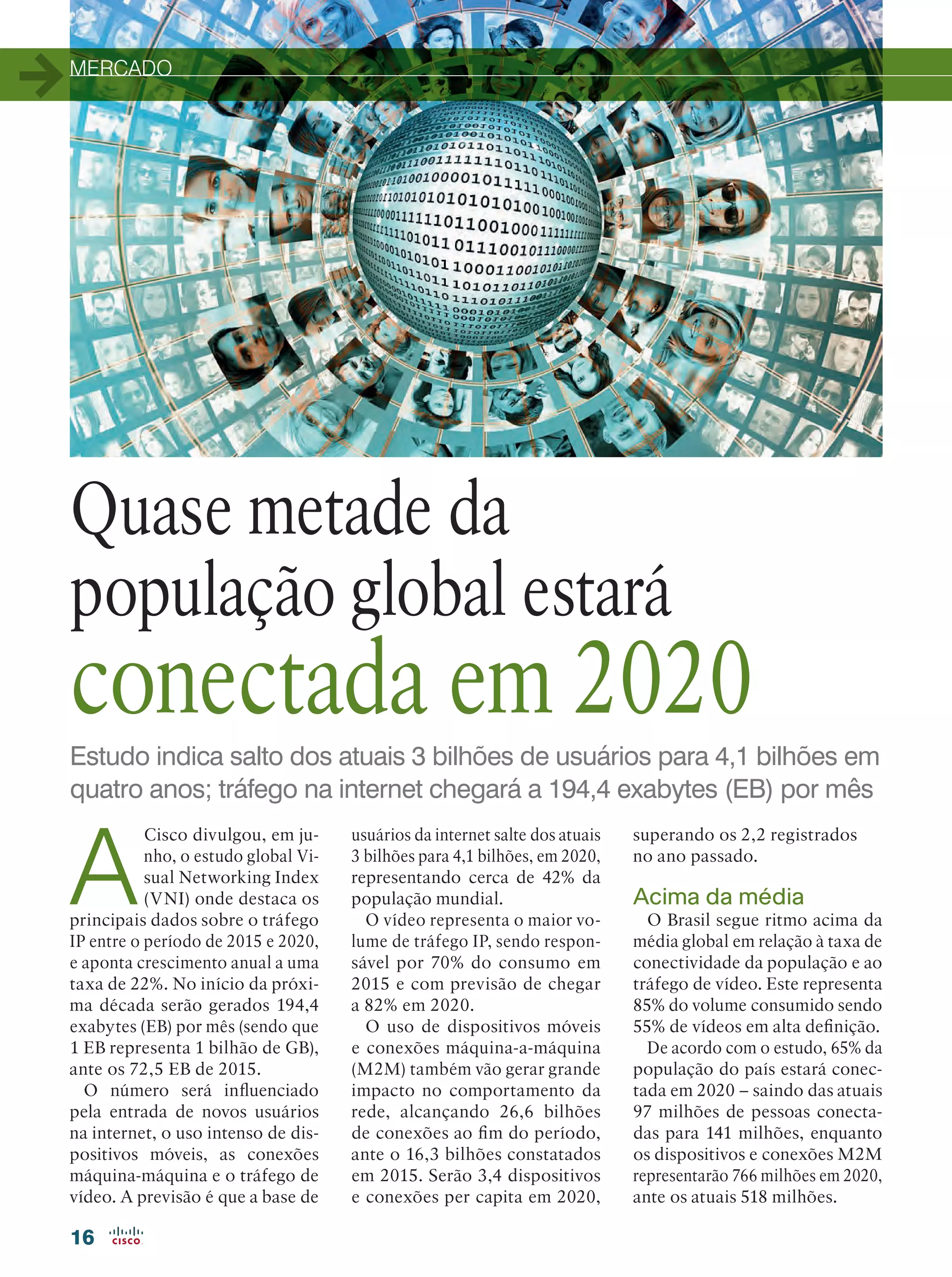 MERCADO
16
Estudo indica salto dos atuais 3 bilhões de usuários para 4,1 bilhões em
quatro anos; tráfego na internet chegará a 194,4 exabytes (EB) por mês
Quase metade da
população global estará
conectada em 2020
A
Cisco divulgou, em ju-
nho, o estudo global Vi-
sual Networking Index
(VNI) onde destaca os
principais dados sobre o tráfego
IP entre o período de 2015 e 2020,
e aponta crescimento anual a uma
taxa de 22%. No início da próxi-
ma década serão gerados 194,4
exabytes (EB) por mês (sendo que
1 EB representa 1 bilhão de GB),
ante os 72,5 EB de 2015.
O número será influenciado
pela entrada de novos usuários
na internet, o uso intenso de dis-
positivos móveis, as conexões
máquina-máquina e o tráfego de
vídeo. A previsão é que a base de
usuários da internet salte dos atuais
3 bilhões para 4,1 bilhões, em 2020,
representando cerca de 42% da
população mundial.
O vídeo representa o maior vo-
lume de tráfego IP, sendo respon-
sável por 70% do consumo em
2015 e com previsão de chegar
a 82% em 2020.
O uso de dispositivos móveis
e conexões máquina-a-máquina
(M2M) também vão gerar grande
impacto no comportamento da
rede, alcançando 26,6 bilhões
de conexões ao fim do período,
ante o 16,3 bilhões constatados
em 2015. Serão 3,4 dispositivos
e conexões per capita em 2020,
superando os 2,2 registrados
no ano passado.
Acima da média
O Brasil segue ritmo acima da
média global em relação à taxa de
conectividade da população e ao
tráfego de vídeo. Este representa
85% do volume consumido sendo
55% de vídeos em alta definição.
De acordo com o estudo, 65% da
população do país estará conec-
tada em 2020 – saindo das atuais
97 milhões de pessoas conecta-
das para 141 milhões, enquanto
os dispositivos e conexões M2M
representarão 766 milhões em 2020,
ante os atuais 518 milhões.
 