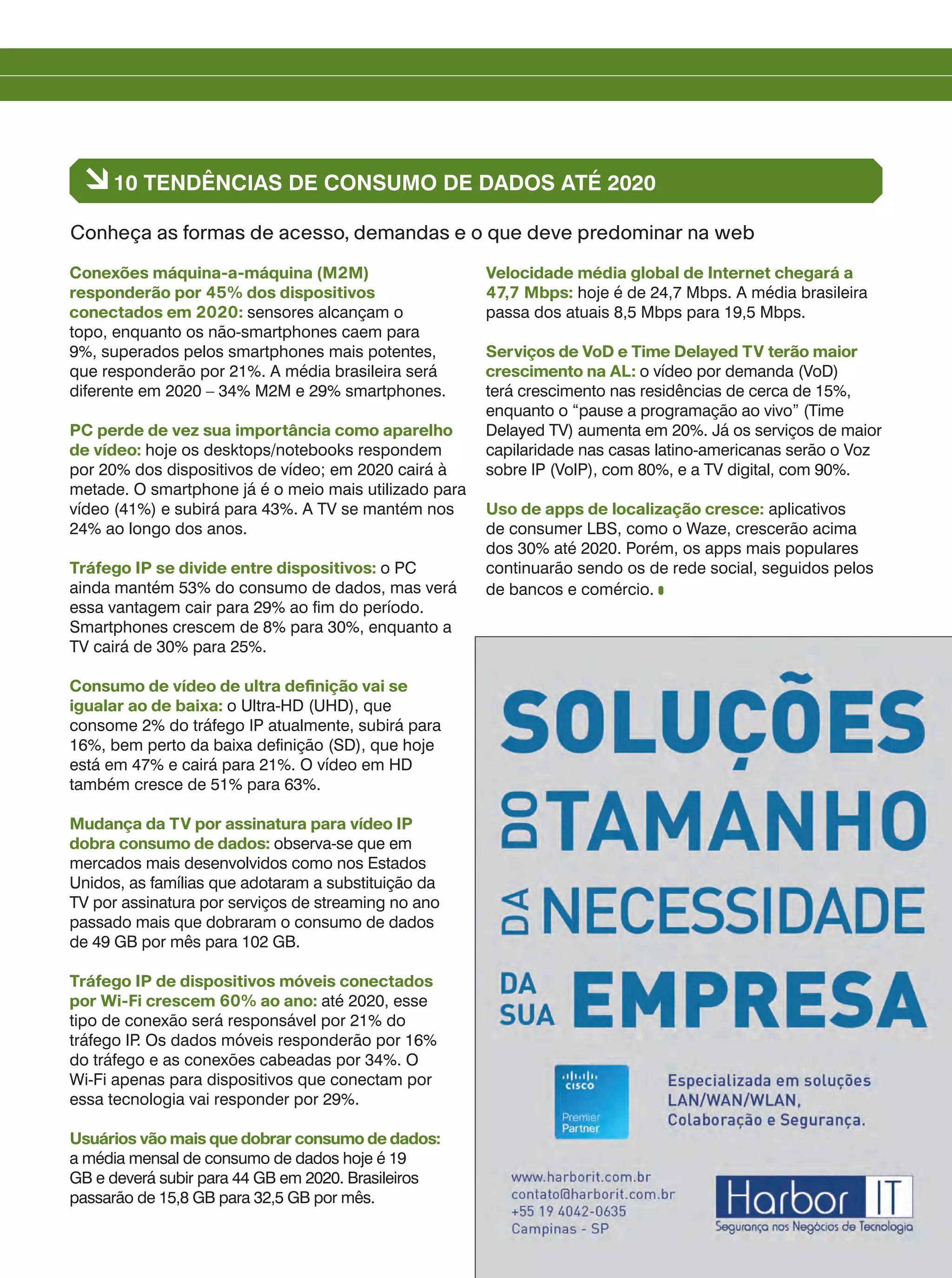 Conexões máquina-a-máquina (M2M)
responderão por 45% dos dispositivos
conectados em 2020: sensores alcançam o
topo, enquanto os não-smartphones caem para
9%, superados pelos smartphones mais potentes,
que responderão por 21%. A média brasileira será
diferente em 2020 – 34% M2M e 29% smartphones.
PC perde de vez sua importância como aparelho
de vídeo: hoje os desktops/notebooks respondem
por 20% dos dispositivos de vídeo; em 2020 cairá à
metade. O smartphone já é o meio mais utilizado para
vídeo (41%) e subirá para 43%. A TV se mantém nos
24% ao longo dos anos.
Tráfego IP se divide entre dispositivos: o PC
ainda mantém 53% do consumo de dados, mas verá
essa vantagem cair para 29% ao fim do período.
Smartphones crescem de 8% para 30%, enquanto a
TV cairá de 30% para 25%.
Consumo de vídeo de ultra definição vai se
igualar ao de baixa: o Ultra-HD (UHD), que
consome 2% do tráfego IP atualmente, subirá para
16%, bem perto da baixa definição (SD), que hoje
está em 47% e cairá para 21%. O vídeo em HD
também cresce de 51% para 63%.
Mudança da TV por assinatura para vídeo IP
dobra consumo de dados: observa-se que em
mercados mais desenvolvidos como nos Estados
Unidos, as famílias que adotaram a substituição da
TV por assinatura por serviços de streaming no ano
passado mais que dobraram o consumo de dados
de 49 GB por mês para 102 GB.
Tráfego IP de dispositivos móveis conectados
por Wi-Fi crescem 60% ao ano: até 2020, esse
tipo de conexão será responsável por 21% do
tráfego IP. Os dados móveis responderão por 16%
do tráfego e as conexões cabeadas por 34%. O
Wi-Fi apenas para dispositivos que conectam por
essa tecnologia vai responder por 29%.
Usuários vão mais que dobrar consumo de dados:
a média mensal de consumo de dados hoje é 19
GB e deverá subir para 44 GB em 2020. Brasileiros
passarão de 15,8 GB para 32,5 GB por mês.
Velocidade média global de Internet chegará a
47,7 Mbps: hoje é de 24,7 Mbps. A média brasileira
passa dos atuais 8,5 Mbps para 19,5 Mbps.
Serviços de VoD e Time Delayed TV terão maior
crescimento na AL: o vídeo por demanda (VoD)
terá crescimento nas residências de cerca de 15%,
enquanto o “pause a programação ao vivo” (Time
Delayed TV) aumenta em 20%. Já os serviços de maior
capilaridade nas casas latino-americanas serão o Voz
sobre IP (VoIP), com 80%, e a TV digital, com 90%.
Uso de apps de localização cresce: aplicativos
de consumer LBS, como o Waze, crescerão acima
dos 30% até 2020. Porém, os apps mais populares
continuarão sendo os de rede social, seguidos pelos
de bancos e comércio.
à10 TENDÊNCIAS DE CONSUMO DE DADOS ATÉ 2020
Conheça as formas de acesso, demandas e o que deve predominar na web
 