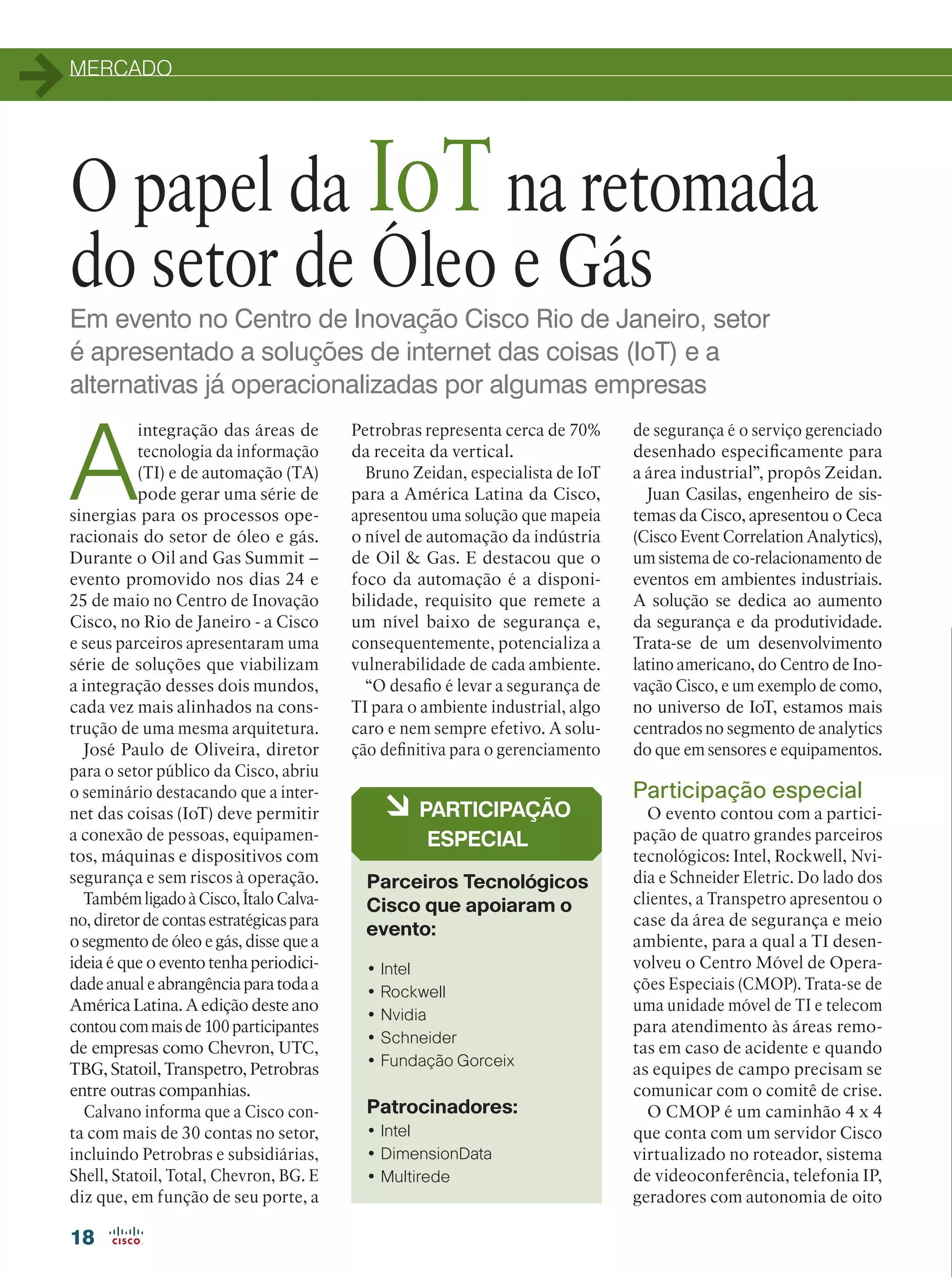 MERCADO
18
Em evento no Centro de Inovação Cisco Rio de Janeiro, setor
é apresentado a soluções de internet das coisas (IoT) e a
alternativas já operacionalizadas por algumas empresas
O papel da IoTna retomada
do setor de Óleo e Gás
A
integração das áreas de
tecnologia da informação
(TI) e de automação (TA)
pode gerar uma série de
sinergias para os processos ope-
racionais do setor de óleo e gás.
Durante o Oil and Gas Summit –
evento promovido nos dias 24 e
25 de maio no Centro de Inovação
Cisco, no Rio de Janeiro - a Cisco
e seus parceiros apresentaram uma
série de soluções que viabilizam
a integração desses dois mundos,
cada vez mais alinhados na cons-
trução de uma mesma arquitetura.
José Paulo de Oliveira, diretor
para o setor público da Cisco, abriu
o seminário destacando que a inter-
net das coisas (IoT) deve permitir
a conexão de pessoas, equipamen-
tos, máquinas e dispositivos com
segurança e sem riscos à operação.
Também ligado à Cisco, Ítalo Calva-
no, diretor de contas estratégicas para
o segmento de óleo e gás, disse que a
ideia é que o evento tenha periodici-
dade anual e abrangência para toda a
América Latina. A edição deste ano
contou com mais de 100 participantes
de empresas como Chevron, UTC,
TBG, Statoil, Transpetro, Petrobras
entre outras companhias.
Calvano informa que a Cisco con-
ta com mais de 30 contas no setor,
incluindo Petrobras e subsidiárias,
Shell, Statoil, Total, Chevron, BG. E
diz que, em função de seu porte, a
• Intel
• Rockwell
• Nvidia
• Schneider
• Fundação Gorceix
Patrocinadores:
• Intel
• DimensionData
• Multirede
à PARTICIPAÇÃO
ESPECIAL
Parceiros Tecnológicos
Cisco que apoiaram o
evento:
de segurança é o serviço gerenciado
desenhado especificamente para
a área industrial”, propôs Zeidan.
Juan Casilas, engenheiro de sis-
temas da Cisco, apresentou o Ceca
(Cisco Event Correlation Analytics),
um sistema de co-relacionamento de
eventos em ambientes industriais.
A solução se dedica ao aumento
da segurança e da produtividade.
Trata-se de um desenvolvimento
latino americano, do Centro de Ino-
vação Cisco, e um exemplo de como,
no universo de IoT, estamos mais
centrados no segmento de analytics
do que em sensores e equipamentos.
Participação especial
O evento contou com a partici-
pação de quatro grandes parceiros
tecnológicos: Intel, Rockwell, Nvi-
dia e Schneider Eletric. Do lado dos
clientes, a Transpetro apresentou o
case da área de segurança e meio
ambiente, para a qual a TI desen-
volveu o Centro Móvel de Opera-
ções Especiais (CMOP). Trata-se de
uma unidade móvel de TI e telecom
para atendimento às áreas remo-
tas em caso de acidente e quando
as equipes de campo precisam se
comunicar com o comitê de crise.
O CMOP é um caminhão 4 x 4
que conta com um servidor Cisco
virtualizado no roteador, sistema
de videoconferência, telefonia IP,
geradores com autonomia de oito
Petrobras representa cerca de 70%
da receita da vertical.
Bruno Zeidan, especialista de IoT
para a América Latina da Cisco,
apresentou uma solução que mapeia
o nível de automação da indústria
de Oil  Gas. E destacou que o
foco da automação é a disponi-
bilidade, requisito que remete a
um nível baixo de segurança e,
consequentemente, potencializa a
vulnerabilidade de cada ambiente.
“O desafio é levar a segurança de
TI para o ambiente industrial, algo
caro e nem sempre efetivo. A solu-
ção definitiva para o gerenciamento
 