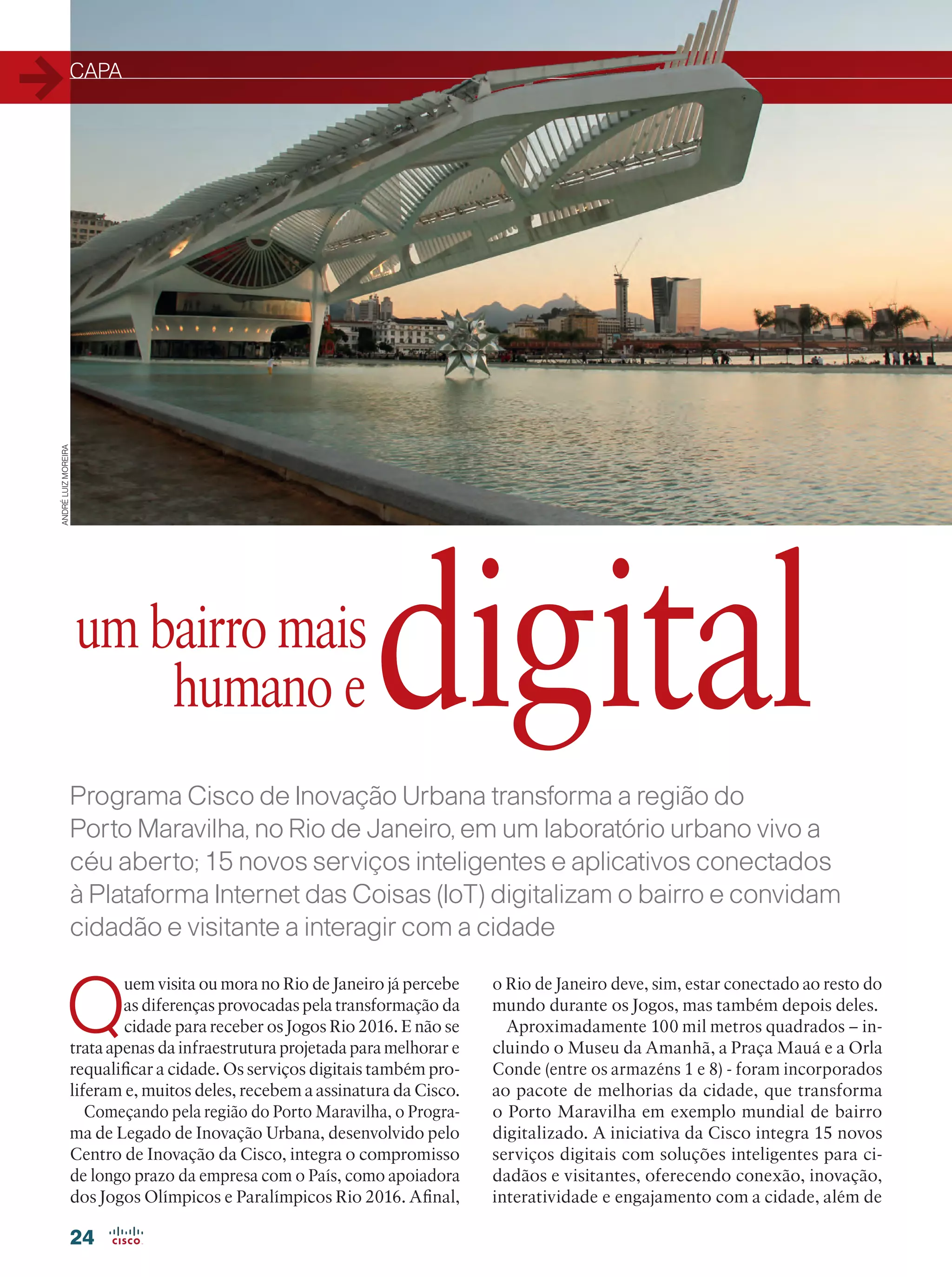 CAPA
24
Programa Cisco de Inovação Urbana transforma a região do
Porto Maravilha, no Rio de Janeiro, em um laboratório urbano vivo a
céu aberto; 15 novos serviços inteligentes e aplicativos conectados
à Plataforma Internet das Coisas (IoT) digitalizam o bairro e convidam
cidadão e visitante a interagir com a cidade
Porto Maravilha:
um bairro mais
humano e
Q
uem visita ou mora no Rio de Janeiro já percebe
as diferenças provocadas pela transformação da
cidade para receber os Jogos Rio 2016. E não se
trata apenas da infraestrutura projetada para melhorar e
requalificar a cidade. Os serviços digitais também pro-
liferam e, muitos deles, recebem a assinatura da Cisco.
Começando pela região do Porto Maravilha, o Progra-
ma de Legado de Inovação Urbana, desenvolvido pelo
Centro de Inovação da Cisco, integra o compromisso
de longo prazo da empresa com o País, como apoiadora
dos Jogos Olímpicos e Paralímpicos Rio 2016. Afinal,
o Rio de Janeiro deve, sim, estar conectado ao resto do
mundo durante os Jogos, mas também depois deles.
Aproximadamente 100 mil metros quadrados – in-
cluindo o Museu da Amanhã, a Praça Mauá e a Orla
Conde (entre os armazéns 1 e 8) - foram incorporados
ao pacote de melhorias da cidade, que transforma
o Porto Maravilha em exemplo mundial de bairro
digitalizado. A iniciativa da Cisco integra 15 novos
serviços digitais com soluções inteligentes para ci-
dadãos e visitantes, oferecendo conexão, inovação,
interatividade e engajamento com a cidade, além de
digital
ANDRÉLUIZMOREIRA
 