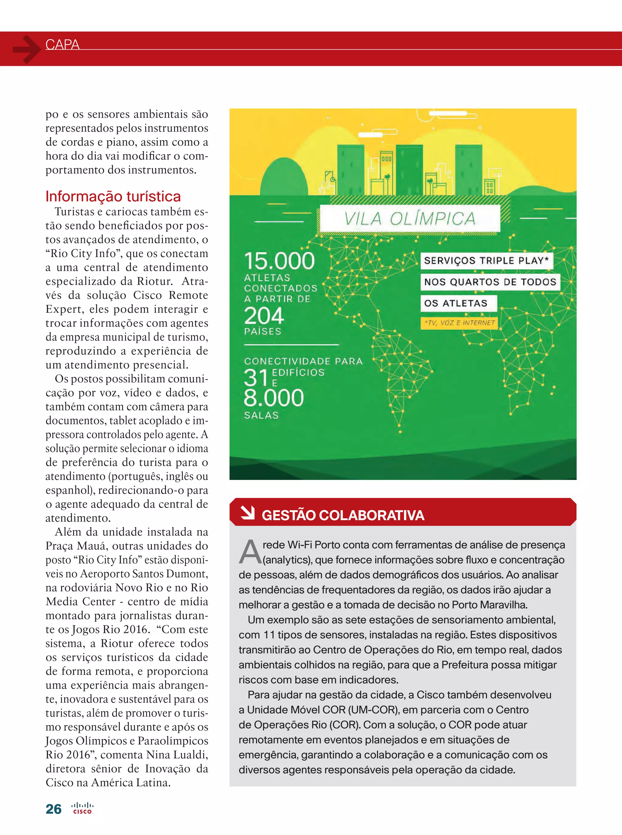 CAPA
26
po e os sensores ambientais são
representados pelos instrumentos
de cordas e piano, assim como a
hora do dia vai modificar o com-
portamento dos instrumentos.
Informação turística
Turistas e cariocas também es-
tão sendo beneficiados por pos-
tos avançados de atendimento, o
“Rio City Info”, que os conectam
a uma central de atendimento
especializado da Riotur. Atra-
vés da solução Cisco Remote
Expert, eles podem interagir e
trocar informações com agentes
da empresa municipal de turismo,
reproduzindo a experiência de
um atendimento presencial.
Os postos possibilitam comuni-
cação por voz, vídeo e dados, e
também contam com câmera para
documentos, tablet acoplado e im-
pressora controlados pelo agente. A
solução permite selecionar o idioma
de preferência do turista para o
atendimento (português, inglês ou
espanhol), redirecionando-o para
o agente adequado da central de
atendimento.
Além da unidade instalada na
Praça Mauá, outras unidades do
posto “Rio City Info” estão disponí-
veis no Aeroporto Santos Dumont,
na rodoviária Novo Rio e no Rio
Media Center - centro de mídia
montado para jornalistas duran-
te os Jogos Rio 2016. “Com este
sistema, a Riotur oferece todos
os serviços turísticos da cidade
de forma remota, e proporciona
uma experiência mais abrangen-
te, inovadora e sustentável para os
turistas, além de promover o turis-
mo responsável durante e após os
Jogos Olímpicos e Paraolímpicos
Rio 2016”, comenta Nina Lualdi,
diretora sênior de Inovação da
Cisco na América Latina.
à GESTÃO COLABORATIVA
Arede Wi-Fi Porto conta com ferramentas de análise de presença
(analytics), que fornece informações sobre fluxo e concentração
de pessoas, além de dados demográficos dos usuários. Ao analisar
as tendências de frequentadores da região, os dados irão ajudar a
melhorar a gestão e a tomada de decisão no Porto Maravilha.
Um exemplo são as sete estações de sensoriamento ambiental,
com 11 tipos de sensores, instaladas na região. Estes dispositivos
transmitirão ao Centro de Operações do Rio, em tempo real, dados
ambientais colhidos na região, para que a Prefeitura possa mitigar
riscos com base em indicadores.
Para ajudar na gestão da cidade, a Cisco também desenvolveu
a Unidade Móvel COR (UM-COR), em parceria com o Centro
de Operações Rio (COR). Com a solução, o COR pode atuar
remotamente em eventos planejados e em situações de
emergência, garantindo a colaboração e a comunicação com os
diversos agentes responsáveis pela operação da cidade.
 