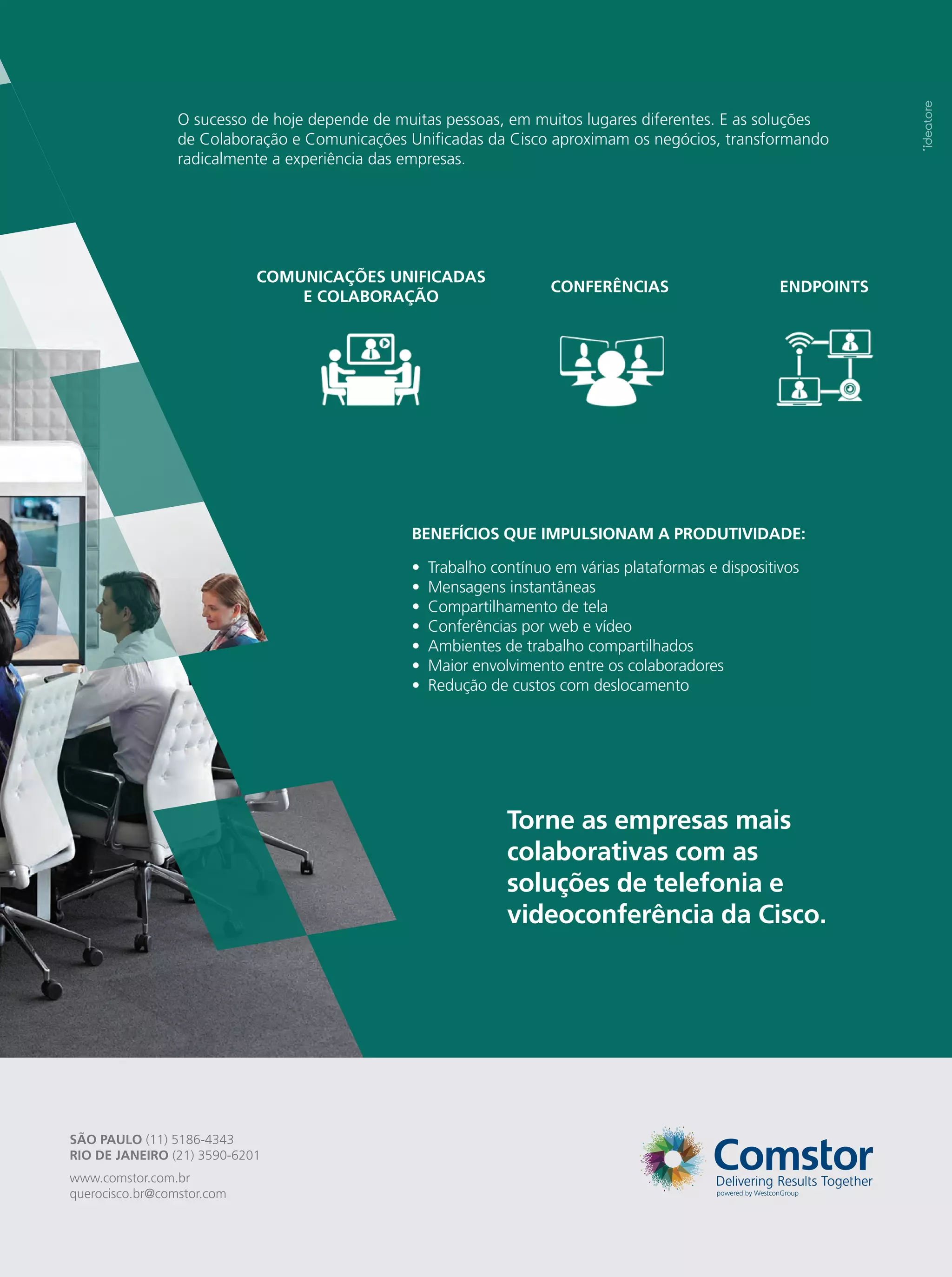 SÃO PAULO (11) 5186-4343
RIO DE JANEIRO (21) 3590-6201
www.comstor.com.br
querocisco.br@comstor.com
O sucesso de hoje depende de muitas pessoas, em muitos lugares diferentes. E as soluções
de Colaboração e Comunicações Unificadas da Cisco aproximam os negócios, transformando
radicalmente a experiência das empresas.
CONFERÊNCIAS
COMUNICAÇÕES UNIFICADAS
E COLABORAÇÃO
ENDPOINTS
Torne as empresas mais
colaborativas com as
soluções de telefonia e
videoconferência da Cisco.
Trabalho contínuo em várias plataformas e dispositivos
Mensagens instantâneas
Compartilhamento de tela
Conferências por web e vídeo
Ambientes de trabalho compartilhados
Maior envolvimento entre os colaboradores
Redução de custos com deslocamento
•
•
•
•
•
•
•
BENEFÍCIOS QUE IMPULSIONAM A PRODUTIVIDADE:
 