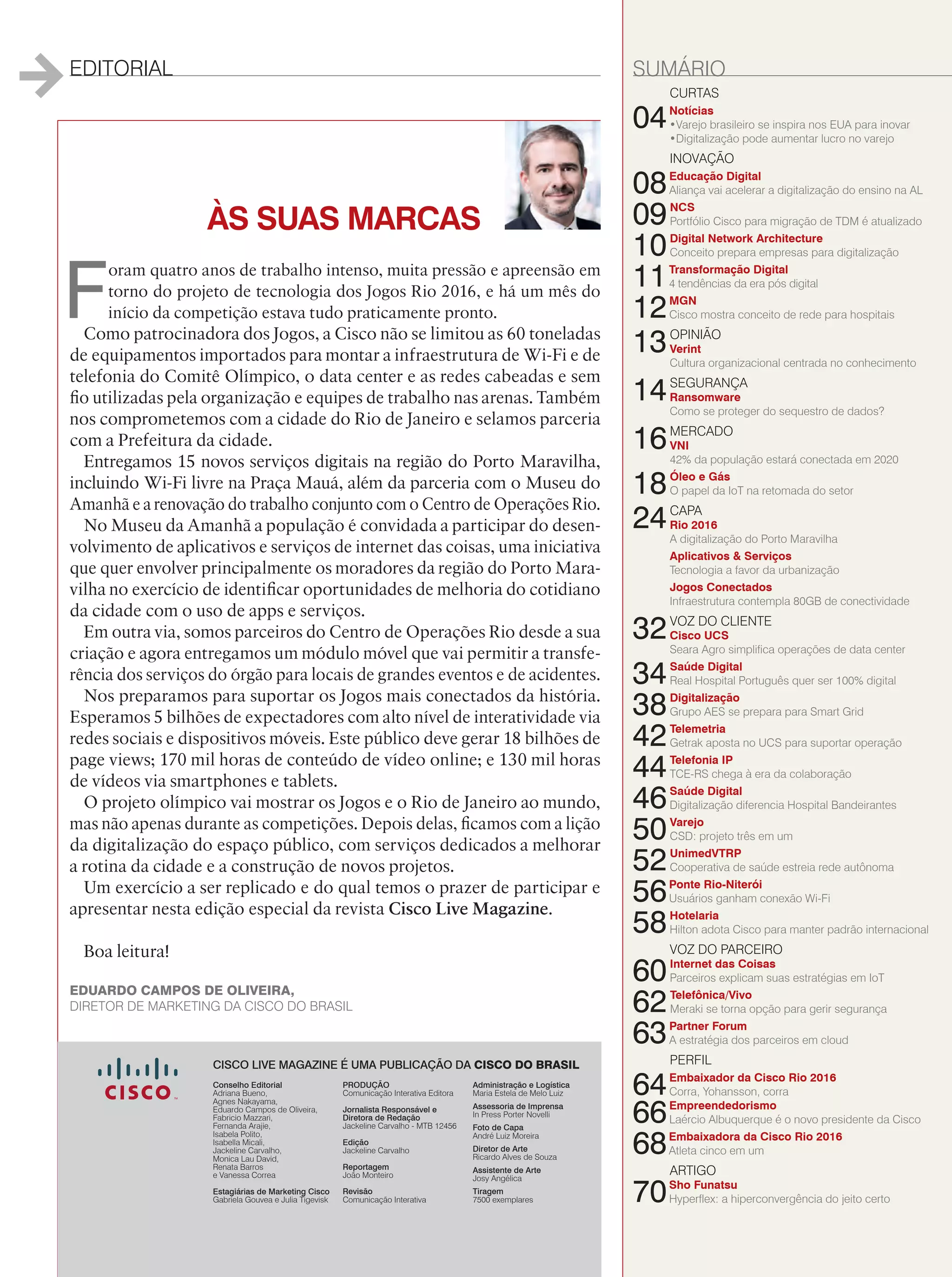 EDITORIAL SUMÁRIO
ÀS SUAS MARCAS
F
oram quatro anos de trabalho intenso, muita pressão e apreensão em
torno do projeto de tecnologia dos Jogos Rio 2016, e há um mês do
início da competição estava tudo praticamente pronto.
Como patrocinadora dos Jogos, a Cisco não se limitou as 60 toneladas
de equipamentos importados para montar a infraestrutura de Wi-Fi e de
telefonia do Comitê Olímpico, o data center e as redes cabeadas e sem
fio utilizadas pela organização e equipes de trabalho nas arenas. Também
nos comprometemos com a cidade do Rio de Janeiro e selamos parceria
com a Prefeitura da cidade.
Entregamos 15 novos serviços digitais na região do Porto Maravilha,
incluindo Wi-Fi livre na Praça Mauá, além da parceria com o Museu do
Amanhã e a renovação do trabalho conjunto com o Centro de Operações Rio.
No Museu da Amanhã a população é convidada a participar do desen-
volvimento de aplicativos e serviços de internet das coisas, uma iniciativa
que quer envolver principalmente os moradores da região do Porto Mara-
vilha no exercício de identificar oportunidades de melhoria do cotidiano
da cidade com o uso de apps e serviços.
Em outra via, somos parceiros do Centro de Operações Rio desde a sua
criação e agora entregamos um módulo móvel que vai permitir a transfe-
rência dos serviços do órgão para locais de grandes eventos e de acidentes.
Nos preparamos para suportar os Jogos mais conectados da história.
Esperamos 5 bilhões de expectadores com alto nível de interatividade via
redes sociais e dispositivos móveis. Este público deve gerar 18 bilhões de
page views; 170 mil horas de conteúdo de vídeo online; e 130 mil horas
de vídeos via smartphones e tablets.
O projeto olímpico vai mostrar os Jogos e o Rio de Janeiro ao mundo,
mas não apenas durante as competições. Depois delas, ficamos com a lição
da digitalização do espaço público, com serviços dedicados a melhorar
a rotina da cidade e a construção de novos projetos.
Um exercício a ser replicado e do qual temos o prazer de participar e
apresentar nesta edição especial da revista Cisco Live Magazine.
Boa leitura!
CURTAS
04Notícias
•Varejo brasileiro se inspira nos EUA para inovar
•Digitalização pode aumentar lucro no varejo
INOVAÇÃO
08Educação Digital
Aliança vai acelerar a digitalização do ensino na AL
09NCS
Portfólio Cisco para migração de TDM é atualizado
10Digital Network Architecture
Conceito prepara empresas para digitalização
11Transformação Digital
4 tendências da era pós digital
12MGN
Cisco mostra conceito de rede para hospitais
13OPINIÃO
Verint
Cultura organizacional centrada no conhecimento
14SEGURANÇA
Ransomware
Como se proteger do sequestro de dados?
16MERCADO
VNI
42% da população estará conectada em 2020
18Óleo e Gás
O papel da IoT na retomada do setor
24CAPA
Rio 2016
A digitalização do Porto Maravilha
Aplicativos  Serviços
Tecnologia a favor da urbanização
Jogos Conectados
Infraestrutura contempla 80GB de conectividade
32VOZ DO CLIENTE
Cisco UCS
Seara Agro simplifica operações de data center
34Saúde Digital
Real Hospital Português quer ser 100% digital
38Digitalização
Grupo AES se prepara para Smart Grid
42Telemetria
Getrak aposta no UCS para suportar operação
44Telefonia IP
TCE-RS chega à era da colaboração
46Saúde Digital
Digitalização diferencia Hospital Bandeirantes
50Varejo
CSD: projeto três em um
52UnimedVTRP
Cooperativa de saúde estreia rede autônoma
56Ponte Rio-Niterói
Usuários ganham conexão Wi-Fi
58Hotelaria
Hilton adota Cisco para manter padrão internacional
VOZ DO PARCEIRO
60Internet das Coisas
Parceiros explicam suas estratégias em IoT
62Telefônica/Vivo
Meraki se torna opção para gerir segurança
63Partner Forum
A estratégia dos parceiros em cloud
PERFIL
64Embaixador da Cisco Rio 2016
Corra, Yohansson, corra
66Empreendedorismo
Laércio Albuquerque é o novo presidente da Cisco
68Embaixadora da Cisco Rio 2016
Atleta cinco em um
ARTIGO
70Sho Funatsu
Hyperflex: a hiperconvergência do jeito certo
EDUARDO CAMPOS DE OLIVEIRA,
DIRETOR DE MARKETING DA CISCO DO BRASIL
PRODUÇÃO
Comunicação Interativa Editora
Jornalista Responsável e
Diretora de Redação
Jackeline Carvalho - MTB 12456
Edição
Jackeline Carvalho
Reportagem
João Monteiro
Revisão
Comunicação Interativa
Administração e Logística
Maria Estela de Melo Luiz
Assessoria de Imprensa
In Press Porter Novelli
Foto de Capa
André Luiz Moreira
Diretor de Arte
Ricardo Alves de Souza
Assistente de Arte
Josy Angélica
Tiragem
7500 exemplares
CISCO LIVE MAGAZINE É UMA PUBLICAÇÃO DA CISCO DO BRASIL
Conselho Editorial
Adriana Bueno,
Agnes Nakayama,
Eduardo Campos de Oliveira,
Fabricio Mazzari,
Fernanda Arajie,
Isabela Polito,
Isabella Micali,
Jackeline Carvalho,
Monica Lau David,
Renata Barros
e Vanessa Correa
Estagiárias de Marketing Cisco
Gabriela Gouvea e Julia Tigevisk
 