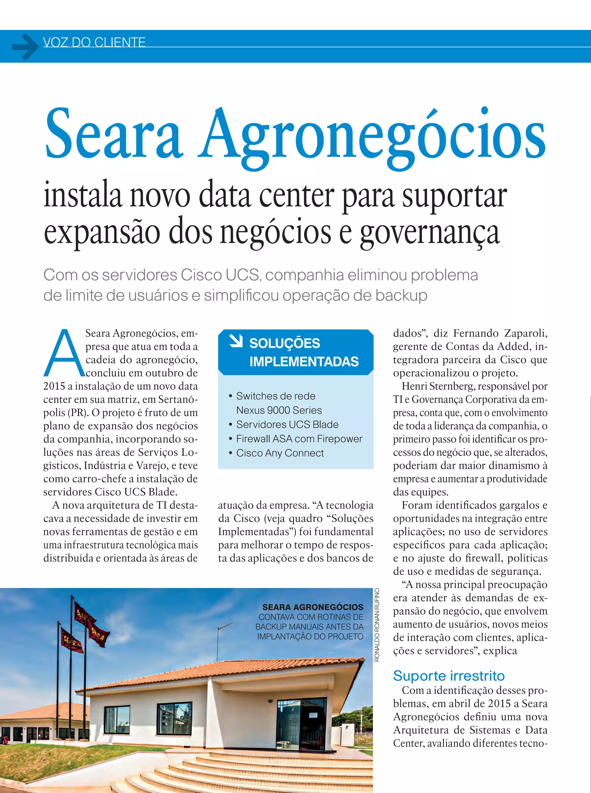 VOZ DO CLIENTE
32
Com os servidores Cisco UCS, companhia eliminou problema
de limite de usuários e simplificou operação de backup
A
Seara Agronegócios, em-
presa que atua em toda a
cadeia do agronegócio,
concluiu em outubro de
2015 a instalação de um novo data
center em sua matriz, em Sertanó-
polis (PR). O projeto é fruto de um
plano de expansão dos negócios
da companhia, incorporando so-
luções nas áreas de Serviços Lo-
gísticos, Indústria e Varejo, e teve
como carro-chefe a instalação de
servidores Cisco UCS Blade.
A nova arquitetura de TI desta-
cava a necessidade de investir em
novas ferramentas de gestão e em
uma infraestrutura tecnológica mais
distribuída e orientada às áreas de
dados”, diz Fernando Zaparoli,
gerente de Contas da Added, in-
tegradora parceira da Cisco que
operacionalizou o projeto.
Henri Sternberg, responsável por
TI e Governança Corporativa da em-
presa, conta que, com o envolvimento
de toda a liderança da companhia, o
primeiro passo foi identificar os pro-
cessos do negócio que, se alterados,
poderiam dar maior dinamismo à
empresa e aumentar a produtividade
das equipes.
Foram identificados gargalos e
oportunidades na integração entre
aplicações; no uso de servidores
específicos para cada aplicação;
e no ajuste do firewall, políticas
de uso e medidas de segurança.
“A nossa principal preocupação
era atender às demandas de ex-
pansão do negócio, que envolvem
aumento de usuários, novos meios
de interação com clientes, aplica-
ções e servidores”, explica
Suporte irrestrito
Com a identificação desses pro-
blemas, em abril de 2015 a Seara
Agronegócios definiu uma nova
Arquitetura de Sistemas e Data
Center, avaliando diferentes tecno-
à SOLUÇÕES
IMPLEMENTADAS
• Switches de rede
Nexus 9000 Series
• Servidores UCS Blade
• Firewall ASA com Firepower
• Cisco Any Connect
Seara Agronegócios
instala novo data center para suportar
expansão dos negócios e governança
atuação da empresa. “A tecnologia
da Cisco (veja quadro “Soluções
Implementadas”) foi fundamental
para melhorar o tempo de respos-
ta das aplicações e dos bancos de
SEARA AGRONEGÓCIOS
CONTAVA COM ROTINAS DE
BACKUP MANUAIS ANTES DA
IMPLANTAÇÃO DO PROJETO
RONALDORONANRUFINO
 