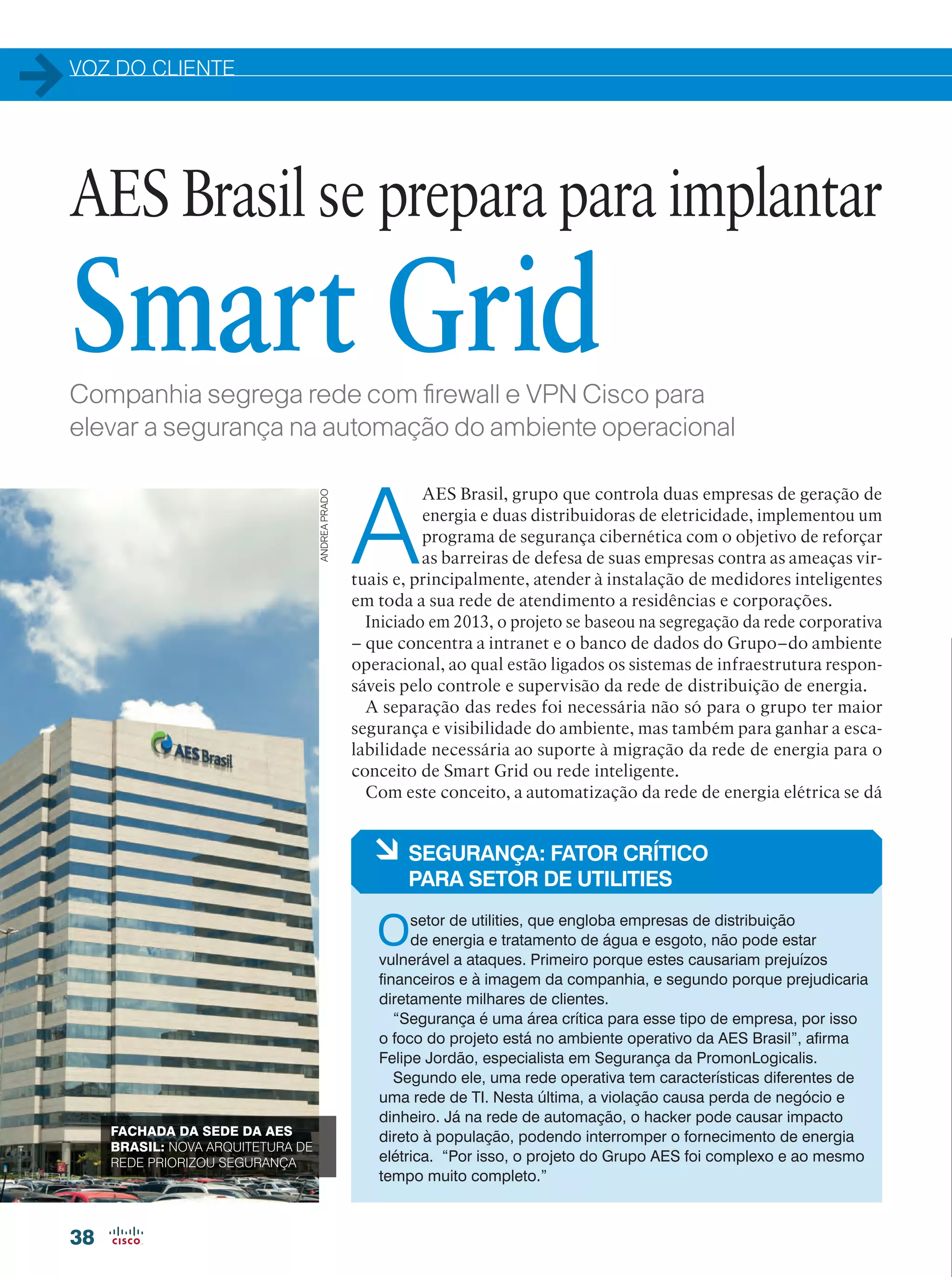 VOZ DO CLIENTE
38
Companhia segrega rede com firewall e VPN Cisco para
elevar a segurança na automação do ambiente operacional
A
AES Brasil, grupo que controla duas empresas de geração de
energia e duas distribuidoras de eletricidade, implementou um
programa de segurança cibernética com o objetivo de reforçar
as barreiras de defesa de suas empresas contra as ameaças vir-
tuais e, principalmente, atender à instalação de medidores inteligentes
em toda a sua rede de atendimento a residências e corporações.
Iniciado em 2013, o projeto se baseou na segregação da rede corporativa
– que concentra a intranet e o banco de dados do Grupo–do ambiente
operacional, ao qual estão ligados os sistemas de infraestrutura respon-
sáveis pelo controle e supervisão da rede de distribuição de energia.
A separação das redes foi necessária não só para o grupo ter maior
segurança e visibilidade do ambiente, mas também para ganhar a esca-
labilidade necessária ao suporte à migração da rede de energia para o
conceito de Smart Grid ou rede inteligente.
Com este conceito, a automatização da rede de energia elétrica se dá
AES Brasil se prepara para implantar
Smart Grid
à SEGURANÇA: FATOR CRÍTICO
PARA SETOR DE UTILITIES
Osetor de utilities, que engloba empresas de distribuição
de energia e tratamento de água e esgoto, não pode estar
vulnerável a ataques. Primeiro porque estes causariam prejuízos
financeiros e à imagem da companhia, e segundo porque prejudicaria
diretamente milhares de clientes.
“Segurança é uma área crítica para esse tipo de empresa, por isso
o foco do projeto está no ambiente operativo da AES Brasil”, afirma
Felipe Jordão, especialista em Segurança da PromonLogicalis.
Segundo ele, uma rede operativa tem características diferentes de
uma rede de TI. Nesta última, a violação causa perda de negócio e
dinheiro. Já na rede de automação, o hacker pode causar impacto
direto à população, podendo interromper o fornecimento de energia
elétrica. “Por isso, o projeto do Grupo AES foi complexo e ao mesmo
tempo muito completo.”
FACHADA DA SEDE DA AES
BRASIL: NOVA ARQUITETURA DE
REDE PRIORIZOU SEGURANÇA
ANDREAPRADO
 