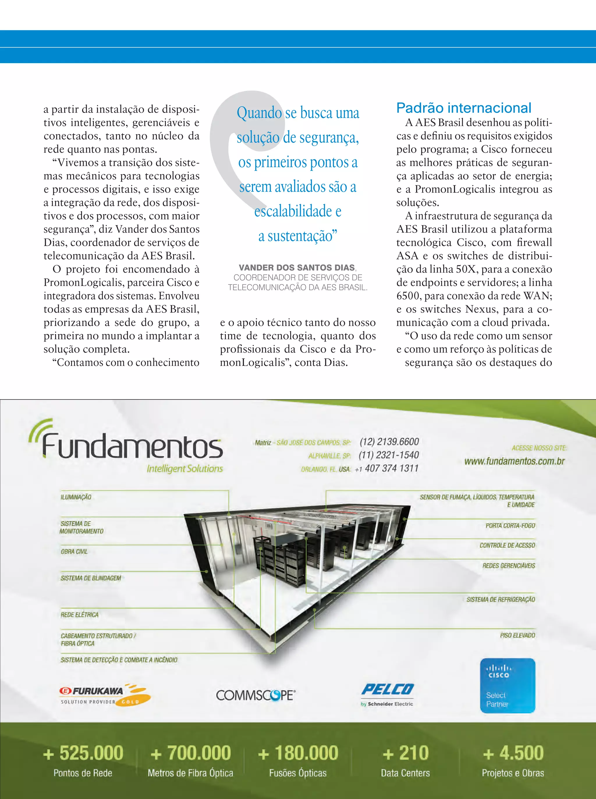 a partir da instalação de disposi-
tivos inteligentes, gerenciáveis e
conectados, tanto no núcleo da
rede quanto nas pontas.
“Vivemos a transição dos siste-
mas mecânicos para tecnologias
e processos digitais, e isso exige
a integração da rede, dos disposi-
tivos e dos processos, com maior
segurança”, diz Vander dos Santos
Dias, coordenador de serviços de
telecomunicação da AES Brasil.
O projeto foi encomendado à
PromonLogicalis, parceira Cisco e
integradora dos sistemas. Envolveu
todas as empresas da AES Brasil,
priorizando a sede do grupo, a
primeira no mundo a implantar a
solução completa.
“Contamos com o conhecimento
Quando se busca uma
solução de segurança,
os primeiros pontos a
serem avaliados são a
escalabilidade e
a sustentação”
VANDER DOS SANTOS DIAS,
COORDENADOR DE SERVIÇOS DE
TELECOMUNICAÇÃO DA AES BRASIL.
Padrão internacional
A AES Brasil desenhou as políti-
cas e definiu os requisitos exigidos
pelo programa; a Cisco forneceu
as melhores práticas de seguran-
ça aplicadas ao setor de energia;
e a PromonLogicalis integrou as
soluções.
A infraestrutura de segurança da
AES Brasil utilizou a plataforma
tecnológica Cisco, com firewall
ASA e os switches de distribui-
ção da linha 50X, para a conexão
de endpoints e servidores; a linha
6500, para conexão da rede WAN;
e os switches Nexus, para a co-
municação com a cloud privada.
“O uso da rede como um sensor
e como um reforço às políticas de
segurança são os destaques do
e o apoio técnico tanto do nosso
time de tecnologia, quanto dos
profissionais da Cisco e da Pro-
monLogicalis”, conta Dias.
 
