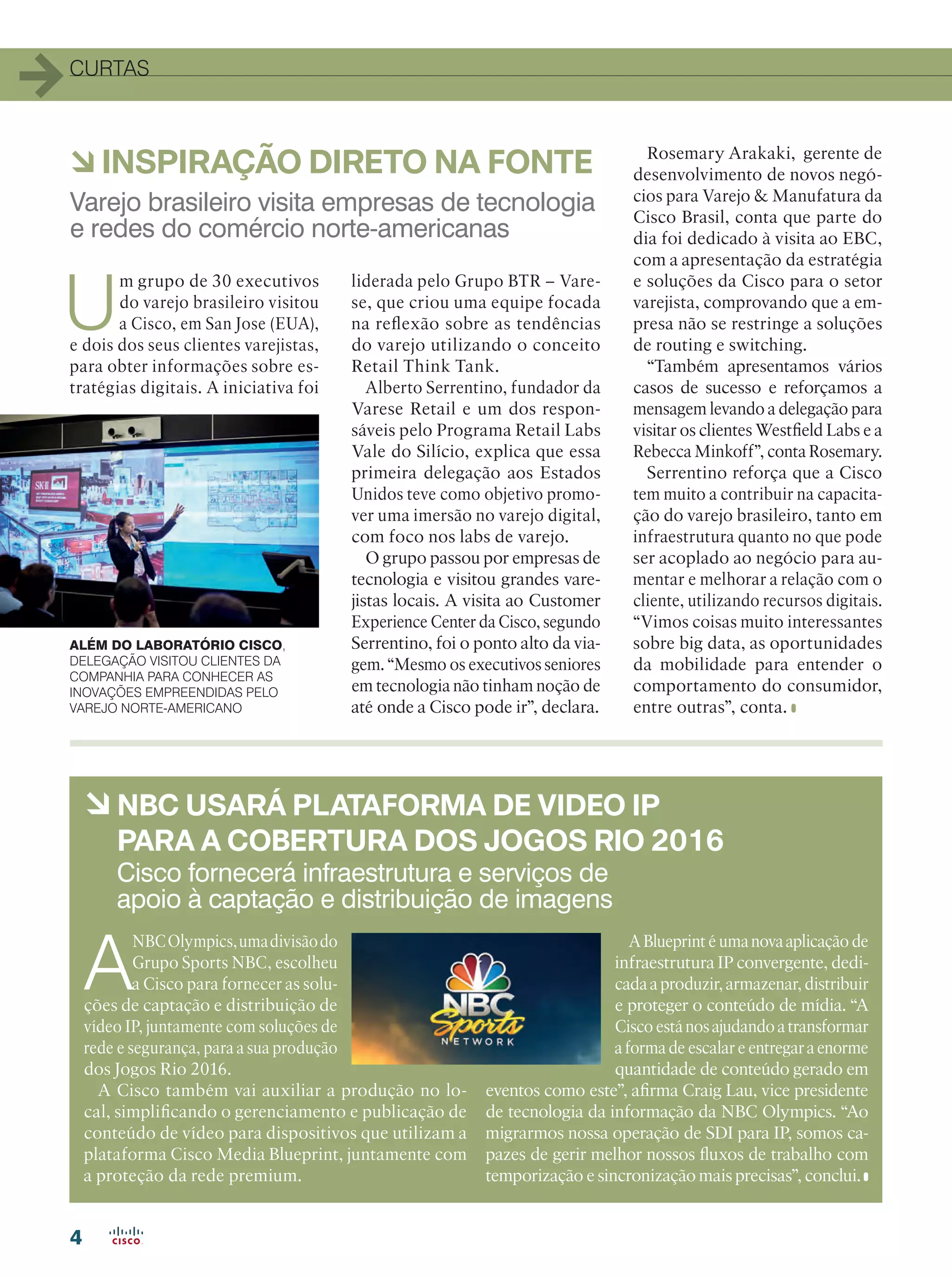 4
CURTAS
à INSPIRAÇÃO DIRETO NA FONTE
à NBC USARÁ PLATAFORMA DE VIDEO IP
PARA A COBERTURA DOS JOGOS RIO 2016
A
NBCOlympics,umadivisãodo
Grupo Sports NBC, escolheu
a Cisco para fornecer as solu-
ções de captação e distribuição de
vídeo IP, juntamente com soluções de
rede e segurança, para a sua produção
dos Jogos Rio 2016.
A Cisco também vai auxiliar a produção no lo-
cal, simplificando o gerenciamento e publicação de
conteúdo de vídeo para dispositivos que utilizam a
plataforma Cisco Media Blueprint, juntamente com
a proteção da rede premium.
A Blueprint é uma nova aplicação de
infraestrutura IP convergente, dedi-
cada a produzir, armazenar, distribuir
e proteger o conteúdo de mídia. “A
Cisco está nos ajudando a transformar
a forma de escalar e entregar a enorme
quantidade de conteúdo gerado em
eventos como este”, afirma Craig Lau, vice presidente
de tecnologia da informação da NBC Olympics. “Ao
migrarmos nossa operação de SDI para IP, somos ca-
pazes de gerir melhor nossos fluxos de trabalho com
temporização e sincronização mais precisas”, conclui.
Varejo brasileiro visita empresas de tecnologia
e redes do comércio norte-americanas
Cisco fornecerá infraestrutura e serviços de
apoio à captação e distribuição de imagens
U
m grupo de 30 executivos
do varejo brasileiro visitou
a Cisco, em San Jose (EUA),
e dois dos seus clientes varejistas,
para obter informações sobre es-
tratégias digitais. A iniciativa foi
liderada pelo Grupo BTR – Vare-
se, que criou uma equipe focada
na reflexão sobre as tendências
do varejo utilizando o conceito
Retail Think Tank.
Alberto Serrentino, fundador da
Varese Retail e um dos respon-
sáveis pelo Programa Retail Labs
Vale do Silício, explica que essa
primeira delegação aos Estados
Unidos teve como objetivo promo-
ver uma imersão no varejo digital,
com foco nos labs de varejo.
O grupo passou por empresas de
tecnologia e visitou grandes vare-
jistas locais. A visita ao Customer
Experience Center da Cisco, segundo
Serrentino, foi o ponto alto da via-
gem. “Mesmo os executivos seniores
em tecnologia não tinham noção de
até onde a Cisco pode ir”, declara.
Rosemary Arakaki, gerente de
desenvolvimento de novos negó-
cios para Varejo  Manufatura da
Cisco Brasil, conta que parte do
dia foi dedicado à visita ao EBC,
com a apresentação da estratégia
e soluções da Cisco para o setor
varejista, comprovando que a em-
presa não se restringe a soluções
de routing e switching.
“Também apresentamos vários
casos de sucesso e reforçamos a
mensagem levando a delegação para
visitar os clientes Westfield Labs e a
Rebecca Minkoff”, conta Rosemary.
Serrentino reforça que a Cisco
tem muito a contribuir na capacita-
ção do varejo brasileiro, tanto em
infraestrutura quanto no que pode
ser acoplado ao negócio para au-
mentar e melhorar a relação com o
cliente, utilizando recursos digitais.
“Vimos coisas muito interessantes
sobre big data, as oportunidades
da mobilidade para entender o
comportamento do consumidor,
entre outras”, conta.
ALÉM DO LABORATÓRIO CISCO,
DELEGAÇÃO VISITOU CLIENTES DA
COMPANHIA PARA CONHECER AS
INOVAÇÕES EMPREENDIDAS PELO
VAREJO NORTE-AMERICANO
 