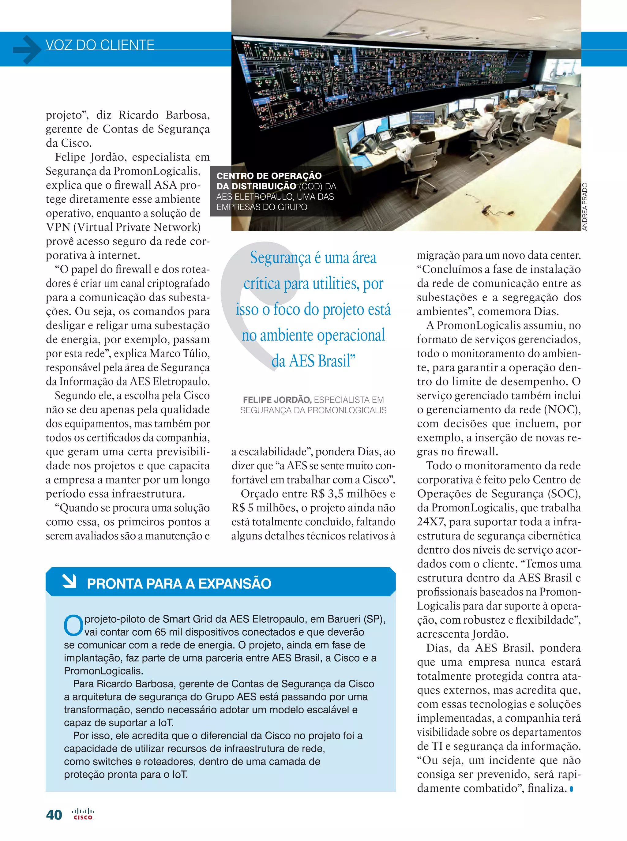 VOZ DO CLIENTE
40
Segurança é uma área
crítica para utilities, por
isso o foco do projeto está
no ambiente operacional
da AES Brasil”
FELIPE JORDÃO, ESPECIALISTA EM
SEGURANÇA DA PROMONLOGICALIS
projeto”, diz Ricardo Barbosa,
gerente de Contas de Segurança
da Cisco.
Felipe Jordão, especialista em
Segurança da PromonLogicalis,
explica que o firewall ASA pro-
tege diretamente esse ambiente
operativo, enquanto a solução de
VPN (Virtual Private Network)
provê acesso seguro da rede cor-
porativa à internet.
“O papel do firewall e dos rotea-
dores é criar um canal criptografado
para a comunicação das subesta-
ções. Ou seja, os comandos para
desligar e religar uma subestação
de energia, por exemplo, passam
por esta rede”, explica Marco Túlio,
responsável pela área de Segurança
da Informação da AES Eletropaulo.
Segundo ele, a escolha pela Cisco
não se deu apenas pela qualidade
dos equipamentos, mas também por
todos os certificados da companhia,
que geram uma certa previsibili-
dade nos projetos e que capacita
a empresa a manter por um longo
período essa infraestrutura.
“Quando se procura uma solução
como essa, os primeiros pontos a
serem avaliados são a manutenção e
migração para um novo data center.
“Concluímos a fase de instalação
da rede de comunicação entre as
subestações e a segregação dos
ambientes”, comemora Dias.
A PromonLogicalis assumiu, no
formato de serviços gerenciados,
todo o monitoramento do ambien-
te, para garantir a operação den-
tro do limite de desempenho. O
serviço gerenciado também inclui
o gerenciamento da rede (NOC),
com decisões que incluem, por
exemplo, a inserção de novas re-
gras no firewall.
Todo o monitoramento da rede
corporativa é feito pelo Centro de
Operações de Segurança (SOC),
da PromonLogicalis, que trabalha
24X7, para suportar toda a infra-
estrutura de segurança cibernética
dentro dos níveis de serviço acor-
dados com o cliente. “Temos uma
estrutura dentro da AES Brasil e
profissionais baseados na Promon-
Logicalis para dar suporte à opera-
ção, com robustez e flexibildade”,
acrescenta Jordão.
Dias, da AES Brasil, pondera
que uma empresa nunca estará
totalmente protegida contra ata-
ques externos, mas acredita que,
com essas tecnologias e soluções
implementadas, a companhia terá
visibilidade sobre os departamentos
de TI e segurança da informação.
“Ou seja, um incidente que não
consiga ser prevenido, será rapi-
damente combatido”, finaliza.
a escalabilidade”, pondera Dias, ao
dizer que “a AES se sente muito con-
fortável em trabalhar com a Cisco”.
Orçado entre R$ 3,5 milhões e
R$ 5 milhões, o projeto ainda não
está totalmente concluído, faltando
alguns detalhes técnicos relativos à
à PRONTA PARA A EXPANSÃO
Oprojeto-piloto de Smart Grid da AES Eletropaulo, em Barueri (SP),
vai contar com 65 mil dispositivos conectados e que deverão
se comunicar com a rede de energia. O projeto, ainda em fase de
implantação, faz parte de uma parceria entre AES Brasil, a Cisco e a
PromonLogicalis.
Para Ricardo Barbosa, gerente de Contas de Segurança da Cisco
a arquitetura de segurança do Grupo AES está passando por uma
transformação, sendo necessário adotar um modelo escalável e
capaz de suportar a IoT.
Por isso, ele acredita que o diferencial da Cisco no projeto foi a
capacidade de utilizar recursos de infraestrutura de rede,
como switches e roteadores, dentro de uma camada de
proteção pronta para o IoT.
CENTRO DE OPERAÇÃO
DA DISTRIBUIÇÃO (COD) DA
AES ELETROPAULO, UMA DAS
EMPRESAS DO GRUPO
ANDREAPRADO
 