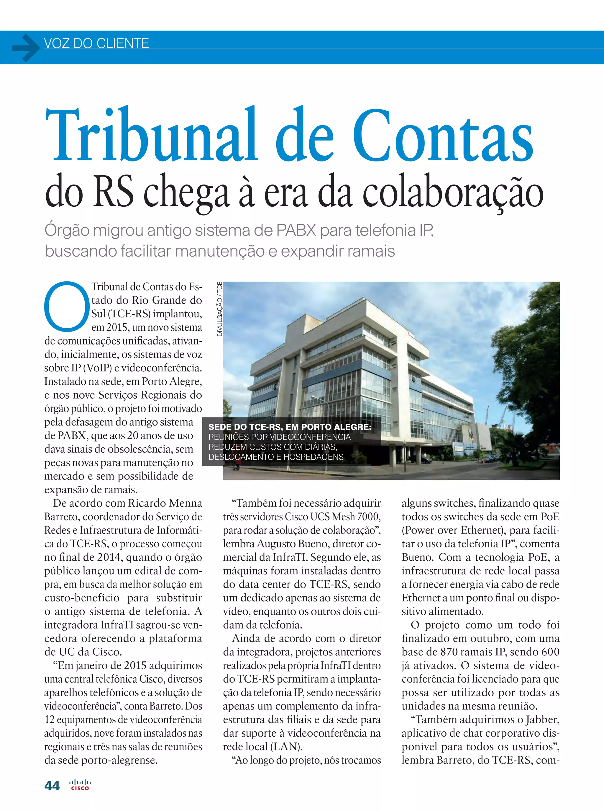 VOZ DO CLIENTE
44
Órgão migrou antigo sistema de PABX para telefonia IP,
buscando facilitar manutenção e expandir ramais
O
Tribunal de Contas do Es-
tado do Rio Grande do
Sul (TCE-RS) implantou,
em 2015, um novo sistema
de comunicações unificadas, ativan-
do, inicialmente, os sistemas de voz
sobre IP (VoIP) e videoconferência.
Instalado na sede, em Porto Alegre,
e nos nove Serviços Regionais do
órgão público, o projeto foi motivado
pela defasagem do antigo sistema
de PABX, que aos 20 anos de uso
dava sinais de obsolescência, sem
peças novas para manutenção no
mercado e sem possibilidade de
expansão de ramais.
De acordo com Ricardo Menna
Barreto, coordenador do Serviço de
Redes e Infraestrutura de Informáti-
ca do TCE-RS, o processo começou
no final de 2014, quando o órgão
público lançou um edital de com-
pra, em busca da melhor solução em
custo-benefício para substituir
o antigo sistema de telefonia. A
integradora InfraTI sagrou-se ven-
cedora oferecendo a plataforma
de UC da Cisco.
“Em janeiro de 2015 adquirimos
uma central telefônica Cisco, diversos
aparelhos telefônicos e a solução de
videoconferência”, conta Barreto. Dos
12 equipamentos de videoconferência
adquiridos, nove foram instalados nas
regionais e três nas salas de reuniões
da sede porto-alegrense.
Tribunal de Contas
do RS chega à era da colaboração
alguns switches, finalizando quase
todos os switches da sede em PoE
(Power over Ethernet), para facili-
tar o uso da telefonia IP”, comenta
Bueno. Com a tecnologia PoE, a
infraestrutura de rede local passa
a fornecer energia via cabo de rede
Ethernet a um ponto final ou dispo-
sitivo alimentado.
O projeto como um todo foi
finalizado em outubro, com uma
base de 870 ramais IP, sendo 600
já ativados. O sistema de video-
conferência foi licenciado para que
possa ser utilizado por todas as
unidades na mesma reunião.
“Também adquirimos o Jabber,
aplicativo de chat corporativo dis-
ponível para todos os usuários”,
lembra Barreto, do TCE-RS, com-
“Também foi necessário adquirir
três servidores Cisco UCS Mesh 7000,
para rodar a solução de colaboração”,
lembra Augusto Bueno, diretor co-
mercial da InfraTI. Segundo ele, as
máquinas foram instaladas dentro
do data center do TCE-RS, sendo
um dedicado apenas ao sistema de
vídeo, enquanto os outros dois cui-
dam da telefonia.
Ainda de acordo com o diretor
da integradora, projetos anteriores
realizados pela própria InfraTI dentro
do TCE-RS permitiram a implanta-
ção da telefonia IP, sendo necessário
apenas um complemento da infra-
estrutura das filiais e da sede para
dar suporte à videoconferência na
rede local (LAN).
“Ao longo do projeto, nós trocamos
SEDE DO TCE-RS, EM PORTO ALEGRE:
REUNIÕES POR VIDEOCONFERÊNCIA
REDUZEM CUSTOS COM DIÁRIAS,
DESLOCAMENTO E HOSPEDAGENS
DIVULGAÇÃO/TCE
 