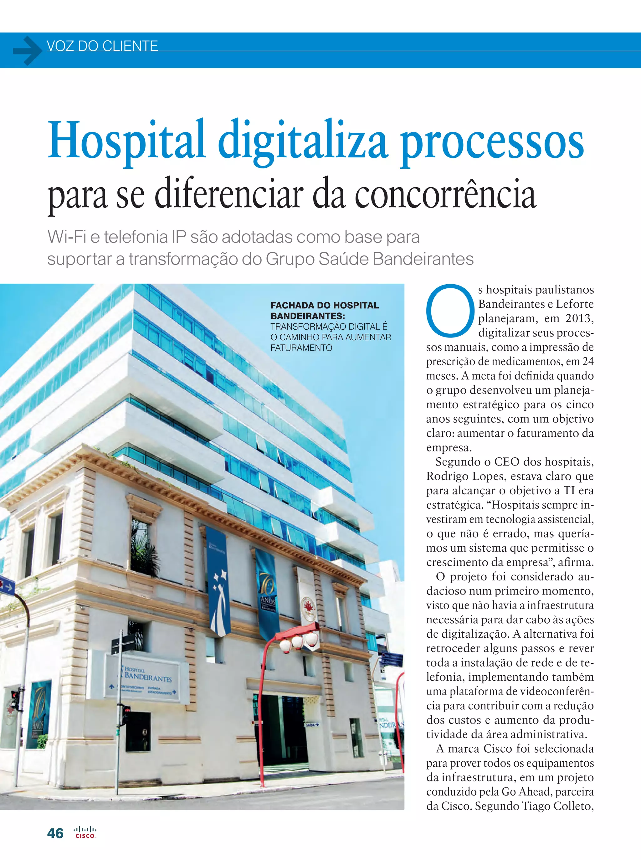 VOZ DO CLIENTE
46
Wi-Fi e telefonia IP são adotadas como base para
suportar a transformação do Grupo Saúde Bandeirantes
O
s hospitais paulistanos
Bandeirantes e Leforte
planejaram, em 2013,
digitalizar seus proces-
sos manuais, como a impressão de
prescrição de medicamentos, em 24
meses. A meta foi definida quando
o grupo desenvolveu um planeja-
mento estratégico para os cinco
anos seguintes, com um objetivo
claro: aumentar o faturamento da
empresa.
Segundo o CEO dos hospitais,
Rodrigo Lopes, estava claro que
para alcançar o objetivo a TI era
estratégica. “Hospitais sempre in-
vestiram em tecnologia assistencial,
o que não é errado, mas quería-
mos um sistema que permitisse o
crescimento da empresa”, afirma.
O projeto foi considerado au-
dacioso num primeiro momento,
visto que não havia a infraestrutura
necessária para dar cabo às ações
de digitalização. A alternativa foi
retroceder alguns passos e rever
toda a instalação de rede e de te-
lefonia, implementando também
uma plataforma de videoconferên-
cia para contribuir com a redução
dos custos e aumento da produ-
tividade da área administrativa.
A marca Cisco foi selecionada
para prover todos os equipamentos
da infraestrutura, em um projeto
conduzido pela Go Ahead, parceira
da Cisco. Segundo Tiago Colleto,
Hospital digitaliza processos
para se diferenciar da concorrência
FACHADA DO HOSPITAL
BANDEIRANTES:
TRANSFORMAÇÃO DIGITAL É
O CAMINHO PARA AUMENTAR
FATURAMENTO
 