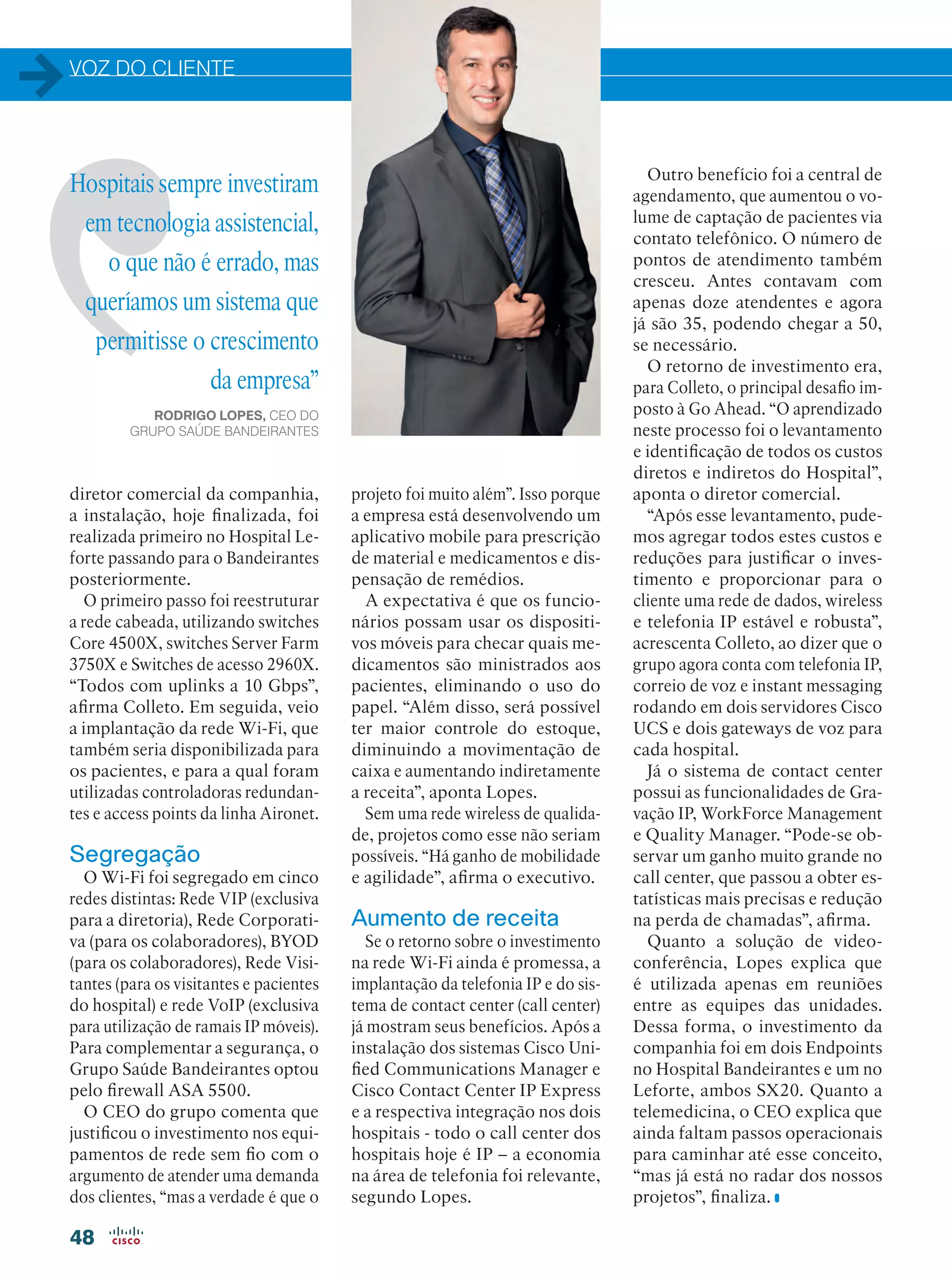 VOZ DO CLIENTE
48
Hospitais sempre investiram
em tecnologia assistencial,
o que não é errado, mas
queríamos um sistema que
permitisse o crescimento
da empresa”
RODRIGO LOPES, CEO DO
GRUPO SAÚDE BANDEIRANTES
diretor comercial da companhia,
a instalação, hoje finalizada, foi
realizada primeiro no Hospital Le-
forte passando para o Bandeirantes
posteriormente.
O primeiro passo foi reestruturar
a rede cabeada, utilizando switches
Core 4500X, switches Server Farm
3750X e Switches de acesso 2960X.
“Todos com uplinks a 10 Gbps”,
afirma Colleto. Em seguida, veio
a implantação da rede Wi-Fi, que
também seria disponibilizada para
os pacientes, e para a qual foram
utilizadas controladoras redundan-
tes e access points da linha Aironet.
Segregação
O Wi-Fi foi segregado em cinco
redes distintas: Rede VIP (exclusiva
para a diretoria), Rede Corporati-
va (para os colaboradores), BYOD
(para os colaboradores), Rede Visi-
tantes (para os visitantes e pacientes
do hospital) e rede VoIP (exclusiva
para utilização de ramais IP móveis).
Para complementar a segurança, o
Grupo Saúde Bandeirantes optou
pelo firewall ASA 5500.
O CEO do grupo comenta que
justificou o investimento nos equi-
pamentos de rede sem fio com o
argumento de atender uma demanda
dos clientes, “mas a verdade é que o
projeto foi muito além”. Isso porque
a empresa está desenvolvendo um
aplicativo mobile para prescrição
de material e medicamentos e dis-
pensação de remédios.
A expectativa é que os funcio-
nários possam usar os dispositi-
vos móveis para checar quais me-
dicamentos são ministrados aos
pacientes, eliminando o uso do
papel. “Além disso, será possível
ter maior controle do estoque,
diminuindo a movimentação de
caixa e aumentando indiretamente
a receita”, aponta Lopes.
Sem uma rede wireless de qualida-
de, projetos como esse não seriam
possíveis. “Há ganho de mobilidade
e agilidade”, afirma o executivo.
Aumento de receita
Se o retorno sobre o investimento
na rede Wi-Fi ainda é promessa, a
implantação da telefonia IP e do sis-
tema de contact center (call center)
já mostram seus benefícios. Após a
instalação dos sistemas Cisco Uni-
fied Communications Manager e
Cisco Contact Center IP Express
e a respectiva integração nos dois
hospitais - todo o call center dos
hospitais hoje é IP – a economia
na área de telefonia foi relevante,
segundo Lopes.
Outro benefício foi a central de
agendamento, que aumentou o vo-
lume de captação de pacientes via
contato telefônico. O número de
pontos de atendimento também
cresceu. Antes contavam com
apenas doze atendentes e agora
já são 35, podendo chegar a 50,
se necessário.
O retorno de investimento era,
para Colleto, o principal desafio im-
posto à Go Ahead. “O aprendizado
neste processo foi o levantamento
e identificação de todos os custos
diretos e indiretos do Hospital”,
aponta o diretor comercial.
“Após esse levantamento, pude-
mos agregar todos estes custos e
reduções para justificar o inves-
timento e proporcionar para o
cliente uma rede de dados, wireless
e telefonia IP estável e robusta”,
acrescenta Colleto, ao dizer que o
grupo agora conta com telefonia IP,
correio de voz e instant messaging
rodando em dois servidores Cisco
UCS e dois gateways de voz para
cada hospital.
Já o sistema de contact center
possui as funcionalidades de Gra-
vação IP, WorkForce Management
e Quality Manager. “Pode-se ob-
servar um ganho muito grande no
call center, que passou a obter es-
tatísticas mais precisas e redução
na perda de chamadas”, afirma.
Quanto a solução de video-
conferência, Lopes explica que
é utilizada apenas em reuniões
entre as equipes das unidades.
Dessa forma, o investimento da
companhia foi em dois Endpoints
no Hospital Bandeirantes e um no
Leforte, ambos SX20. Quanto a
telemedicina, o CEO explica que
ainda faltam passos operacionais
para caminhar até esse conceito,
“mas já está no radar dos nossos
projetos”, finaliza.
 
