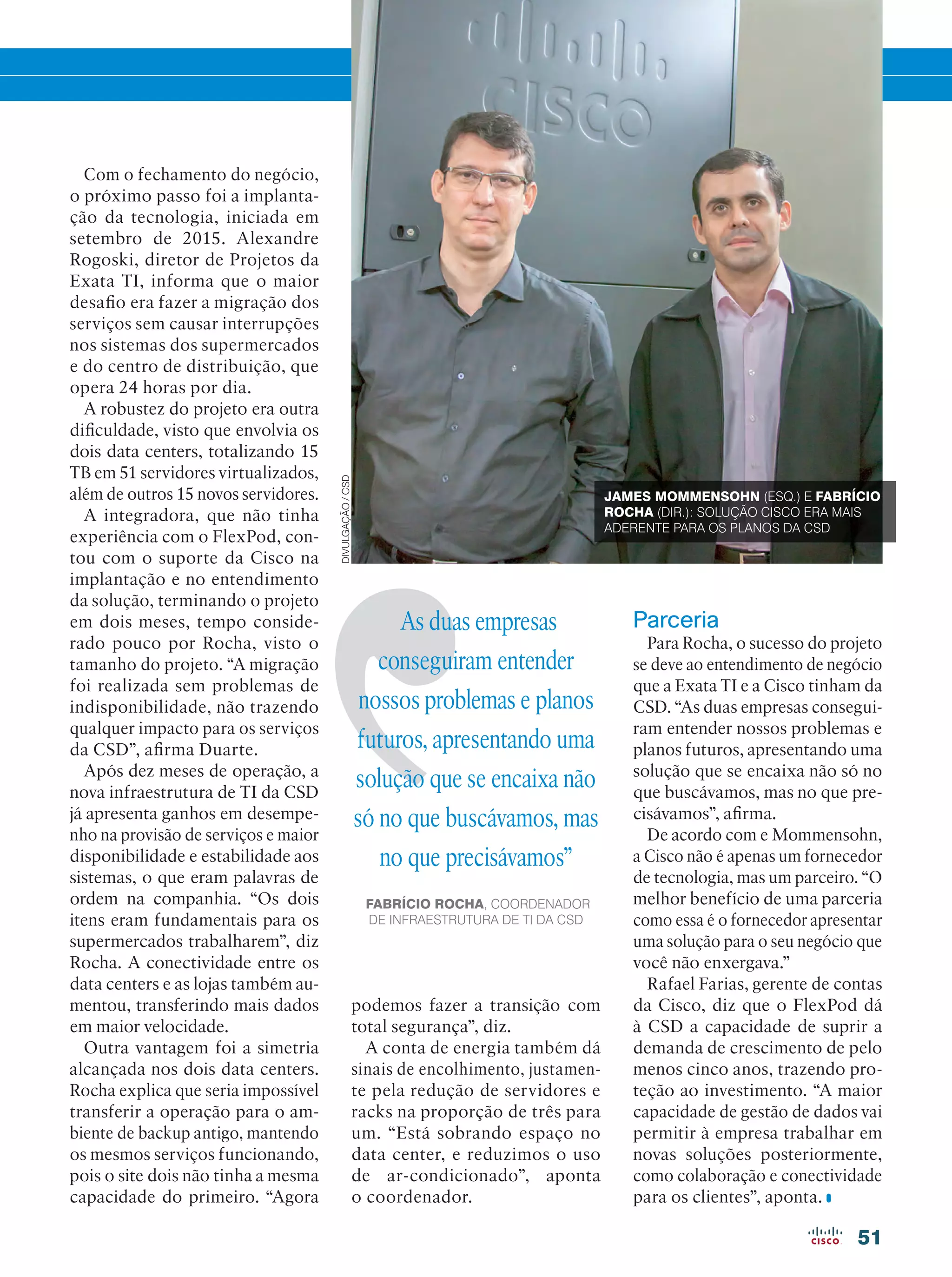 51
As duas empresas
conseguiram entender
nossos problemas e planos
futuros, apresentando uma
solução que se encaixa não
só no que buscávamos, mas
no que precisávamos”
FABRÍCIO ROCHA, COORDENADOR
DE INFRAESTRUTURA DE TI DA CSD
Com o fechamento do negócio,
o próximo passo foi a implanta-
ção da tecnologia, iniciada em
setembro de 2015. Alexandre
Rogoski, diretor de Projetos da
Exata TI, informa que o maior
desafio era fazer a migração dos
serviços sem causar interrupções
nos sistemas dos supermercados
e do centro de distribuição, que
opera 24 horas por dia.
A robustez do projeto era outra
dificuldade, visto que envolvia os
dois data centers, totalizando 15
TB em 51 servidores virtualizados,
além de outros 15 novos servidores.
A integradora, que não tinha
experiência com o FlexPod, con-
tou com o suporte da Cisco na
implantação e no entendimento
da solução, terminando o projeto
em dois meses, tempo conside-
rado pouco por Rocha, visto o
tamanho do projeto. “A migração
foi realizada sem problemas de
indisponibilidade, não trazendo
qualquer impacto para os serviços
da CSD”, afirma Duarte.
Após dez meses de operação, a
nova infraestrutura de TI da CSD
já apresenta ganhos em desempe-
nho na provisão de serviços e maior
disponibilidade e estabilidade aos
sistemas, o que eram palavras de
ordem na companhia. “Os dois
itens eram fundamentais para os
supermercados trabalharem”, diz
Rocha. A conectividade entre os
data centers e as lojas também au-
mentou, transferindo mais dados
em maior velocidade.
Outra vantagem foi a simetria
alcançada nos dois data centers.
Rocha explica que seria impossível
transferir a operação para o am-
biente de backup antigo, mantendo
os mesmos serviços funcionando,
pois o site dois não tinha a mesma
capacidade do primeiro. “Agora
Parceria
Para Rocha, o sucesso do projeto
se deve ao entendimento de negócio
que a Exata TI e a Cisco tinham da
CSD. “As duas empresas consegui-
ram entender nossos problemas e
planos futuros, apresentando uma
solução que se encaixa não só no
que buscávamos, mas no que pre-
cisávamos”, afirma.
De acordo com e Mommensohn,
a Cisco não é apenas um fornecedor
de tecnologia, mas um parceiro. “O
melhor benefício de uma parceria
como essa é o fornecedor apresentar
uma solução para o seu negócio que
você não enxergava.”
Rafael Farias, gerente de contas
da Cisco, diz que o FlexPod dá
à CSD a capacidade de suprir a
demanda de crescimento de pelo
menos cinco anos, trazendo pro-
teção ao investimento. “A maior
capacidade de gestão de dados vai
permitir à empresa trabalhar em
novas soluções posteriormente,
como colaboração e conectividade
para os clientes”, aponta.
JAMES MOMMENSOHN (ESQ.) E FABRÍCIO
ROCHA (DIR.): SOLUÇÃO CISCO ERA MAIS
ADERENTE PARA OS PLANOS DA CSD
podemos fazer a transição com
total segurança”, diz.
A conta de energia também dá
sinais de encolhimento, justamen-
te pela redução de servidores e
racks na proporção de três para
um. “Está sobrando espaço no
data center, e reduzimos o uso
de ar-condicionado”, aponta
o coordenador.
DIVULGAÇÃO/CSD
 