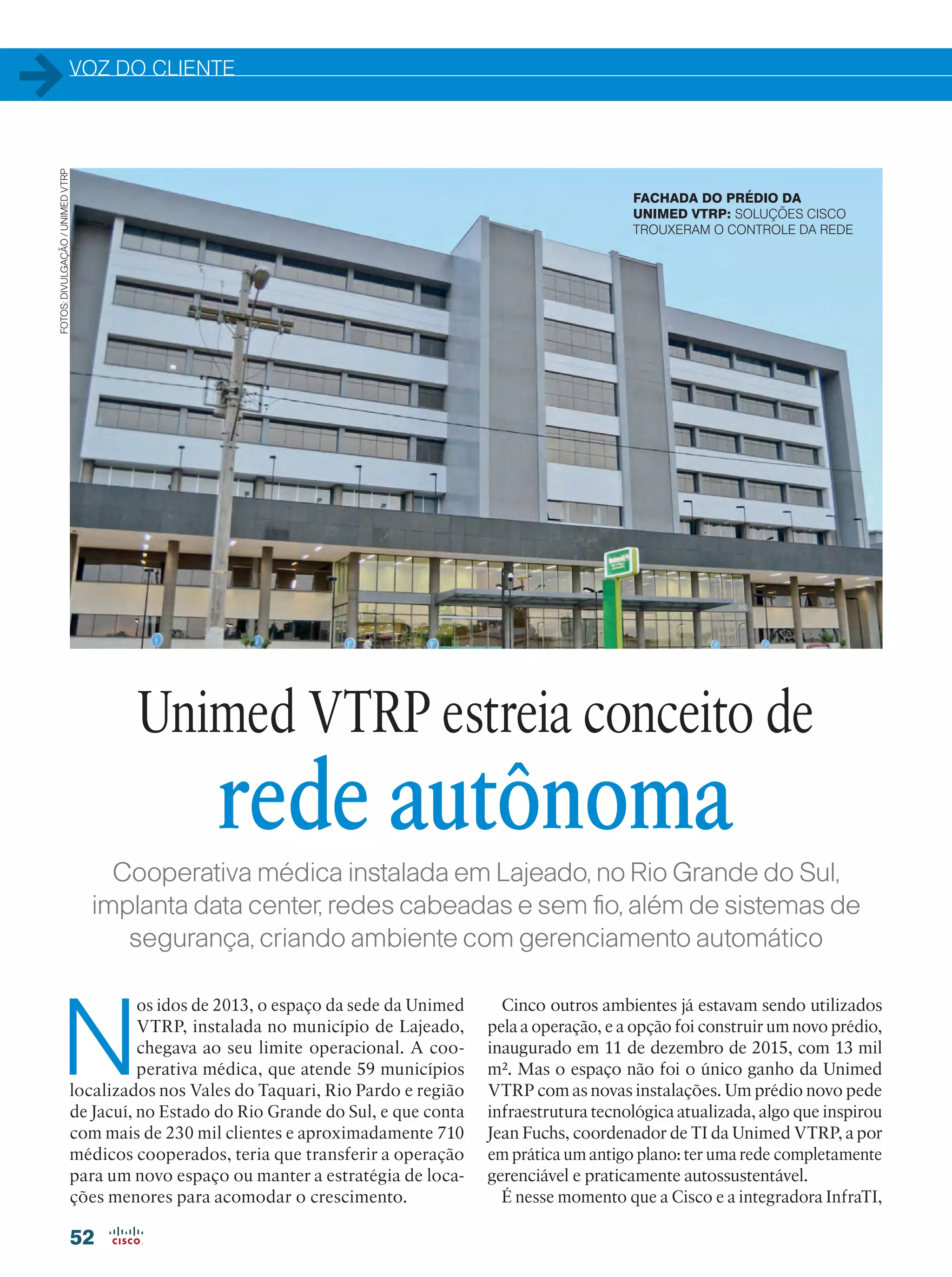 VOZ DO CLIENTE
52
Cooperativa médica instalada em Lajeado, no Rio Grande do Sul,
implanta data center, redes cabeadas e sem fio, além de sistemas de
segurança, criando ambiente com gerenciamento automático
N
os idos de 2013, o espaço da sede da Unimed
VTRP, instalada no município de Lajeado,
chegava ao seu limite operacional. A coo-
perativa médica, que atende 59 municípios
localizados nos Vales do Taquari, Rio Pardo e região
de Jacuí, no Estado do Rio Grande do Sul, e que conta
com mais de 230 mil clientes e aproximadamente 710
médicos cooperados, teria que transferir a operação
para um novo espaço ou manter a estratégia de loca-
ções menores para acomodar o crescimento.
Cinco outros ambientes já estavam sendo utilizados
pela a operação, e a opção foi construir um novo prédio,
inaugurado em 11 de dezembro de 2015, com 13 mil
m². Mas o espaço não foi o único ganho da Unimed
VTRP com as novas instalações. Um prédio novo pede
infraestrutura tecnológica atualizada, algo que inspirou
Jean Fuchs, coordenador de TI da Unimed VTRP, a por
em prática um antigo plano: ter uma rede completamente
gerenciável e praticamente autossustentável.
É nesse momento que a Cisco e a integradora InfraTI,
Unimed VTRP estreia conceito de
rede autônoma
FACHADA DO PRÉDIO DA
UNIMED VTRP: SOLUÇÕES CISCO
TROUXERAM O CONTROLE DA REDE
FOTOS:DIVULGAÇÃO/UNIMEDVTRP
 