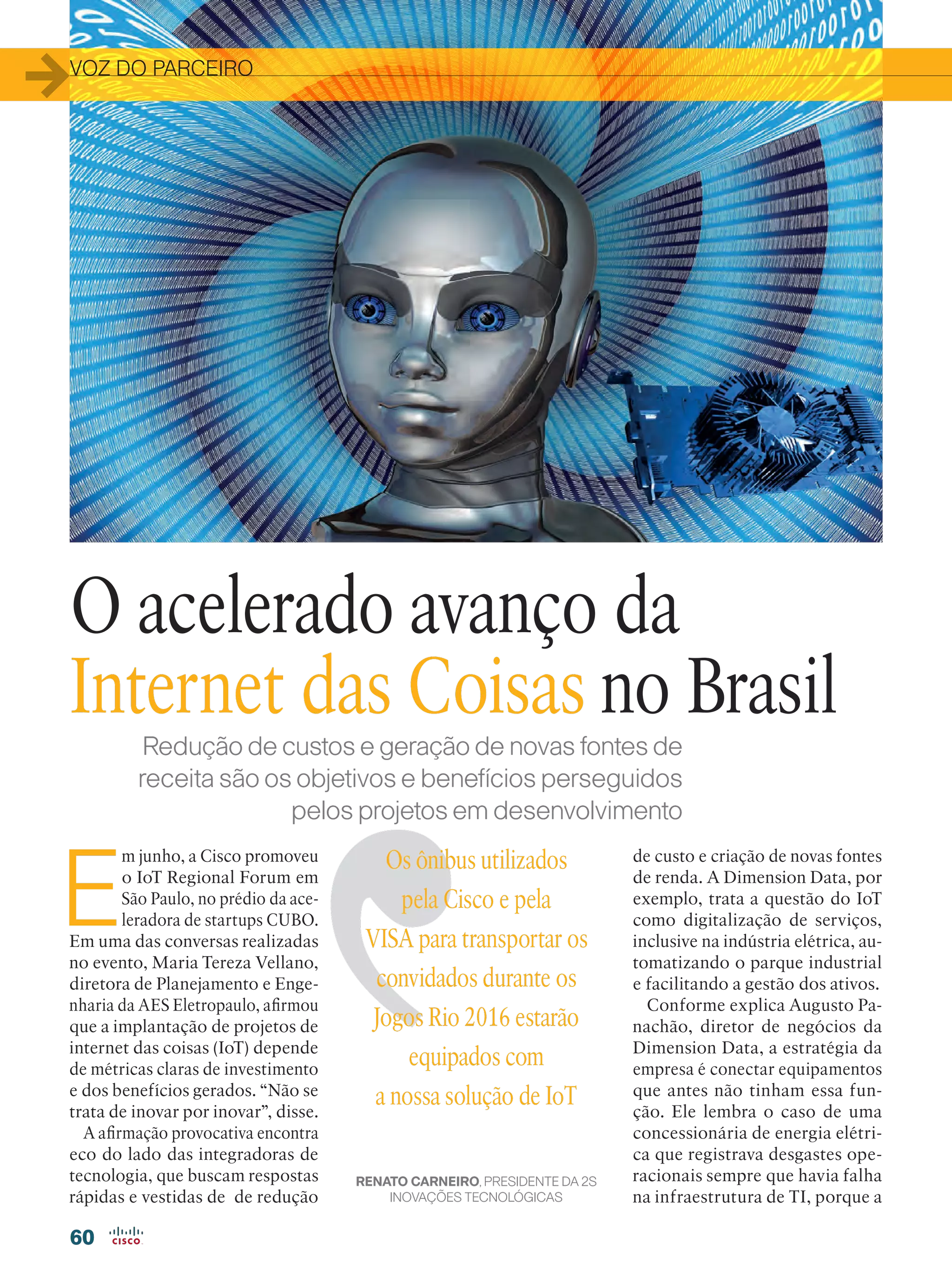 VOZ DO PARCEIRO
60
Redução de custos e geração de novas fontes de
receita são os objetivos e benefícios perseguidos
pelos projetos em desenvolvimento
E
m junho, a Cisco promoveu
o IoT Regional Forum em
São Paulo, no prédio da ace-
leradora de startups CUBO.
Em uma das conversas realizadas
no evento, Maria Tereza Vellano,
diretora de Planejamento e Enge-
nharia da AES Eletropaulo, afirmou
que a implantação de projetos de
internet das coisas (IoT) depende
de métricas claras de investimento
e dos benefícios gerados. “Não se
trata de inovar por inovar”, disse.
A afirmação provocativa encontra
eco do lado das integradoras de
tecnologia, que buscam respostas
rápidas e vestidas de de redução
de custo e criação de novas fontes
de renda. A Dimension Data, por
exemplo, trata a questão do IoT
como digitalização de serviços,
inclusive na indústria elétrica, au-
tomatizando o parque industrial
e facilitando a gestão dos ativos.
Conforme explica Augusto Pa-
nachão, diretor de negócios da
Dimension Data, a estratégia da
empresa é conectar equipa­mentos
que antes não tinham essa fun-
ção. Ele lembra o caso de uma
concessionária de energia elétri-
ca que registrava desgastes ope-
racionais sempre que havia falha
na infraestrutura de TI, porque a
Os ônibus utilizados
pela Cisco e pela
VISA para transportar os
convidados durante os
Jogos Rio 2016 estarão
equipados com
a nossa solução de IoT
RENATO CARNEIRO, PRESIDENTE DA 2S
INOVAÇÕES TECNOLÓGICAS
O acelerado avanço da
Internet das Coisas no Brasil
 