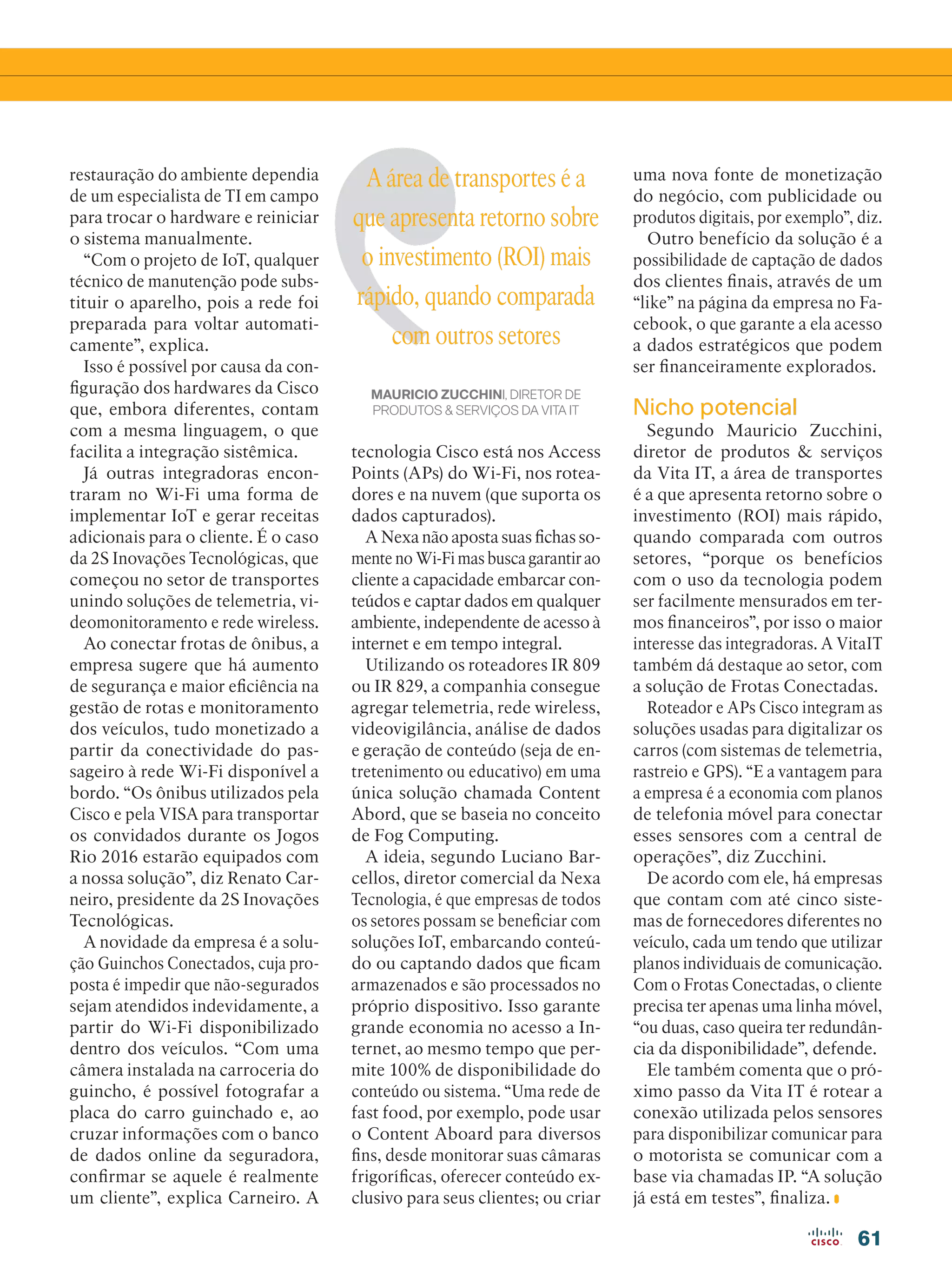 61
restauração do ambiente dependia
de um especialista de TI em campo
para trocar o hardware e reiniciar
o sistema manualmente.
“Com o projeto de IoT, qualquer
técnico de manutenção pode subs-
tituir o aparelho, pois a rede foi
preparada para voltar automati-
camente”, explica.
Isso é possível por causa da con-
figuração dos hardwares da Cisco
que, embora diferentes, contam
com a mesma linguagem, o que
facilita a integração sistêmica.
Já outras integradoras encon-
traram no Wi-Fi uma forma de
implementar IoT e gerar receitas
adicionais para o cliente. É o caso
da 2S Inovações Tecnológicas, que
começou no setor de transportes
unindo soluções de telemetria, vi-
deomonitoramento e rede wireless.
Ao conectar frotas de ônibus, a
empresa sugere que há aumento
de segurança e maior eficiência na
gestão de rotas e monitoramento
dos veículos, tudo monetizado a
partir da conectividade do pas-
sageiro à rede Wi-Fi disponível a
bordo. “Os ônibus utilizados pela
Cisco e pela VISA para transportar
os convidados durante os Jogos
Rio 2016 estarão equipados com
a nossa solução”, diz Renato Car-
neiro, presidente da 2S Inovações
Tecnológicas.
A novidade da empresa é a solu-
ção Guinchos Conectados, cuja pro-
posta é impedir que não-segurados
sejam atendidos indevidamente, a
partir do Wi-Fi disponibilizado
dentro dos veículos. “Com uma
câmera instalada na carroceria do
guincho, é possível fotografar a
placa do carro guinchado e, ao
cruzar informações com o banco
de dados online da seguradora,
confirmar se aquele é realmente
um cliente”, explica Carneiro. A
tecnologia Cisco está nos Access
Points (APs) do Wi-Fi, nos rotea-
dores e na nuvem (que suporta os
dados capturados).
A Nexa não aposta suas fichas so-
mente no Wi-Fi mas busca garantir ao
cliente a capacidade embarcar con-
teúdos e captar dados em qualquer
ambiente, independente de acesso à
internet e em tempo integral.
Utilizando os roteadores IR 809
ou IR 829, a companhia consegue
agregar telemetria, rede wireless,
videovigilância, análise de dados
e geração de conteúdo (seja de en-
tretenimento ou educativo) em uma
única solução chamada Content
Abord, que se baseia no conceito
de Fog Computing.
A ideia, segundo Luciano Bar-
cellos, diretor comercial da Nexa
Tecnologia, é que empresas de todos
os setores possam se beneficiar com
soluções IoT, embarcando conteú-
do ou captando dados que ficam
armazenados e são processados no
próprio dispositivo. Isso garante
grande economia no acesso a In-
ternet, ao mesmo tempo que per-
mite 100% de disponibilidade do
conteúdo ou sistema. “Uma rede de
fast food, por exemplo, pode usar
o Content Aboard para diversos
fins, desde monitorar suas câmaras
frigoríficas, oferecer conteúdo ex-
clusivo para seus clientes; ou criar
uma nova fonte de monetização
do negócio, com publicidade ou
produtos digitais, por exemplo”, diz.
Outro benefício da solução é a
possibilidade de captação de dados
dos clientes finais, através de um
“like” na página da empresa no Fa-
cebook, o que garante a ela acesso
a dados estratégicos que podem
ser financeiramente explorados.
Nicho potencial
Segundo Mauricio Zucchini,
diretor de produtos  serviços
da Vita IT, a área de transportes
é a que apresenta retorno sobre o
investimento (ROI) mais rápido,
quando comparada com outros
setores, “porque os benefícios
com o uso da tecnologia podem
ser facilmente mensurados em ter-
mos financeiros”, por isso o maior
interesse das integradoras. A VitaIT
também dá destaque ao setor, com
a solução de Frotas Conectadas.
Roteador e APs Cisco integram as
soluções usadas para digitalizar os
carros (com sistemas de telemetria,
rastreio e GPS). “E a vantagem para
a empresa é a economia com planos
de telefonia móvel para conectar
esses sensores com a central de
operações”, diz Zucchini.
De acordo com ele, há empresas
que contam com até cinco siste-
mas de fornecedores diferentes no
veículo, cada um tendo que utilizar
planos individuais de comunicação.
Com o Frotas Conectadas, o cliente
precisa ter apenas uma linha móvel,
“ou duas, caso queira ter redundân-
cia da disponibilidade”, defende.
Ele também comenta que o pró-
ximo passo da Vita IT é rotear a
conexão utilizada pelos sensores
para disponibilizar comunicar para
o motorista se comunicar com a
base via chamadas IP. “A solução
já está em testes”, finaliza.
A área de transportes é a
que apresenta retorno sobre
o investimento (ROI) mais
rápido, quando comparada
com outros setores
MAURICIO ZUCCHINI, DIRETOR DE
PRODUTOS  SERVIÇOS DA VITA IT
 
