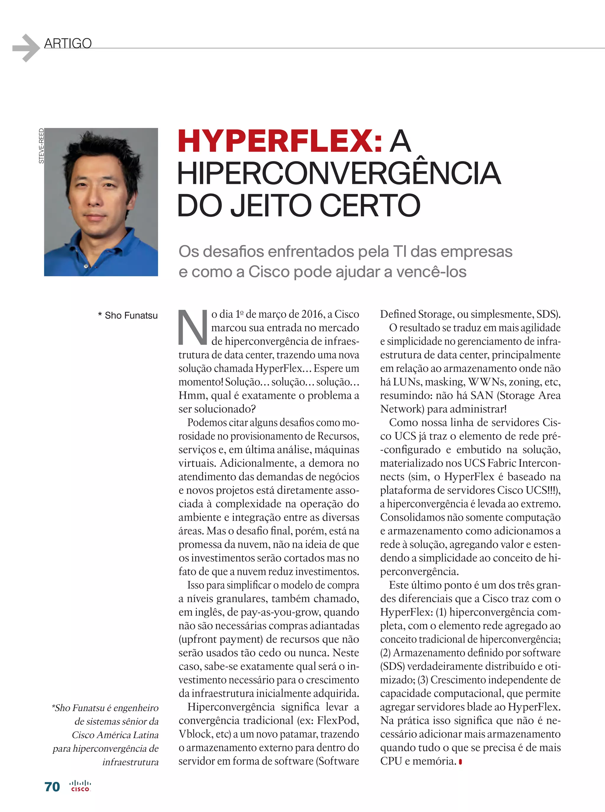 70
ARTIGO
N
o dia 1o
de março de 2016, a Cisco
marcou sua entrada no mercado
de hiperconvergência de infraes-
trutura de data center, trazendo uma nova
solução chamada HyperFlex… Espere um
momento! Solução… solução… solução…
Hmm, qual é exatamente o problema a
ser solucionado?
Podemos citar alguns desafios como mo-
rosidade no provisionamento de Recursos,
serviços e, em última análise, máquinas
virtuais. Adicionalmente, a demora no
atendimento das demandas de negócios
e novos projetos está diretamente asso-
ciada à complexidade na operação do
ambiente e integração entre as diversas
áreas. Mas o desafio final, porém, está na
promessa da nuvem, não na ideia de que
os investimentos serão cortados mas no
fato de que a nuvem reduz investimentos.
Isso para simplificar o modelo de compra
a níveis granulares, também chamado,
em inglês, de pay-as-you-grow, quando
não são necessárias compras adiantadas
(upfront payment) de recursos que não
serão usados tão cedo ou nunca. Neste
caso, sabe-se exatamente qual será o in-
vestimento necessário para o crescimento
da infraestrutura inicialmente adquirida.
Hiperconvergência significa levar a
convergência tradicional (ex: FlexPod,
Vblock, etc) a um novo patamar, trazendo
o armazenamento externo para dentro do
servidor em forma de software (Software
Defined Storage, ou simplesmente, SDS).
O resultado se traduz em mais agilidade
e simplicidade no gerenciamento de infra-
estrutura de data center, principalmente
em relação ao armazenamento onde não
há LUNs, masking, WWNs, zoning, etc,
resumindo: não há SAN (Storage Area
Network) para administrar!
Como nossa linha de servidores Cis-
co UCS já traz o elemento de rede pré-
-configurado e embutido na solução,
materializado nos UCS Fabric Intercon-
nects (sim, o HyperFlex é baseado na
plataforma de servidores Cisco UCS!!!),
a hiperconvergência é levada ao extremo.
Consolidamos não somente computação
e armazenamento como adicionamos a
rede à solução, agregando valor e esten-
dendo a simplicidade ao conceito de hi-
perconvergência.
Este último ponto é um dos três gran-
des diferenciais que a Cisco traz com o
HyperFlex: (1) hiperconvergência com-
pleta, com o elemento rede agregado ao
conceito tradicional de hiperconvergência;
(2) Armazenamento definido por software
(SDS) verdadeiramente distribuído e oti-
mizado; (3) Crescimento independente de
capacidade computacional, que permite
agregar servidores blade ao HyperFlex.
Na prática isso significa que não é ne-
cessário adicionar mais armazenamento
quando tudo o que se precisa é de mais
CPU e memória.
* Sho Funatsu
Os desafios enfrentados pela TI das empresas
e como a Cisco pode ajudar a vencê-los
HYPERFLEX: A
HIPERCONVERGÊNCIA
DO JEITO CERTO
*Sho Funatsu é engenheiro
de sistemas sênior da
Cisco América Latina
para hiperconvergência de
infraestrutura
STEVE-REED
 