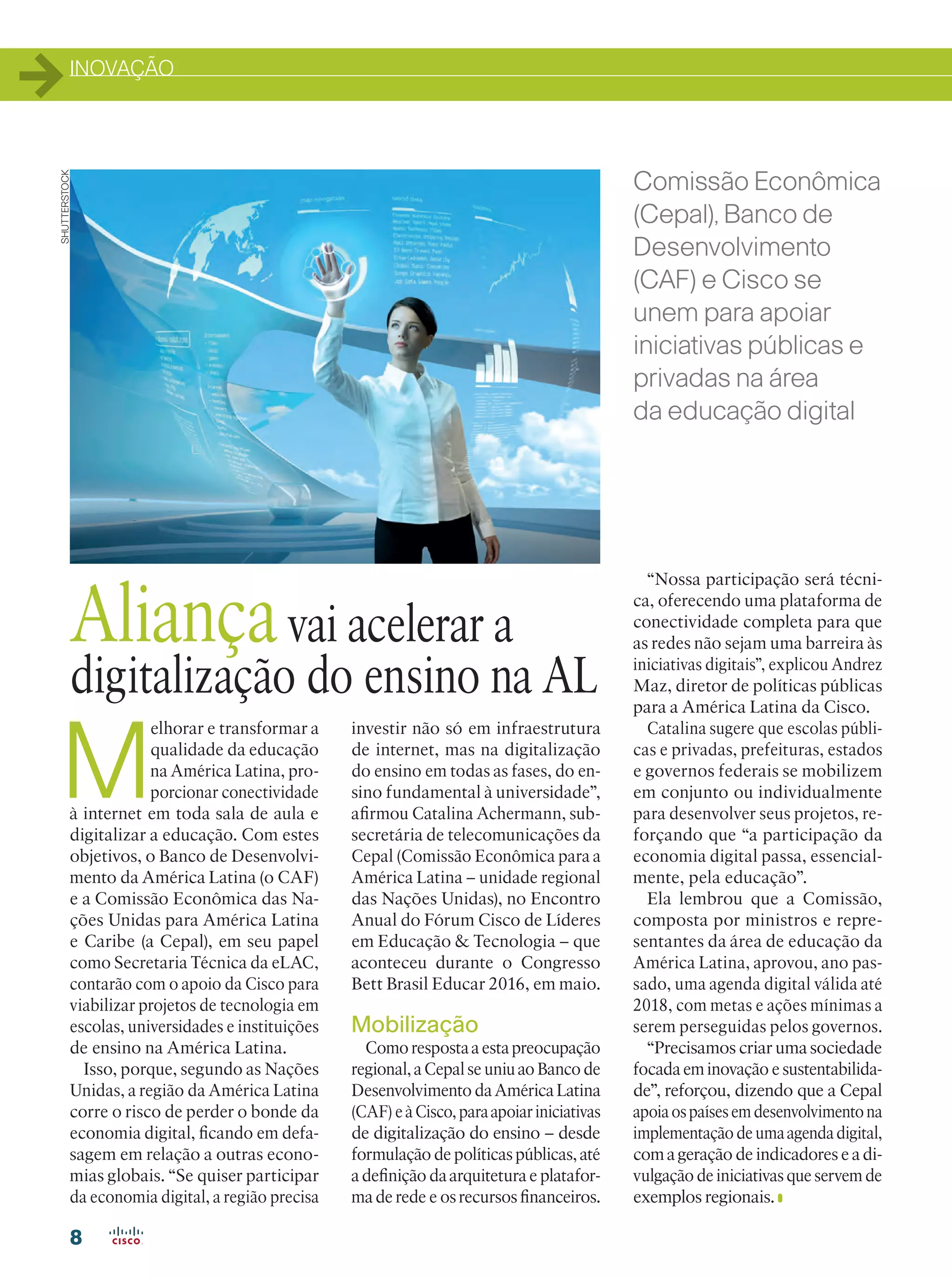 INOVAÇÃO
8
M
elhorar e transformar a
qualidade da educação
na América Latina, pro-
porcionar conectividade
à internet em toda sala de aula e
digitalizar a educação. Com estes
objetivos, o Banco de Desenvolvi-
mento da América Latina (o CAF)
e a Comissão Econômica das Na-
ções Unidas para América Latina
e Caribe (a Cepal), em seu papel
como Secretaria Técnica da eLAC,
contarão com o apoio da Cisco para
viabilizar projetos de tecnologia em
escolas, universidades e instituições
de ensino na América Latina.
Isso, porque, segundo as Nações
Unidas, a região da América Latina
corre o risco de perder o bonde da
economia digital, ficando em defa-
sagem em relação a outras econo-
mias globais. “Se quiser participar
da economia digital, a região precisa
Aliançavai acelerar a
digitalização do ensino na AL
Comissão Econômica
(Cepal), Banco de
Desenvolvimento
(CAF) e Cisco se
unem para apoiar
iniciativas públicas e
privadas na área
da educação digital
investir não só em infraestrutura
de internet, mas na digitalização
do ensino em todas as fases, do en-
sino fundamental à universidade”,
afirmou Catalina Achermann, sub-
secretária de telecomunicações da
Cepal (Comissão Econômica para a
América Latina – unidade regional
das Nações Unidas), no Encontro
Anual do Fórum Cisco de Líderes
em Educação  Tecnologia – que
aconteceu durante o Congresso
Bett Brasil Educar 2016, em maio.
Mobilização
Como resposta a esta preocupação
regional, a Cepal se uniu ao Banco de
Desenvolvimento da América Latina
(CAF)eàCisco,paraapoiariniciativas
de digitalização do ensino – desde
formulação de políticas públicas, até
a definição da arquitetura e platafor-
ma de rede e os recursos financeiros.
“Nossa participação será técni-
ca, oferecendo uma plataforma de
conectividade completa para que
as redes não sejam uma barreira às
iniciativas digitais”, explicou Andrez
Maz, diretor de políticas públicas
para a América Latina da Cisco.
Catalina sugere que escolas públi-
cas e privadas, prefeituras, estados
e governos federais se mobilizem
em conjunto ou individualmente
para desenvolver seus projetos, re-
forçando que “a participação da
economia digital passa, essencial-
mente, pela educação”.
Ela lembrou que a Comissão,
composta por ministros e repre-
sentantes da área de educação da
América Latina, aprovou, ano pas-
sado, uma agenda digital válida até
2018, com metas e ações mínimas a
serem perseguidas pelos governos.
“Precisamos criar uma sociedade
focada em inovação e sustentabilida-
de”, reforçou, dizendo que a Cepal
apoiaospaísesemdesenvolvimentona
implementaçãodeumaagendadigital,
com a geração de indicadores e a di-
vulgação de iniciativas que servem de
exemplos regionais.
SHUTTERSTOCK
 