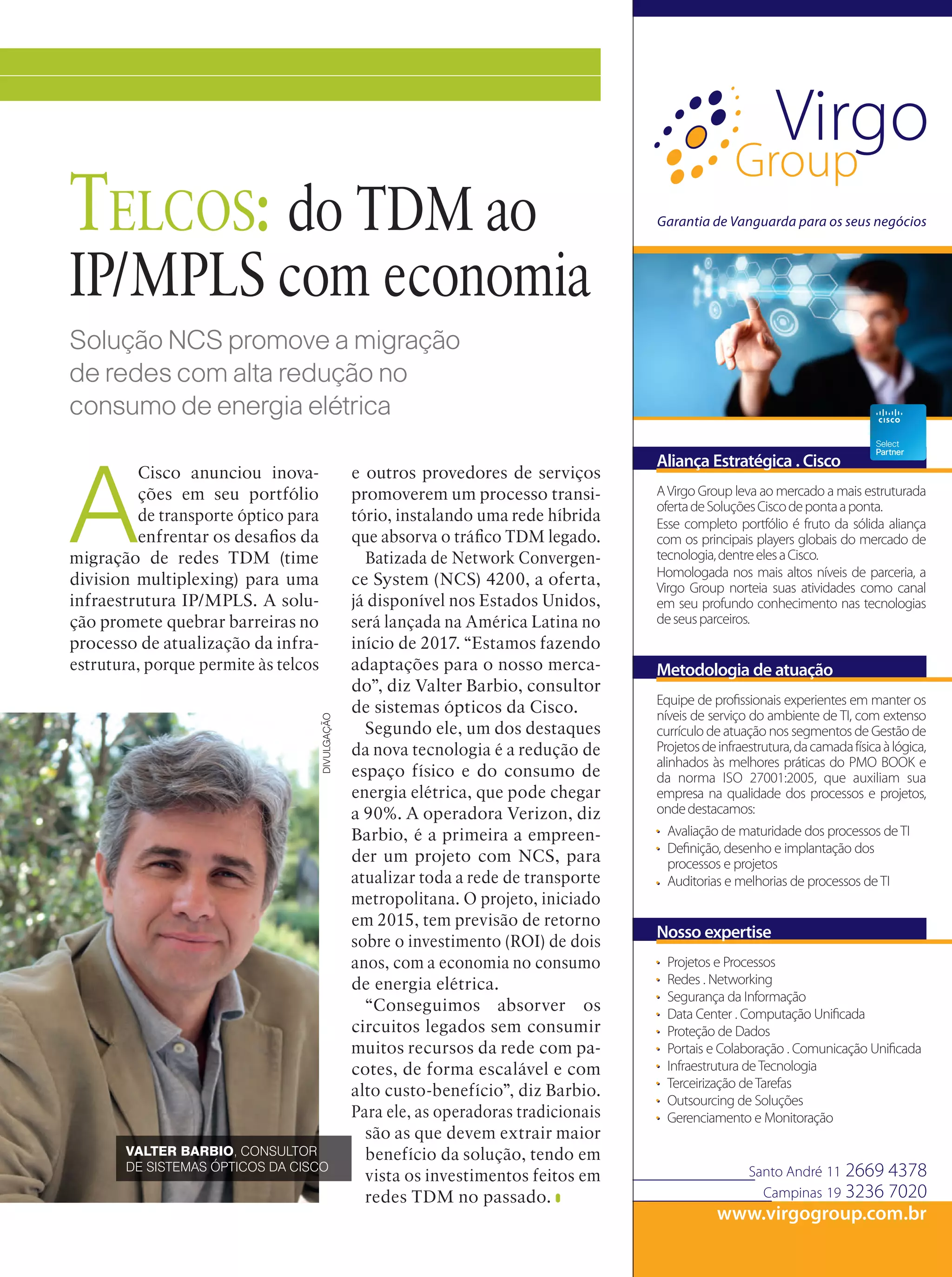 INOVAÇÃO
DIVULGAÇÃO
Solução NCS promove a migração
de redes com alta redução no
consumo de energia elétrica
Telcos: do TDM ao
IP/MPLS com economia
A
Cisco anunciou inova-
ções em seu portfólio
de transporte óptico para
enfrentar os desafios da
migração de redes TDM (time
division multiplexing) para uma
infraestrutura IP/MPLS. A solu-
ção promete quebrar barreiras no
processo de atualização da infra-
estrutura, porque permite às telcos
e outros provedores de serviços
promoverem um processo transi-
tório, instalando uma rede híbrida
que absorva o tráfico TDM legado.
Batizada de Network Convergen-
ce System (NCS) 4200, a oferta,
já disponível nos Estados Unidos,
será lançada na América Latina no
início de 2017. “Estamos fazendo
adaptações para o nosso merca-
do”, diz Valter Barbio, consultor
de sistemas ópticos da Cisco.
Segundo ele, um dos destaques
da nova tecnologia é a redução de
espaço físico e do consumo de
energia elétrica, que pode chegar
a 90%. A operadora Verizon, diz
Barbio, é a primeira a empreen-
der um projeto com NCS, para
atualizar toda a rede de transporte
metropolitana. O projeto, iniciado
em 2015, tem previsão de retorno
sobre o investimento (ROI) de dois
anos, com a economia no consumo
de energia elétrica.
“Conseguimos absorver os
circuitos legados sem consumir
muitos recursos da rede com pa-
cotes, de forma escalável e com
alto custo-benefício”, diz Barbio.
Para ele, as operadoras tradicionais
são as que devem extrair maior
benefício da solução, tendo em
vista os investimentos feitos em
redes TDM no passado.
VALTER BARBIO, CONSULTOR
DE SISTEMAS ÓPTICOS DA CISCO
 
