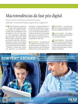 11
“Todos acham que estamos em
meio a uma revolução digi-
tal, quando na verdade estamos
vivendo uma transformação sem
precedentes”. Esta foi uma entre
as várias afirmações proferidas
pelo presidente do Grupo Abril,
Walter Longo, ao público formado
por clientes e parceiros da Cisco,
reunidos no evento “Cisco Digital
Transformation Meeting, em junho,
no Guarujá, litoral de São Paulo”.
Durante o evento, que contou
com palestras de economistas,
Macrotendências da fase pós digital
Cisco reúne clientes e parceiros para
debater a transformação digital dos negócios
jornalistas, cientistas políticos e
executivos de diferentes setores,
Longo listou quatro macrotendên-
cias a serem observadas pelos to-
madores de decisão, não apenas
para colocar os negócios nos tri-
lhos digitais, como para torná-los
vanguardistas. São elas:
1Efemeridade – A aceleração da
realidade está afetando o com-
portamento das novas gerações e as
empresas terão que atuar de maneira
efêmera para se manterem perenes.
2Mutualidade – A internet das
coisas é a maior mudança de todas,
porque as máquinas vão falar entre si.
3Sincronicidade – Os antigos
bancos de dados transformaram
–se em banco de fatos.
4Tensionalidade – No mundo
atual o maior risco das marcas
é passar desapercebidas. “Tensão
é o que torna pessoas, histórias e
marcas mais interessantes e surpre-
endentes”, finalizou.
 