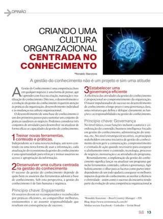 13
OPINIÃO
A
GestãodoConhecimentoéumacompetênciachave
em qualquer negócio: é uma forma de pensar, agir
e aprender com foco na criação, maturação e reu-
tilização do conhecimento. Dito isso, o desenvolvimento e
a evolução da gestão do conhecimento requerem atenção
às práticas da organização, desenvolvimento individual
e às mudanças na cultura organizacional.
O desenvolvimento de uma base de conhecimento é
um dos primeiros passos para sustentar um conjunto de
práticas saudáveis ao negócio. Podemos considerar três
conjuntos de atividades para desenvolver ou atualizar de
forma eficaz as capacidades da gestão do conhecimento.
1Treinar novas ferramentas,
conteúdo e práticas.
Independente se é uma nova tecnologia, um novo con-
teúdo ou uma nova forma de usar a informação, cada
atualização do ecossistema da gestão do conhecimento
é uma oportunidade para reforçar e treinar usuários no
acesso e apropriação da informação.
2Desenvolver uma cultura centrada
na gestão do conhecimento
O sucesso da gestão do conhecimento depende de
quão bem os usuários das ferramentas adotam a base
de conhecimento. Sob esta perspectiva, a gestão do
conhecimento é de fato humana e orgânica.
Princípio chave: Engajamento
Os usuários devem ser recompensados e reconhecidos
por práticas eficientes, ao compartilhar melhorias,
ensinamentos e ao assumir responsabilidade que
resultam em consequências de sucesso.
3Estabelecer uma
governança eficiente
A eficiência das atividades da gestão do conhecimento
é proporcional ao comprometimento da organização.
O maior impulsionador do sucesso no desenvolvimento
de conhecimento a longo prazo é uma governança clara,
uma estrutura que defina e delegue claramente as fun-
ções e as responsabilidades na gestão do conhecimento.
Princípio chave: Governança
No nível tático, essas funções incluem a autoria e co-
ordenação do conteúdo, business intelligence focado
em gestão do conhecimento, administração do siste-
ma, etc. No nível estratégico/executivo, os principais
stakeholders em uma iniciativa de gestão do conheci-
mento devem gerir a comunicação, comprometimento
e a tomada de ação quando necessário para assegurar
o alinhamento entre o conteúdo, tecnologia, processo
de negócio, mensuração e as atividades do programa.
Resumidamente, a implantação da gestão do conhe-
cimento significa lançar ou atualizar um programa que
inclui ferramentas, conteúdo, cultura e governança. Agir
holisticamente e olhar para as facetas como partes inter-
dependentes de um todo ajudará a assegurar os melhores
impactosdagestãodoconhecimento,aoauxiliaraeficiência
e efetividade - assim como o sucesso da iniciativa sendo
parte da evolução de uma competência organizacional.
*Ronaldo Stanzione – Brazil Country Manager – EIS
Blog: http://www.verintintouch.com.br/
Midias sociais: Facebook – Linkedin – Verint Brasil
A gestão do conhecimento não é um projeto e sim uma atitude
CRIANDO UMA
CULTURA
ORGANIZACIONAL
CENTRADA NO
CONHECIMENTO
*Ronaldo Stanzione
 