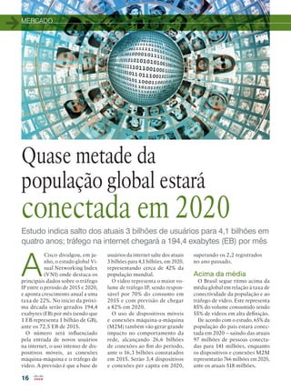 MERCADO
16
Estudo indica salto dos atuais 3 bilhões de usuários para 4,1 bilhões em
quatro anos; tráfego na internet chegará a 194,4 exabytes (EB) por mês
Quase metade da
população global estará
conectada em 2020
A
Cisco divulgou, em ju-
nho, o estudo global Vi-
sual Networking Index
(VNI) onde destaca os
principais dados sobre o tráfego
IP entre o período de 2015 e 2020,
e aponta crescimento anual a uma
taxa de 22%. No início da próxi-
ma década serão gerados 194,4
exabytes (EB) por mês (sendo que
1 EB representa 1 bilhão de GB),
ante os 72,5 EB de 2015.
O número será influenciado
pela entrada de novos usuários
na internet, o uso intenso de dis-
positivos móveis, as conexões
máquina-máquina e o tráfego de
vídeo. A previsão é que a base de
usuários da internet salte dos atuais
3 bilhões para 4,1 bilhões, em 2020,
representando cerca de 42% da
população mundial.
O vídeo representa o maior vo-
lume de tráfego IP, sendo respon-
sável por 70% do consumo em
2015 e com previsão de chegar
a 82% em 2020.
O uso de dispositivos móveis
e conexões máquina-a-máquina
(M2M) também vão gerar grande
impacto no comportamento da
rede, alcançando 26,6 bilhões
de conexões ao fim do período,
ante o 16,3 bilhões constatados
em 2015. Serão 3,4 dispositivos
e conexões per capita em 2020,
superando os 2,2 registrados
no ano passado.
Acima da média
O Brasil segue ritmo acima da
média global em relação à taxa de
conectividade da população e ao
tráfego de vídeo. Este representa
85% do volume consumido sendo
55% de vídeos em alta definição.
De acordo com o estudo, 65% da
população do país estará conec-
tada em 2020 – saindo das atuais
97 milhões de pessoas conecta-
das para 141 milhões, enquanto
os dispositivos e conexões M2M
representarão 766 milhões em 2020,
ante os atuais 518 milhões.
 