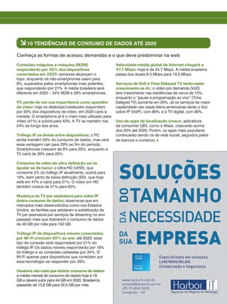 Conexões máquina-a-máquina (M2M)
responderão por 45% dos dispositivos
conectados em 2020: sensores alcançam o
topo, enquanto os não-smartphones caem para
9%, superados pelos smartphones mais potentes,
que responderão por 21%. A média brasileira será
diferente em 2020 – 34% M2M e 29% smartphones.
PC perde de vez sua importância como aparelho
de vídeo: hoje os desktops/notebooks respondem
por 20% dos dispositivos de vídeo; em 2020 cairá à
metade. O smartphone já é o meio mais utilizado para
vídeo (41%) e subirá para 43%. A TV se mantém nos
24% ao longo dos anos.
Tráfego IP se divide entre dispositivos: o PC
ainda mantém 53% do consumo de dados, mas verá
essa vantagem cair para 29% ao fim do período.
Smartphones crescem de 8% para 30%, enquanto a
TV cairá de 30% para 25%.
Consumo de vídeo de ultra definição vai se
igualar ao de baixa: o Ultra-HD (UHD), que
consome 2% do tráfego IP atualmente, subirá para
16%, bem perto da baixa definição (SD), que hoje
está em 47% e cairá para 21%. O vídeo em HD
também cresce de 51% para 63%.
Mudança da TV por assinatura para vídeo IP
dobra consumo de dados: observa-se que em
mercados mais desenvolvidos como nos Estados
Unidos, as famílias que adotaram a substituição da
TV por assinatura por serviços de streaming no ano
passado mais que dobraram o consumo de dados
de 49 GB por mês para 102 GB.
Tráfego IP de dispositivos móveis conectados
por Wi-Fi crescem 60% ao ano: até 2020, esse
tipo de conexão será responsável por 21% do
tráfego IP. Os dados móveis responderão por 16%
do tráfego e as conexões cabeadas por 34%. O
Wi-Fi apenas para dispositivos que conectam por
essa tecnologia vai responder por 29%.
Usuários vão mais que dobrar consumo de dados:
a média mensal de consumo de dados hoje é 19
GB e deverá subir para 44 GB em 2020. Brasileiros
passarão de 15,8 GB para 32,5 GB por mês.
Velocidade média global de Internet chegará a
47,7 Mbps: hoje é de 24,7 Mbps. A média brasileira
passa dos atuais 8,5 Mbps para 19,5 Mbps.
Serviços de VoD e Time Delayed TV terão maior
crescimento na AL: o vídeo por demanda (VoD)
terá crescimento nas residências de cerca de 15%,
enquanto o “pause a programação ao vivo” (Time
Delayed TV) aumenta em 20%. Já os serviços de maior
capilaridade nas casas latino-americanas serão o Voz
sobre IP (VoIP), com 80%, e a TV digital, com 90%.
Uso de apps de localização cresce: aplicativos
de consumer LBS, como o Waze, crescerão acima
dos 30% até 2020. Porém, os apps mais populares
continuarão sendo os de rede social, seguidos pelos
de bancos e comércio.
à10 TENDÊNCIAS DE CONSUMO DE DADOS ATÉ 2020
Conheça as formas de acesso, demandas e o que deve predominar na web
 