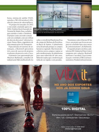 horas, sistema de satélite VSAT,
switches e WLAN (wireless LAN),
além de câmeras de videovigilância.
“O projeto foi iniciado em 2013
e está sendo concluído agora em
2016. O piloto ficará baseado no
Terminal de Madre Deus, na Bahia,
para atender a todo o Nordeste.
O projeto como um todo contará
com seis unidades com um rollout
de dois em dois anos”, informa Lu-
ciano Nunes Maia, engenheiro de
telecomunicações da Transpetro.
Especializada em sistemas de au-
tomação, a Rockwell apresentou
três casos de sucesso de projetos
resultantes da parceria com a Cisco.
O primeiro case apresentado por
Maurício Barbarulo, consultor de
indústria de OG da Rockwell, foi
FOTOS:JOÃOPEDROHACHIYA
sobre o retrofit da Plataforma Fixa
do campo de Merluza da Petrobras,
na Bacia de Santos. A plataforma
seria desativada porque os campos
haviam se esgotado. Mas foram des-
cobertos novos campos e optou-se
pela modernização da plataforma
para uma sobrevida de oito anos.
Babarulo explica que a modernização
tinha de ser rápida e sem paradas.
“Instalamos redes Ethernet/IP da
Cisco, um projeto que levou um ano
para ser concluído mais cinco meses
de comissionamento”, diz Barbarulo.
O segundo projeto envolveu a pla-
taforma IDC (Industrial Data Center)
composta por soluções Rockwell
(software e servidor), Cisco (comu-
nicação e switches), EMC2 (armaze-
namento) e Panduit (infraestrutura).
DURANTE O EVENTO OIL  GAS SUMMIT CLIENTES
E PARCEIROS DA CISCO FORAM APRESENTADOS A
SOLUÇÕES DE MODERNIZAÇÃO DA INDÚSTRIA
 