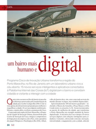 CAPA
24
Programa Cisco de Inovação Urbana transforma a região do
Porto Maravilha, no Rio de Janeiro, em um laboratório urbano vivo a
céu aberto; 15 novos serviços inteligentes e aplicativos conectados
à Plataforma Internet das Coisas (IoT) digitalizam o bairro e convidam
cidadão e visitante a interagir com a cidade
Porto Maravilha:
um bairro mais
humano e
Q
uem visita ou mora no Rio de Janeiro já percebe
as diferenças provocadas pela transformação da
cidade para receber os Jogos Rio 2016. E não se
trata apenas da infraestrutura projetada para melhorar e
requalificar a cidade. Os serviços digitais também pro-
liferam e, muitos deles, recebem a assinatura da Cisco.
Começando pela região do Porto Maravilha, o Progra-
ma de Legado de Inovação Urbana, desenvolvido pelo
Centro de Inovação da Cisco, integra o compromisso
de longo prazo da empresa com o País, como apoiadora
dos Jogos Olímpicos e Paralímpicos Rio 2016. Afinal,
o Rio de Janeiro deve, sim, estar conectado ao resto do
mundo durante os Jogos, mas também depois deles.
Aproximadamente 100 mil metros quadrados – in-
cluindo o Museu da Amanhã, a Praça Mauá e a Orla
Conde (entre os armazéns 1 e 8) - foram incorporados
ao pacote de melhorias da cidade, que transforma
o Porto Maravilha em exemplo mundial de bairro
digitalizado. A iniciativa da Cisco integra 15 novos
serviços digitais com soluções inteligentes para ci-
dadãos e visitantes, oferecendo conexão, inovação,
interatividade e engajamento com a cidade, além de
digital
ANDRÉLUIZMOREIRA
 