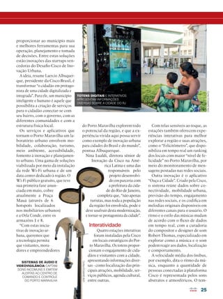 do Porto Maravilha explorem todo
o potencial da região, e que a ex-
periência vivida aqui possa servir
como exemplo de inovação urbana
para cidades do Brasil e do mundo”,
pontua Albuquerque.
Nina Lualdi, diretora sênior de
Inovação da Cisco na Amé-
rica Latina e uma das
responsáveis pelo
projeto desenvolvi-
do em parceria com
a prefeitura da cida-
de do Rio de Janeiro,
completa que, “não apenas
turistas, mas toda a população
da região foi envolvida, pode e
deve usufruir desta modernização,
e tornar-se protagonista da cidade”.
Interatividade
Quatro estações interativas
foram instaladas pela Cisco
em locais estratégicos do Por-
to Maravilha. Os totens propor-
cionam o engajamento de cida-
dãos e visitantes com a cidade,
apresentando informações diver-
sas - como localização das prin-
cipais atrações, mobilidade, ser-
viços públicos, agenda cultural,
entre outras.
25
proporcionar ao município mais
e melhores ferramentas para sua
operação, planejamento e tomada
de decisões. Entre estas soluções
estão inovações das startups ven-
cedoras do Desafio Cisco de Ino-
vação Urbana.
A ideia, resume Laercio Albuquer-
que, presidente da Cisco Brasil, é
transformar “o cidadão em protago-
nista de uma cidade digitalizada e
integrada”. Para ele, um município
inteligente e humano é aquele que
possibilita a criação de serviços
para o cidadão conectar-se com
seu bairro, com o governo, com as
diferentes comunidades e com a
estrutura física local.
Os serviços e aplicativos que
tornam o Porto Maravilha um la-
boratório urbano envolvem mo-
bilidade, colaboração, turismo,
meio ambiente, acessibilidade,
fomento à inovação e planejamen-
to urbano. Uma gama de soluções
viabilizada por meio da instalação
da rede Wi-Fi urbana e de um
data center dedicado à região. O
Wi-Fi público gratuito, que teve
sua primeira fase anun-
ciada em maio, cobre
atualmente a Praça
Mauá (através de 6
hotspots localizados
nos mobiliários urbanos)
e a Orla Conde, entre os
armazéns 1 e 8.
“Com estas inicia-
tivas de inovação ur-
bana, queremos que
a tecnologia permita
que visitantes, mora-
dores e empreendedores
Com telas sensíveis ao toque, as
estações também oferecem expe-
riências interativas para melhor
explorar a região e suas atrações,
como o “Felicitômetro”, que dispo-
nibiliza em tempo real um ranking
dos locais com maior “nível de fe-
licidade” no Porto Maravilha, por
meio do monitoramento de men-
sagens postadas nas redes sociais.
Outra inovação é o aplicativo
“Ouça a Cidade”. Criado pela Cisco,
o sistema reúne dados sobre co-
nectividade, mobilidade urbana,
previsão do tempo, engajamento
nas redes sociais, e os codifica em
melodias originais disponíveis em
diferentes canais para o usuário. O
ritmo e o estilo das músicas mudam
de acordo com o fluxo de dados
em tempo real, com a curadoria
do compositor e designer de som
Robert Thomas, especializado em
explorar como a música e o som
podem reagir aos dados, localização
e comportamento.
A velocidade média dos ônibus,
por exemplo, dita o ritmo da mú-
sica, enquanto a quantidade de
pessoas conectadas à plataforma
Cisco é representada pelos sons
abstratos e atmosféricos. O tem-
TOTENS DIGITAIS E INTERATIVOS
APRESENTAM INFORMAÇÕES
DIVERSAS SOBRE A CIDADE DO RJ
SISTEMAS DE ÁUDIO E
VIDEOVIGILÂNCIA CAPTAM
SONS INCOMUNS E EMITEM
ALERTAS AO CENTRO DE
COMANDO E CONTROLE
DO PORTO MARAVILHA
ERIKBARROSPINTO
ERIKBARROSPINTO
 