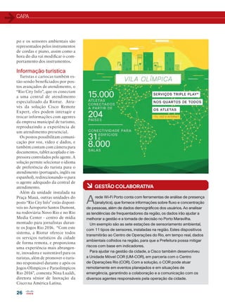 CAPA
26
po e os sensores ambientais são
representados pelos instrumentos
de cordas e piano, assim como a
hora do dia vai modificar o com-
portamento dos instrumentos.
Informação turística
Turistas e cariocas também es-
tão sendo beneficiados por pos-
tos avançados de atendimento, o
“Rio City Info”, que os conectam
a uma central de atendimento
especializado da Riotur. Atra-
vés da solução Cisco Remote
Expert, eles podem interagir e
trocar informações com agentes
da empresa municipal de turismo,
reproduzindo a experiência de
um atendimento presencial.
Os postos possibilitam comuni-
cação por voz, vídeo e dados, e
também contam com câmera para
documentos, tablet acoplado e im-
pressora controlados pelo agente. A
solução permite selecionar o idioma
de preferência do turista para o
atendimento (português, inglês ou
espanhol), redirecionando-o para
o agente adequado da central de
atendimento.
Além da unidade instalada na
Praça Mauá, outras unidades do
posto “Rio City Info” estão disponí-
veis no Aeroporto Santos Dumont,
na rodoviária Novo Rio e no Rio
Media Center - centro de mídia
montado para jornalistas duran-
te os Jogos Rio 2016. “Com este
sistema, a Riotur oferece todos
os serviços turísticos da cidade
de forma remota, e proporciona
uma experiência mais abrangen-
te, inovadora e sustentável para os
turistas, além de promover o turis-
mo responsável durante e após os
Jogos Olímpicos e Paraolímpicos
Rio 2016”, comenta Nina Lualdi,
diretora sênior de Inovação da
Cisco na América Latina.
à GESTÃO COLABORATIVA
Arede Wi-Fi Porto conta com ferramentas de análise de presença
(analytics), que fornece informações sobre fluxo e concentração
de pessoas, além de dados demográficos dos usuários. Ao analisar
as tendências de frequentadores da região, os dados irão ajudar a
melhorar a gestão e a tomada de decisão no Porto Maravilha.
Um exemplo são as sete estações de sensoriamento ambiental,
com 11 tipos de sensores, instaladas na região. Estes dispositivos
transmitirão ao Centro de Operações do Rio, em tempo real, dados
ambientais colhidos na região, para que a Prefeitura possa mitigar
riscos com base em indicadores.
Para ajudar na gestão da cidade, a Cisco também desenvolveu
a Unidade Móvel COR (UM-COR), em parceria com o Centro
de Operações Rio (COR). Com a solução, o COR pode atuar
remotamente em eventos planejados e em situações de
emergência, garantindo a colaboração e a comunicação com os
diversos agentes responsáveis pela operação da cidade.
 