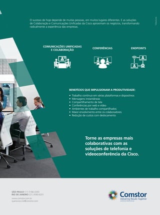 SÃO PAULO (11) 5186-4343
RIO DE JANEIRO (21) 3590-6201
www.comstor.com.br
querocisco.br@comstor.com
O sucesso de hoje depende de muitas pessoas, em muitos lugares diferentes. E as soluções
de Colaboração e Comunicações Unificadas da Cisco aproximam os negócios, transformando
radicalmente a experiência das empresas.
CONFERÊNCIAS
COMUNICAÇÕES UNIFICADAS
E COLABORAÇÃO
ENDPOINTS
Torne as empresas mais
colaborativas com as
soluções de telefonia e
videoconferência da Cisco.
Trabalho contínuo em várias plataformas e dispositivos
Mensagens instantâneas
Compartilhamento de tela
Conferências por web e vídeo
Ambientes de trabalho compartilhados
Maior envolvimento entre os colaboradores
Redução de custos com deslocamento
•
•
•
•
•
•
•
BENEFÍCIOS QUE IMPULSIONAM A PRODUTIVIDADE:
 