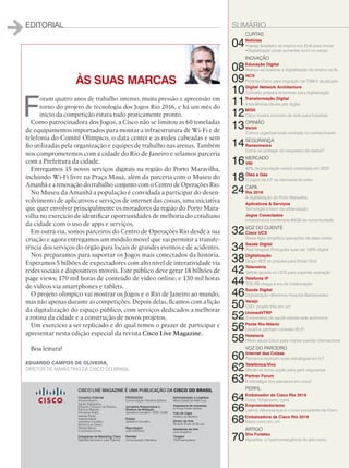 EDITORIAL SUMÁRIO
ÀS SUAS MARCAS
F
oram quatro anos de trabalho intenso, muita pressão e apreensão em
torno do projeto de tecnologia dos Jogos Rio 2016, e há um mês do
início da competição estava tudo praticamente pronto.
Como patrocinadora dos Jogos, a Cisco não se limitou as 60 toneladas
de equipamentos importados para montar a infraestrutura de Wi-Fi e de
telefonia do Comitê Olímpico, o data center e as redes cabeadas e sem
fio utilizadas pela organização e equipes de trabalho nas arenas. Também
nos comprometemos com a cidade do Rio de Janeiro e selamos parceria
com a Prefeitura da cidade.
Entregamos 15 novos serviços digitais na região do Porto Maravilha,
incluindo Wi-Fi livre na Praça Mauá, além da parceria com o Museu do
Amanhã e a renovação do trabalho conjunto com o Centro de Operações Rio.
No Museu da Amanhã a população é convidada a participar do desen-
volvimento de aplicativos e serviços de internet das coisas, uma iniciativa
que quer envolver principalmente os moradores da região do Porto Mara-
vilha no exercício de identificar oportunidades de melhoria do cotidiano
da cidade com o uso de apps e serviços.
Em outra via, somos parceiros do Centro de Operações Rio desde a sua
criação e agora entregamos um módulo móvel que vai permitir a transfe-
rência dos serviços do órgão para locais de grandes eventos e de acidentes.
Nos preparamos para suportar os Jogos mais conectados da história.
Esperamos 5 bilhões de expectadores com alto nível de interatividade via
redes sociais e dispositivos móveis. Este público deve gerar 18 bilhões de
page views; 170 mil horas de conteúdo de vídeo online; e 130 mil horas
de vídeos via smartphones e tablets.
O projeto olímpico vai mostrar os Jogos e o Rio de Janeiro ao mundo,
mas não apenas durante as competições. Depois delas, ficamos com a lição
da digitalização do espaço público, com serviços dedicados a melhorar
a rotina da cidade e a construção de novos projetos.
Um exercício a ser replicado e do qual temos o prazer de participar e
apresentar nesta edição especial da revista Cisco Live Magazine.
Boa leitura!
CURTAS
04Notícias
•Varejo brasileiro se inspira nos EUA para inovar
•Digitalização pode aumentar lucro no varejo
INOVAÇÃO
08Educação Digital
Aliança vai acelerar a digitalização do ensino na AL
09NCS
Portfólio Cisco para migração de TDM é atualizado
10Digital Network Architecture
Conceito prepara empresas para digitalização
11Transformação Digital
4 tendências da era pós digital
12MGN
Cisco mostra conceito de rede para hospitais
13OPINIÃO
Verint
Cultura organizacional centrada no conhecimento
14SEGURANÇA
Ransomware
Como se proteger do sequestro de dados?
16MERCADO
VNI
42% da população estará conectada em 2020
18Óleo e Gás
O papel da IoT na retomada do setor
24CAPA
Rio 2016
A digitalização do Porto Maravilha
Aplicativos  Serviços
Tecnologia a favor da urbanização
Jogos Conectados
Infraestrutura contempla 80GB de conectividade
32VOZ DO CLIENTE
Cisco UCS
Seara Agro simplifica operações de data center
34Saúde Digital
Real Hospital Português quer ser 100% digital
38Digitalização
Grupo AES se prepara para Smart Grid
42Telemetria
Getrak aposta no UCS para suportar operação
44Telefonia IP
TCE-RS chega à era da colaboração
46Saúde Digital
Digitalização diferencia Hospital Bandeirantes
50Varejo
CSD: projeto três em um
52UnimedVTRP
Cooperativa de saúde estreia rede autônoma
56Ponte Rio-Niterói
Usuários ganham conexão Wi-Fi
58Hotelaria
Hilton adota Cisco para manter padrão internacional
VOZ DO PARCEIRO
60Internet das Coisas
Parceiros explicam suas estratégias em IoT
62Telefônica/Vivo
Meraki se torna opção para gerir segurança
63Partner Forum
A estratégia dos parceiros em cloud
PERFIL
64Embaixador da Cisco Rio 2016
Corra, Yohansson, corra
66Empreendedorismo
Laércio Albuquerque é o novo presidente da Cisco
68Embaixadora da Cisco Rio 2016
Atleta cinco em um
ARTIGO
70Sho Funatsu
Hyperflex: a hiperconvergência do jeito certo
EDUARDO CAMPOS DE OLIVEIRA,
DIRETOR DE MARKETING DA CISCO DO BRASIL
PRODUÇÃO
Comunicação Interativa Editora
Jornalista Responsável e
Diretora de Redação
Jackeline Carvalho - MTB 12456
Edição
Jackeline Carvalho
Reportagem
João Monteiro
Revisão
Comunicação Interativa
Administração e Logística
Maria Estela de Melo Luiz
Assessoria de Imprensa
In Press Porter Novelli
Foto de Capa
André Luiz Moreira
Diretor de Arte
Ricardo Alves de Souza
Assistente de Arte
Josy Angélica
Tiragem
7500 exemplares
CISCO LIVE MAGAZINE É UMA PUBLICAÇÃO DA CISCO DO BRASIL
Conselho Editorial
Adriana Bueno,
Agnes Nakayama,
Eduardo Campos de Oliveira,
Fabricio Mazzari,
Fernanda Arajie,
Isabela Polito,
Isabella Micali,
Jackeline Carvalho,
Monica Lau David,
Renata Barros
e Vanessa Correa
Estagiárias de Marketing Cisco
Gabriela Gouvea e Julia Tigevisk
 