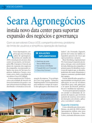 VOZ DO CLIENTE
32
Com os servidores Cisco UCS, companhia eliminou problema
de limite de usuários e simplificou operação de backup
A
Seara Agronegócios, em-
presa que atua em toda a
cadeia do agronegócio,
concluiu em outubro de
2015 a instalação de um novo data
center em sua matriz, em Sertanó-
polis (PR). O projeto é fruto de um
plano de expansão dos negócios
da companhia, incorporando so-
luções nas áreas de Serviços Lo-
gísticos, Indústria e Varejo, e teve
como carro-chefe a instalação de
servidores Cisco UCS Blade.
A nova arquitetura de TI desta-
cava a necessidade de investir em
novas ferramentas de gestão e em
uma infraestrutura tecnológica mais
distribuída e orientada às áreas de
dados”, diz Fernando Zaparoli,
gerente de Contas da Added, in-
tegradora parceira da Cisco que
operacionalizou o projeto.
Henri Sternberg, responsável por
TI e Governança Corporativa da em-
presa, conta que, com o envolvimento
de toda a liderança da companhia, o
primeiro passo foi identificar os pro-
cessos do negócio que, se alterados,
poderiam dar maior dinamismo à
empresa e aumentar a produtividade
das equipes.
Foram identificados gargalos e
oportunidades na integração entre
aplicações; no uso de servidores
específicos para cada aplicação;
e no ajuste do firewall, políticas
de uso e medidas de segurança.
“A nossa principal preocupação
era atender às demandas de ex-
pansão do negócio, que envolvem
aumento de usuários, novos meios
de interação com clientes, aplica-
ções e servidores”, explica
Suporte irrestrito
Com a identificação desses pro-
blemas, em abril de 2015 a Seara
Agronegócios definiu uma nova
Arquitetura de Sistemas e Data
Center, avaliando diferentes tecno-
à SOLUÇÕES
IMPLEMENTADAS
• Switches de rede
Nexus 9000 Series
• Servidores UCS Blade
• Firewall ASA com Firepower
• Cisco Any Connect
Seara Agronegócios
instala novo data center para suportar
expansão dos negócios e governança
atuação da empresa. “A tecnologia
da Cisco (veja quadro “Soluções
Implementadas”) foi fundamental
para melhorar o tempo de respos-
ta das aplicações e dos bancos de
SEARA AGRONEGÓCIOS
CONTAVA COM ROTINAS DE
BACKUP MANUAIS ANTES DA
IMPLANTAÇÃO DO PROJETO
RONALDORONANRUFINO
 