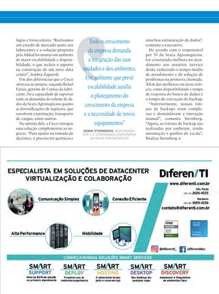 logias e fornecedores. “Realizamos
um estudo de mercado junto aos
fabricantes e a solução proposta
pela Added foi montar um ambiente
de maior escalabilidade e disponi-
bilidade, o que incluía o suporte
na construção de um novo data
center”, lembra Zaparoli.
Um dos diferencias que a Cisco
ofereceu no projeto, segundo Rafael
Farias, gerente de Contas da fabri-
cante, foi a capacidade de suportar
tanto as demandas do volume de da-
dos da Seara Agronegócios quanto
as diversificações de negócios, que
envolvem exportação, transporte
de cargas, entre outros.
Na opinião dele, a Cisco entregou
uma solução complementar ao ne-
gócio. “Para ajudar na tomada de
decisões, é preciso ter gerência e
uma boa estruturação de dados”,
comenta o executivo.
De acordo com o responsável
por TI da Seara Agronegócios,
foi constatado melhora no aten-
dimento aos usuários (service
desk), reduzindo o tempo médio
de atendimento e de solução de
problemas na primeira chamada.
Além das melhoras em itens críti-
cos, como disponibilidade e tempo
de resposta do banco de dados e
o tempo de execução do backup.
“Anteriormente, nossas roti-
nas de backups eram comple-
xas e demandavam a interação
manual”, comenta Sternberg.
“Agora, as rotinas de backup são
realizadas por ambiente, tendo
automação e ganhos de escala”,
finaliza Sternberg.
Todo o crescimento
da empresa demanda
a integração das suas
unidades e dos ambientes.
Um ambiente que prevê
escalabilidade auxilia
o planejamento do
crescimento da empresa
e a necessidade de novos
equipamentos”
HENRI STERNBERG, RESPONSÁVEL
POR TI E GOVERNANÇA CORPORATIVA
DA SEARA AGRONEGÓCIOS
 